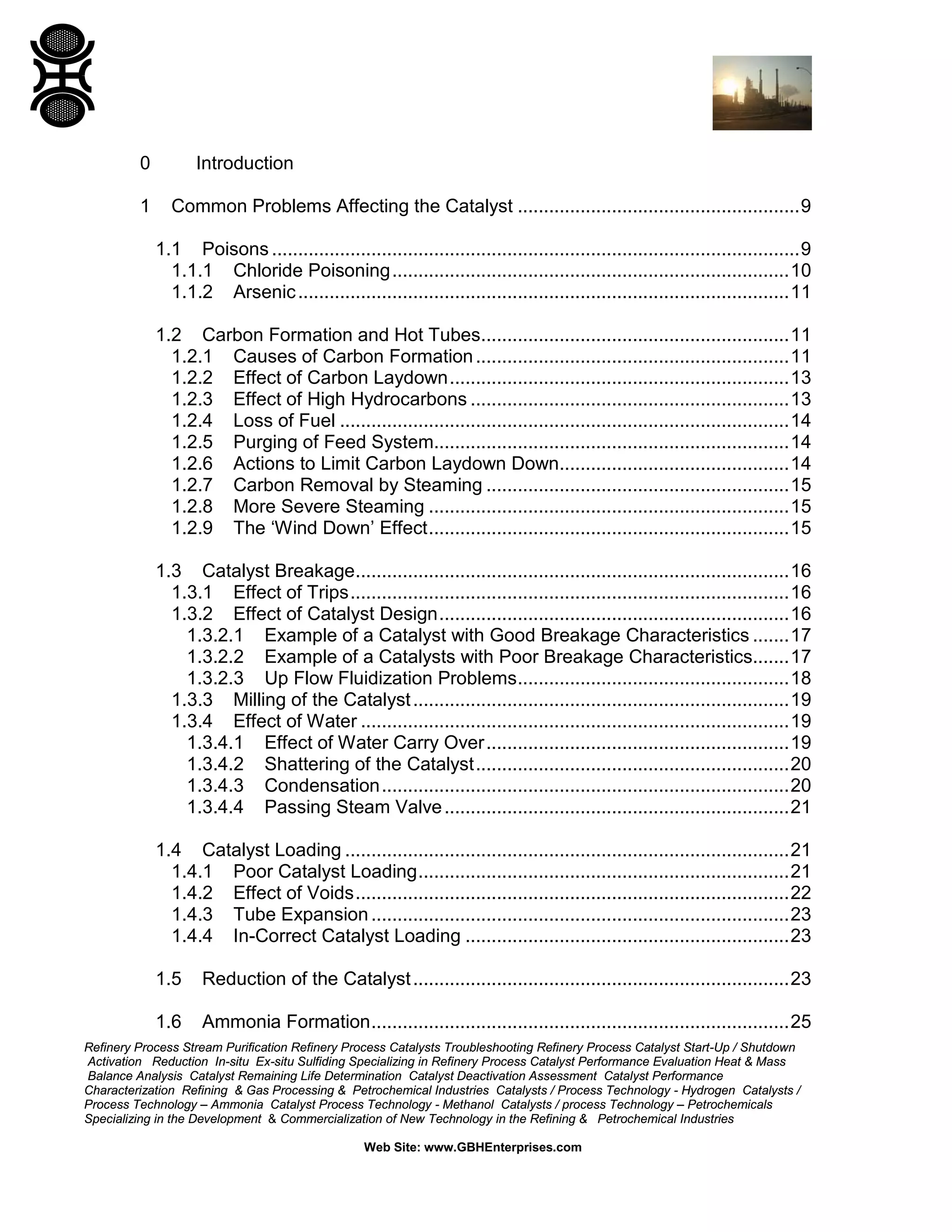Refinery Process Stream Purification Refinery Process Catalysts Troubleshooting Refinery Process Catalyst Start-Up / Shutdown
Activation Reduction In-situ Ex-situ Sulfiding Specializing in Refinery Process Catalyst Performance Evaluation Heat & Mass
Balance Analysis Catalyst Remaining Life Determination Catalyst Deactivation Assessment Catalyst Performance
Characterization Refining & Gas Processing & Petrochemical Industries Catalysts / Process Technology - Hydrogen Catalysts /
Process Technology – Ammonia Catalyst Process Technology - Methanol Catalysts / process Technology – Petrochemicals
Specializing in the Development & Commercialization of New Technology in the Refining & Petrochemical Industries
Web Site: www.GBHEnterprises.com
0 Introduction
1 Common Problems Affecting the Catalyst ......................................................9
1.1 Poisons .....................................................................................................9
1.1.1 Chloride Poisoning............................................................................10
1.1.2 Arsenic..............................................................................................11
1.2 Carbon Formation and Hot Tubes...........................................................11
1.2.1 Causes of Carbon Formation............................................................11
1.2.2 Effect of Carbon Laydown.................................................................13
1.2.3 Effect of High Hydrocarbons .............................................................13
1.2.4 Loss of Fuel ......................................................................................14
1.2.5 Purging of Feed System....................................................................14
1.2.6 Actions to Limit Carbon Laydown Down............................................14
1.2.7 Carbon Removal by Steaming ..........................................................15
1.2.8 More Severe Steaming .....................................................................15
1.2.9 The ‘Wind Down’ Effect.....................................................................15
1.3 Catalyst Breakage...................................................................................16
1.3.1 Effect of Trips....................................................................................16
1.3.2 Effect of Catalyst Design...................................................................16
1.3.2.1 Example of a Catalyst with Good Breakage Characteristics .......17
1.3.2.2 Example of a Catalysts with Poor Breakage Characteristics.......17
1.3.2.3 Up Flow Fluidization Problems....................................................18
1.3.3 Milling of the Catalyst........................................................................19
1.3.4 Effect of Water ..................................................................................19
1.3.4.1 Effect of Water Carry Over..........................................................19
1.3.4.2 Shattering of the Catalyst............................................................20
1.3.4.3 Condensation..............................................................................20
1.3.4.4 Passing Steam Valve..................................................................21
1.4 Catalyst Loading .....................................................................................21
1.4.1 Poor Catalyst Loading.......................................................................21
1.4.2 Effect of Voids...................................................................................22
1.4.3 Tube Expansion................................................................................23
1.4.4 In-Correct Catalyst Loading ..............................................................23
1.5 Reduction of the Catalyst........................................................................23
1.6 Ammonia Formation................................................................................25
 