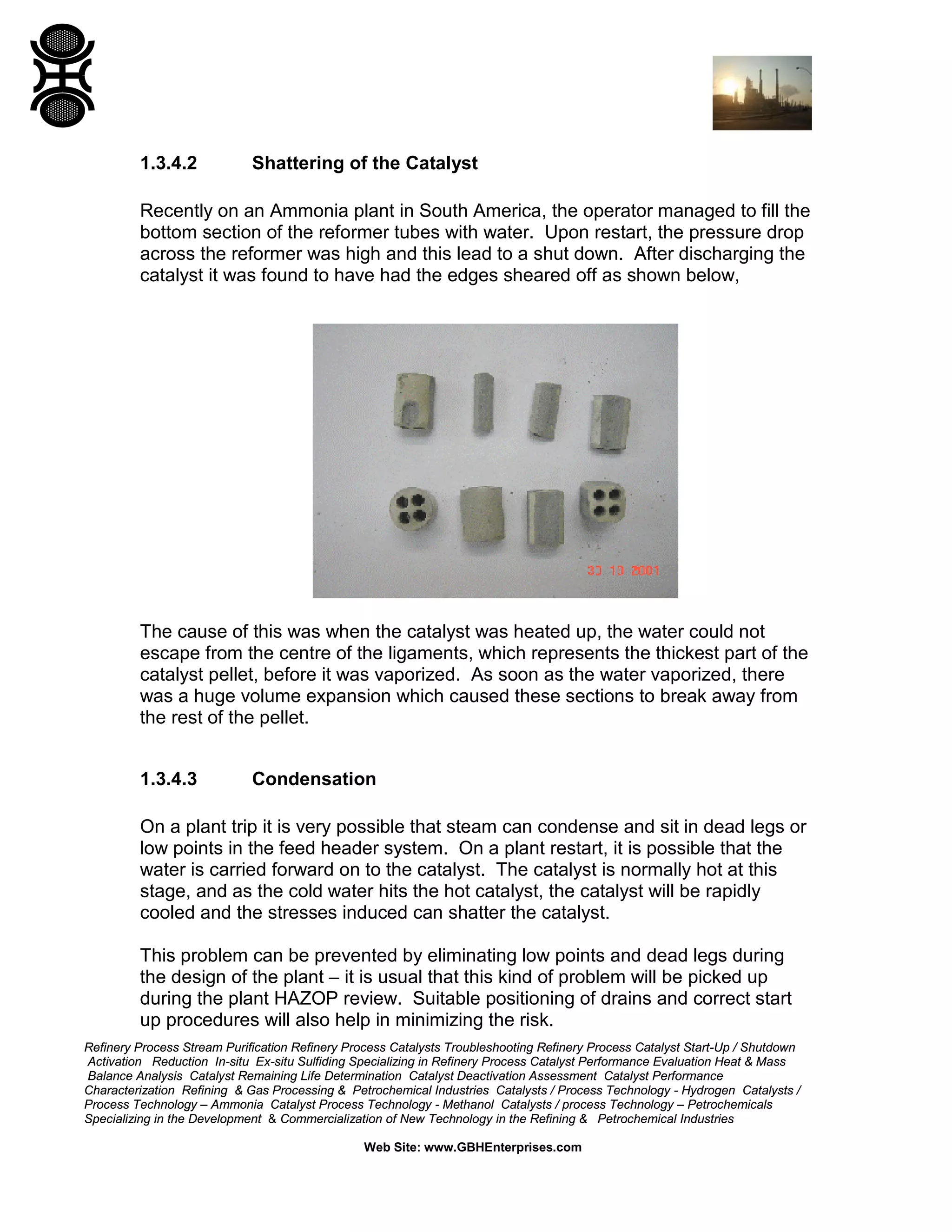 Refinery Process Stream Purification Refinery Process Catalysts Troubleshooting Refinery Process Catalyst Start-Up / Shutdown
Activation Reduction In-situ Ex-situ Sulfiding Specializing in Refinery Process Catalyst Performance Evaluation Heat & Mass
Balance Analysis Catalyst Remaining Life Determination Catalyst Deactivation Assessment Catalyst Performance
Characterization Refining & Gas Processing & Petrochemical Industries Catalysts / Process Technology - Hydrogen Catalysts /
Process Technology – Ammonia Catalyst Process Technology - Methanol Catalysts / process Technology – Petrochemicals
Specializing in the Development & Commercialization of New Technology in the Refining & Petrochemical Industries
Web Site: www.GBHEnterprises.com
1.3.4.2 Shattering of the Catalyst
Recently on an Ammonia plant in South America, the operator managed to fill the
bottom section of the reformer tubes with water. Upon restart, the pressure drop
across the reformer was high and this lead to a shut down. After discharging the
catalyst it was found to have had the edges sheared off as shown below,
The cause of this was when the catalyst was heated up, the water could not
escape from the centre of the ligaments, which represents the thickest part of the
catalyst pellet, before it was vaporized. As soon as the water vaporized, there
was a huge volume expansion which caused these sections to break away from
the rest of the pellet.
1.3.4.3 Condensation
On a plant trip it is very possible that steam can condense and sit in dead legs or
low points in the feed header system. On a plant restart, it is possible that the
water is carried forward on to the catalyst. The catalyst is normally hot at this
stage, and as the cold water hits the hot catalyst, the catalyst will be rapidly
cooled and the stresses induced can shatter the catalyst.
This problem can be prevented by eliminating low points and dead legs during
the design of the plant – it is usual that this kind of problem will be picked up
during the plant HAZOP review. Suitable positioning of drains and correct start
up procedures will also help in minimizing the risk.
 