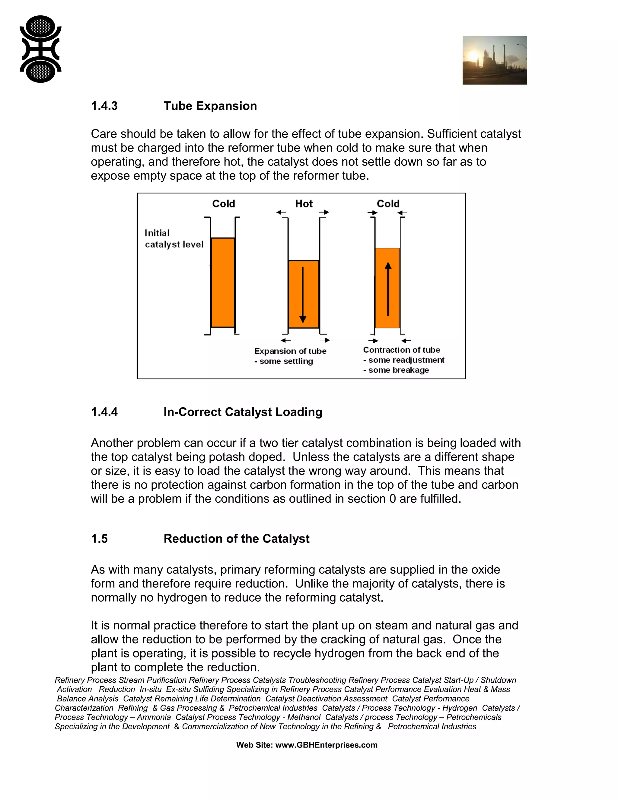 Refinery Process Stream Purification Refinery Process Catalysts Troubleshooting Refinery Process Catalyst Start-Up / Shutdown
Activation Reduction In-situ Ex-situ Sulfiding Specializing in Refinery Process Catalyst Performance Evaluation Heat & Mass
Balance Analysis Catalyst Remaining Life Determination Catalyst Deactivation Assessment Catalyst Performance
Characterization Refining & Gas Processing & Petrochemical Industries Catalysts / Process Technology - Hydrogen Catalysts /
Process Technology – Ammonia Catalyst Process Technology - Methanol Catalysts / process Technology – Petrochemicals
Specializing in the Development & Commercialization of New Technology in the Refining & Petrochemical Industries
Web Site: www.GBHEnterprises.com
1.4.3 Tube Expansion
Care should be taken to allow for the effect of tube expansion. Sufficient catalyst
must be charged into the reformer tube when cold to make sure that when
operating, and therefore hot, the catalyst does not settle down so far as to
expose empty space at the top of the reformer tube.
1.4.4 In-Correct Catalyst Loading
Another problem can occur if a two tier catalyst combination is being loaded with
the top catalyst being potash doped. Unless the catalysts are a different shape
or size, it is easy to load the catalyst the wrong way around. This means that
there is no protection against carbon formation in the top of the tube and carbon
will be a problem if the conditions as outlined in section 0 are fulfilled.
1.5 Reduction of the Catalyst
As with many catalysts, primary reforming catalysts are supplied in the oxide
form and therefore require reduction. Unlike the majority of catalysts, there is
normally no hydrogen to reduce the reforming catalyst.
It is normal practice therefore to start the plant up on steam and natural gas and
allow the reduction to be performed by the cracking of natural gas. Once the
plant is operating, it is possible to recycle hydrogen from the back end of the
plant to complete the reduction.
 