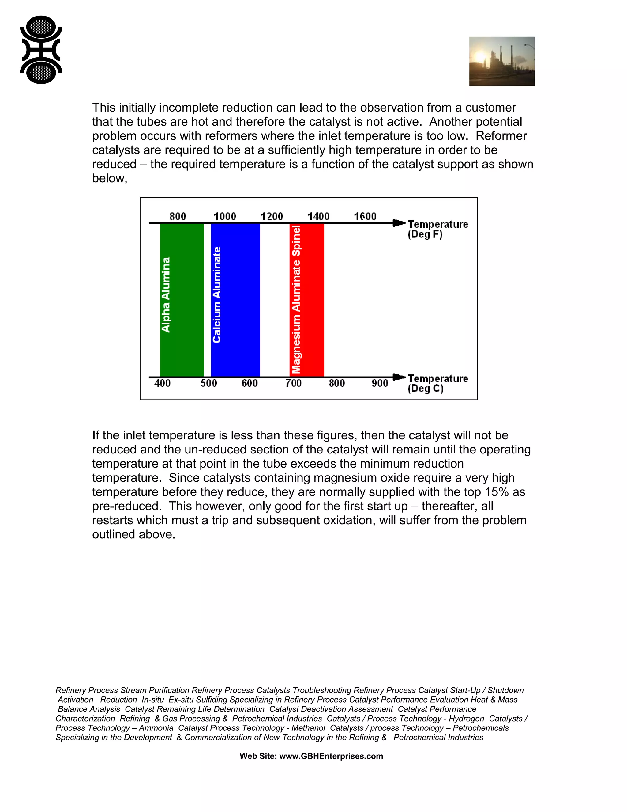 Refinery Process Stream Purification Refinery Process Catalysts Troubleshooting Refinery Process Catalyst Start-Up / Shutdown
Activation Reduction In-situ Ex-situ Sulfiding Specializing in Refinery Process Catalyst Performance Evaluation Heat & Mass
Balance Analysis Catalyst Remaining Life Determination Catalyst Deactivation Assessment Catalyst Performance
Characterization Refining & Gas Processing & Petrochemical Industries Catalysts / Process Technology - Hydrogen Catalysts /
Process Technology – Ammonia Catalyst Process Technology - Methanol Catalysts / process Technology – Petrochemicals
Specializing in the Development & Commercialization of New Technology in the Refining & Petrochemical Industries
Web Site: www.GBHEnterprises.com
This initially incomplete reduction can lead to the observation from a customer
that the tubes are hot and therefore the catalyst is not active. Another potential
problem occurs with reformers where the inlet temperature is too low. Reformer
catalysts are required to be at a sufficiently high temperature in order to be
reduced – the required temperature is a function of the catalyst support as shown
below,
If the inlet temperature is less than these figures, then the catalyst will not be
reduced and the un-reduced section of the catalyst will remain until the operating
temperature at that point in the tube exceeds the minimum reduction
temperature. Since catalysts containing magnesium oxide require a very high
temperature before they reduce, they are normally supplied with the top 15% as
pre-reduced. This however, only good for the first start up – thereafter, all
restarts which must a trip and subsequent oxidation, will suffer from the problem
outlined above.
 