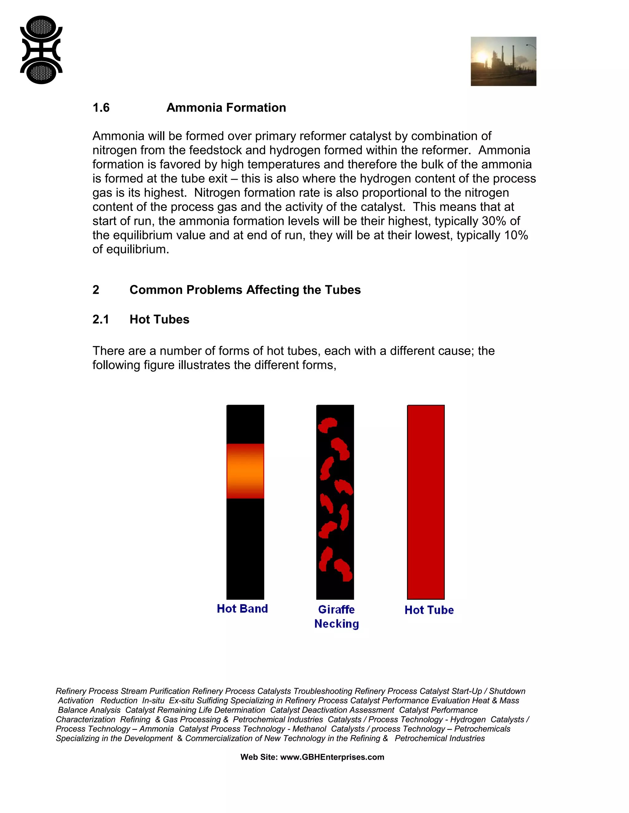 Refinery Process Stream Purification Refinery Process Catalysts Troubleshooting Refinery Process Catalyst Start-Up / Shutdown
Activation Reduction In-situ Ex-situ Sulfiding Specializing in Refinery Process Catalyst Performance Evaluation Heat & Mass
Balance Analysis Catalyst Remaining Life Determination Catalyst Deactivation Assessment Catalyst Performance
Characterization Refining & Gas Processing & Petrochemical Industries Catalysts / Process Technology - Hydrogen Catalysts /
Process Technology – Ammonia Catalyst Process Technology - Methanol Catalysts / process Technology – Petrochemicals
Specializing in the Development & Commercialization of New Technology in the Refining & Petrochemical Industries
Web Site: www.GBHEnterprises.com
1.6 Ammonia Formation
Ammonia will be formed over primary reformer catalyst by combination of
nitrogen from the feedstock and hydrogen formed within the reformer. Ammonia
formation is favored by high temperatures and therefore the bulk of the ammonia
is formed at the tube exit – this is also where the hydrogen content of the process
gas is its highest. Nitrogen formation rate is also proportional to the nitrogen
content of the process gas and the activity of the catalyst. This means that at
start of run, the ammonia formation levels will be their highest, typically 30% of
the equilibrium value and at end of run, they will be at their lowest, typically 10%
of equilibrium.
2 Common Problems Affecting the Tubes
2.1 Hot Tubes
There are a number of forms of hot tubes, each with a different cause; the
following figure illustrates the different forms,
 