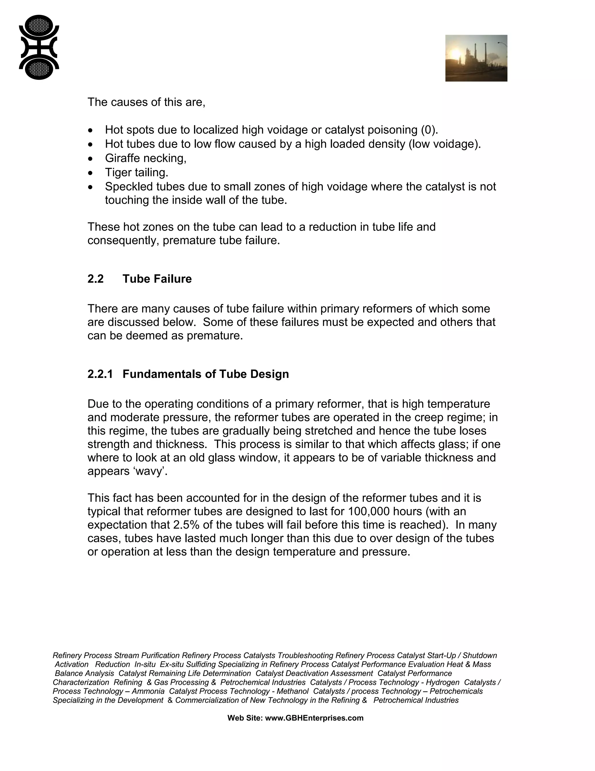 Refinery Process Stream Purification Refinery Process Catalysts Troubleshooting Refinery Process Catalyst Start-Up / Shutdown
Activation Reduction In-situ Ex-situ Sulfiding Specializing in Refinery Process Catalyst Performance Evaluation Heat & Mass
Balance Analysis Catalyst Remaining Life Determination Catalyst Deactivation Assessment Catalyst Performance
Characterization Refining & Gas Processing & Petrochemical Industries Catalysts / Process Technology - Hydrogen Catalysts /
Process Technology – Ammonia Catalyst Process Technology - Methanol Catalysts / process Technology – Petrochemicals
Specializing in the Development & Commercialization of New Technology in the Refining & Petrochemical Industries
Web Site: www.GBHEnterprises.com
The causes of this are,
• Hot spots due to localized high voidage or catalyst poisoning (0).
• Hot tubes due to low flow caused by a high loaded density (low voidage).
• Giraffe necking,
• Tiger tailing.
• Speckled tubes due to small zones of high voidage where the catalyst is not
touching the inside wall of the tube.
These hot zones on the tube can lead to a reduction in tube life and
consequently, premature tube failure.
2.2 Tube Failure
There are many causes of tube failure within primary reformers of which some
are discussed below. Some of these failures must be expected and others that
can be deemed as premature.
2.2.1 Fundamentals of Tube Design
Due to the operating conditions of a primary reformer, that is high temperature
and moderate pressure, the reformer tubes are operated in the creep regime; in
this regime, the tubes are gradually being stretched and hence the tube loses
strength and thickness. This process is similar to that which affects glass; if one
where to look at an old glass window, it appears to be of variable thickness and
appears ‘wavy’.
This fact has been accounted for in the design of the reformer tubes and it is
typical that reformer tubes are designed to last for 100,000 hours (with an
expectation that 2.5% of the tubes will fail before this time is reached). In many
cases, tubes have lasted much longer than this due to over design of the tubes
or operation at less than the design temperature and pressure.
 