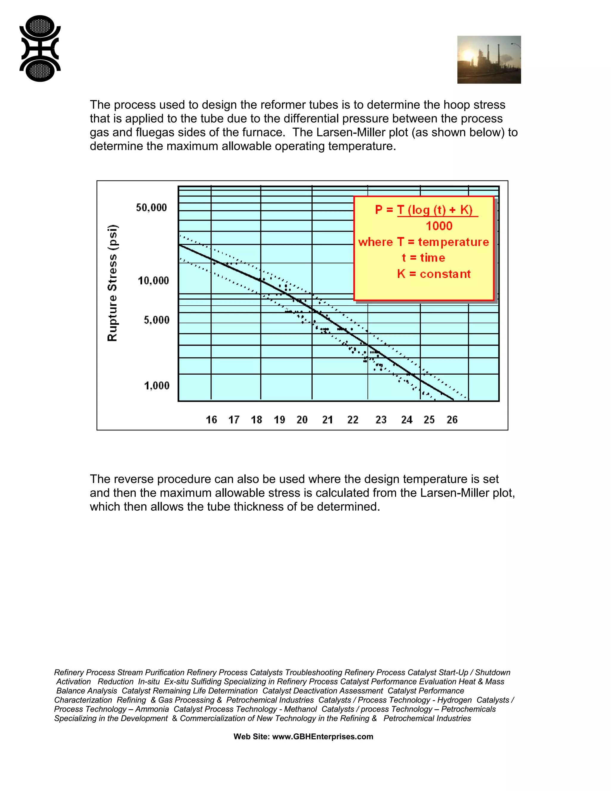 Refinery Process Stream Purification Refinery Process Catalysts Troubleshooting Refinery Process Catalyst Start-Up / Shutdown
Activation Reduction In-situ Ex-situ Sulfiding Specializing in Refinery Process Catalyst Performance Evaluation Heat & Mass
Balance Analysis Catalyst Remaining Life Determination Catalyst Deactivation Assessment Catalyst Performance
Characterization Refining & Gas Processing & Petrochemical Industries Catalysts / Process Technology - Hydrogen Catalysts /
Process Technology – Ammonia Catalyst Process Technology - Methanol Catalysts / process Technology – Petrochemicals
Specializing in the Development & Commercialization of New Technology in the Refining & Petrochemical Industries
Web Site: www.GBHEnterprises.com
The process used to design the reformer tubes is to determine the hoop stress
that is applied to the tube due to the differential pressure between the process
gas and fluegas sides of the furnace. The Larsen-Miller plot (as shown below) to
determine the maximum allowable operating temperature.
The reverse procedure can also be used where the design temperature is set
and then the maximum allowable stress is calculated from the Larsen-Miller plot,
which then allows the tube thickness of be determined.
 