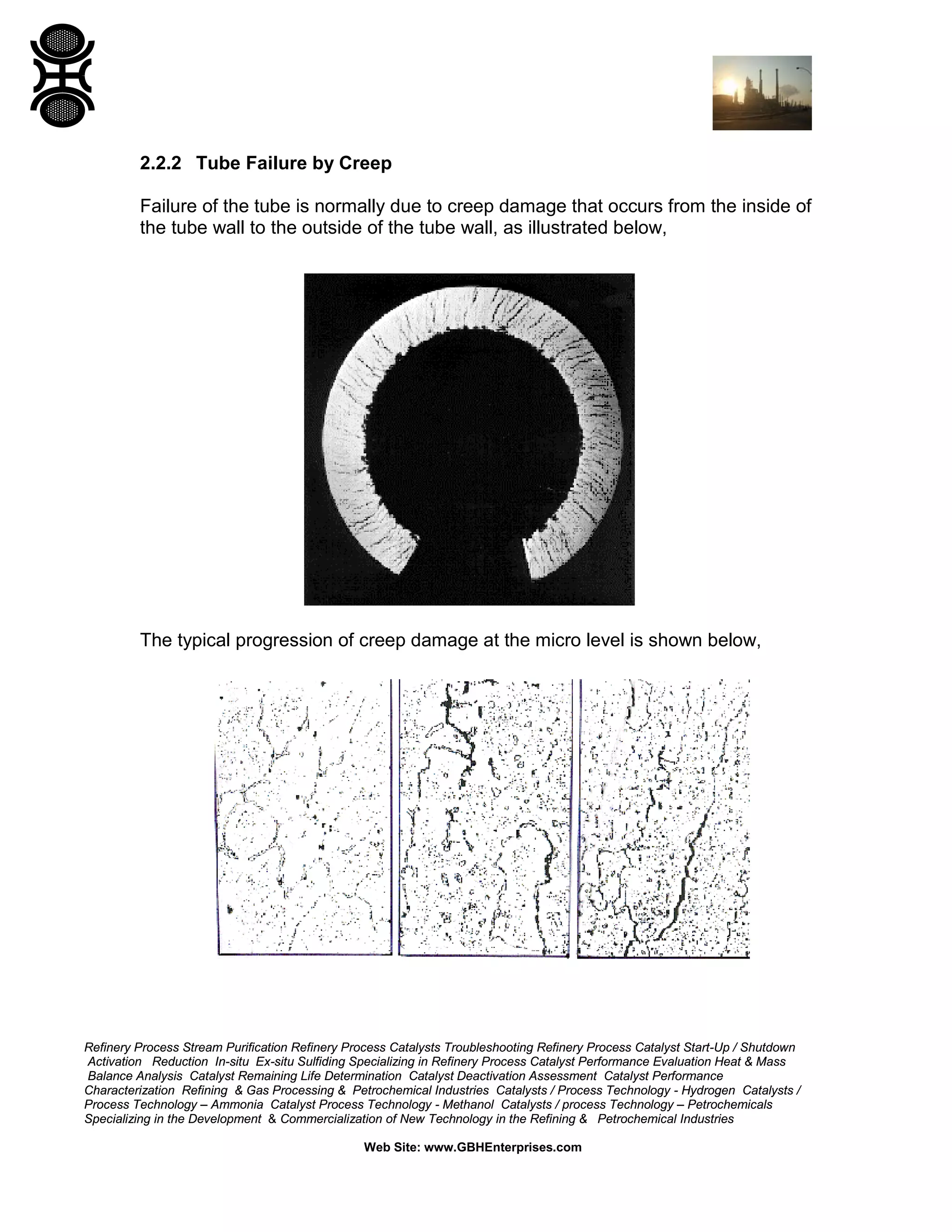 Refinery Process Stream Purification Refinery Process Catalysts Troubleshooting Refinery Process Catalyst Start-Up / Shutdown
Activation Reduction In-situ Ex-situ Sulfiding Specializing in Refinery Process Catalyst Performance Evaluation Heat & Mass
Balance Analysis Catalyst Remaining Life Determination Catalyst Deactivation Assessment Catalyst Performance
Characterization Refining & Gas Processing & Petrochemical Industries Catalysts / Process Technology - Hydrogen Catalysts /
Process Technology – Ammonia Catalyst Process Technology - Methanol Catalysts / process Technology – Petrochemicals
Specializing in the Development & Commercialization of New Technology in the Refining & Petrochemical Industries
Web Site: www.GBHEnterprises.com
2.2.2 Tube Failure by Creep
Failure of the tube is normally due to creep damage that occurs from the inside of
the tube wall to the outside of the tube wall, as illustrated below,
The typical progression of creep damage at the micro level is shown below,
 