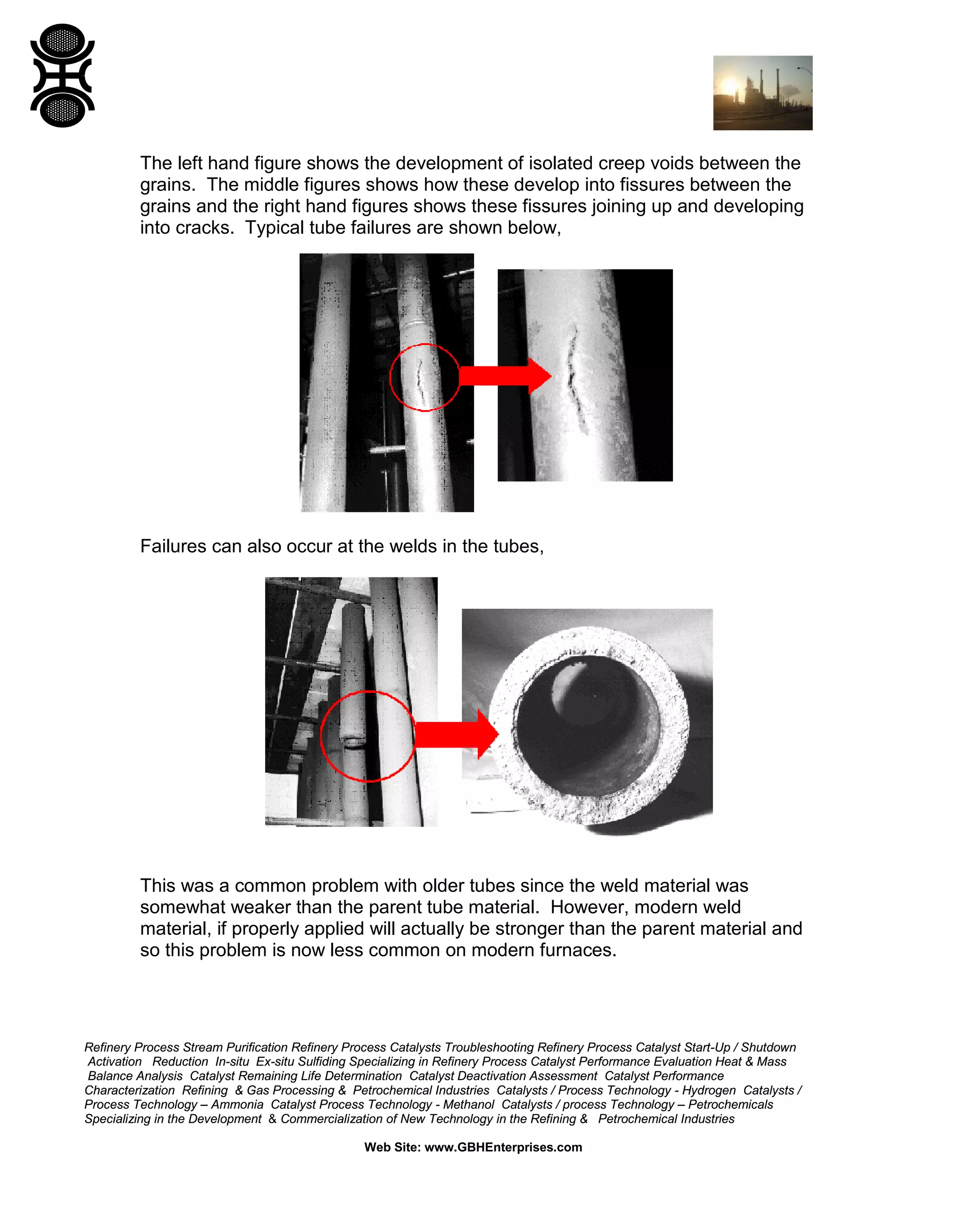 Refinery Process Stream Purification Refinery Process Catalysts Troubleshooting Refinery Process Catalyst Start-Up / Shutdown
Activation Reduction In-situ Ex-situ Sulfiding Specializing in Refinery Process Catalyst Performance Evaluation Heat & Mass
Balance Analysis Catalyst Remaining Life Determination Catalyst Deactivation Assessment Catalyst Performance
Characterization Refining & Gas Processing & Petrochemical Industries Catalysts / Process Technology - Hydrogen Catalysts /
Process Technology – Ammonia Catalyst Process Technology - Methanol Catalysts / process Technology – Petrochemicals
Specializing in the Development & Commercialization of New Technology in the Refining & Petrochemical Industries
Web Site: www.GBHEnterprises.com
The left hand figure shows the development of isolated creep voids between the
grains. The middle figures shows how these develop into fissures between the
grains and the right hand figures shows these fissures joining up and developing
into cracks. Typical tube failures are shown below,
Failures can also occur at the welds in the tubes,
This was a common problem with older tubes since the weld material was
somewhat weaker than the parent tube material. However, modern weld
material, if properly applied will actually be stronger than the parent material and
so this problem is now less common on modern furnaces.
 