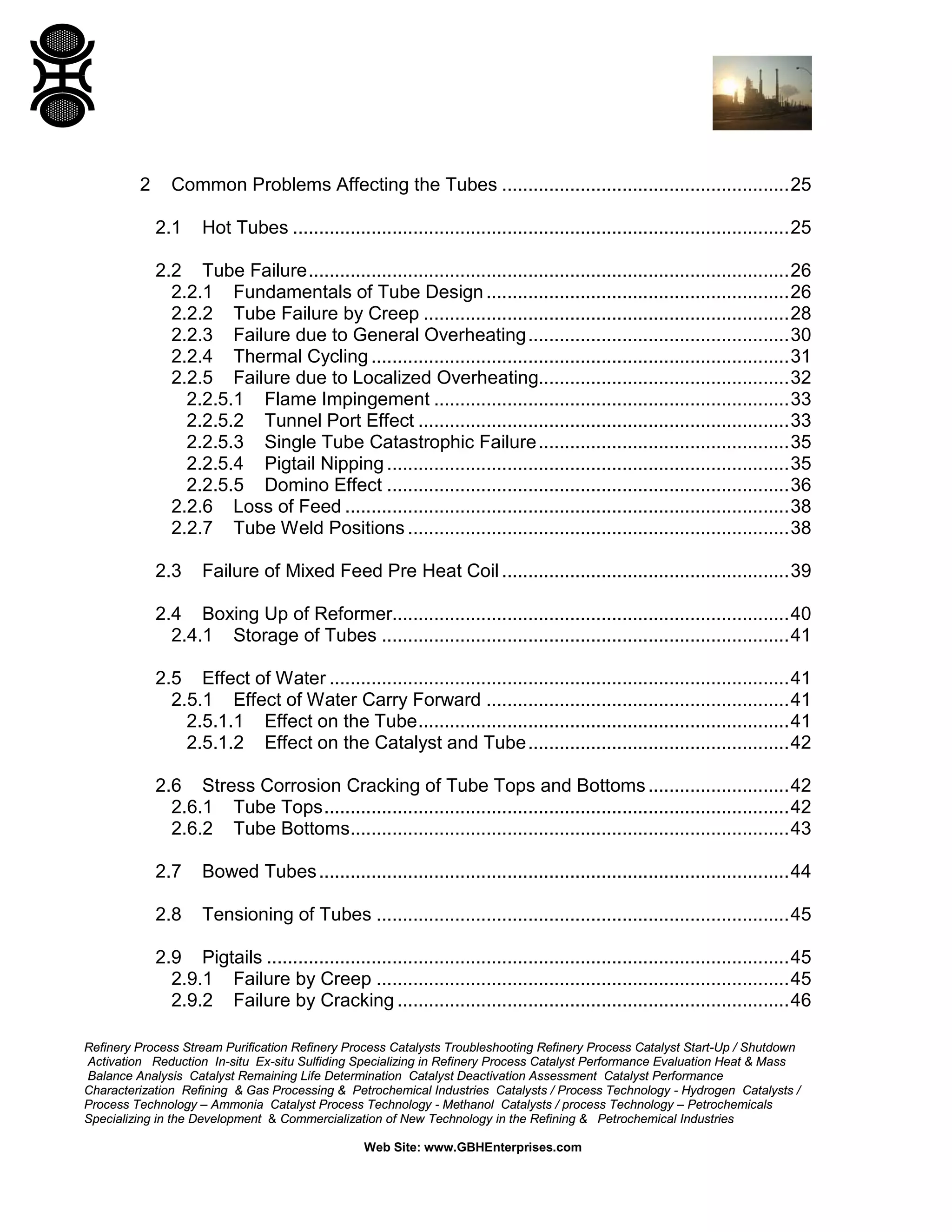 Refinery Process Stream Purification Refinery Process Catalysts Troubleshooting Refinery Process Catalyst Start-Up / Shutdown
Activation Reduction In-situ Ex-situ Sulfiding Specializing in Refinery Process Catalyst Performance Evaluation Heat & Mass
Balance Analysis Catalyst Remaining Life Determination Catalyst Deactivation Assessment Catalyst Performance
Characterization Refining & Gas Processing & Petrochemical Industries Catalysts / Process Technology - Hydrogen Catalysts /
Process Technology – Ammonia Catalyst Process Technology - Methanol Catalysts / process Technology – Petrochemicals
Specializing in the Development & Commercialization of New Technology in the Refining & Petrochemical Industries
Web Site: www.GBHEnterprises.com
2 Common Problems Affecting the Tubes .......................................................25
2.1 Hot Tubes ...............................................................................................25
2.2 Tube Failure............................................................................................26
2.2.1 Fundamentals of Tube Design..........................................................26
2.2.2 Tube Failure by Creep ......................................................................28
2.2.3 Failure due to General Overheating..................................................30
2.2.4 Thermal Cycling ................................................................................31
2.2.5 Failure due to Localized Overheating................................................32
2.2.5.1 Flame Impingement ....................................................................33
2.2.5.2 Tunnel Port Effect .......................................................................33
2.2.5.3 Single Tube Catastrophic Failure................................................35
2.2.5.4 Pigtail Nipping .............................................................................35
2.2.5.5 Domino Effect .............................................................................36
2.2.6 Loss of Feed .....................................................................................38
2.2.7 Tube Weld Positions .........................................................................38
2.3 Failure of Mixed Feed Pre Heat Coil.......................................................39
2.4 Boxing Up of Reformer............................................................................40
2.4.1 Storage of Tubes ..............................................................................41
2.5 Effect of Water ........................................................................................41
2.5.1 Effect of Water Carry Forward ..........................................................41
2.5.1.1 Effect on the Tube.......................................................................41
2.5.1.2 Effect on the Catalyst and Tube..................................................42
2.6 Stress Corrosion Cracking of Tube Tops and Bottoms...........................42
2.6.1 Tube Tops.........................................................................................42
2.6.2 Tube Bottoms....................................................................................43
2.7 Bowed Tubes..........................................................................................44
2.8 Tensioning of Tubes ...............................................................................45
2.9 Pigtails ....................................................................................................45
2.9.1 Failure by Creep ...............................................................................45
2.9.2 Failure by Cracking ...........................................................................46
 