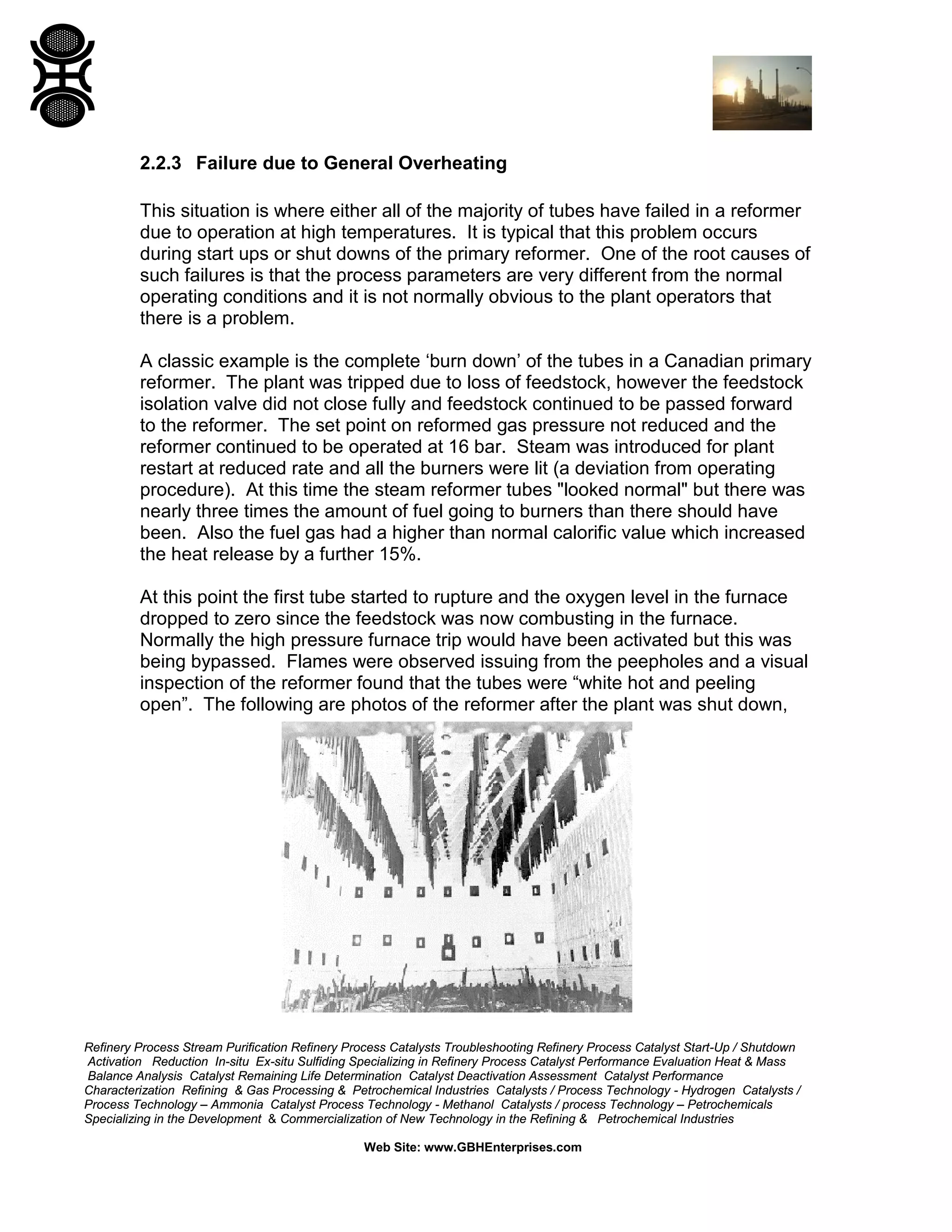 Refinery Process Stream Purification Refinery Process Catalysts Troubleshooting Refinery Process Catalyst Start-Up / Shutdown
Activation Reduction In-situ Ex-situ Sulfiding Specializing in Refinery Process Catalyst Performance Evaluation Heat & Mass
Balance Analysis Catalyst Remaining Life Determination Catalyst Deactivation Assessment Catalyst Performance
Characterization Refining & Gas Processing & Petrochemical Industries Catalysts / Process Technology - Hydrogen Catalysts /
Process Technology – Ammonia Catalyst Process Technology - Methanol Catalysts / process Technology – Petrochemicals
Specializing in the Development & Commercialization of New Technology in the Refining & Petrochemical Industries
Web Site: www.GBHEnterprises.com
2.2.3 Failure due to General Overheating
This situation is where either all of the majority of tubes have failed in a reformer
due to operation at high temperatures. It is typical that this problem occurs
during start ups or shut downs of the primary reformer. One of the root causes of
such failures is that the process parameters are very different from the normal
operating conditions and it is not normally obvious to the plant operators that
there is a problem.
A classic example is the complete ‘burn down’ of the tubes in a Canadian primary
reformer. The plant was tripped due to loss of feedstock, however the feedstock
isolation valve did not close fully and feedstock continued to be passed forward
to the reformer. The set point on reformed gas pressure not reduced and the
reformer continued to be operated at 16 bar. Steam was introduced for plant
restart at reduced rate and all the burners were lit (a deviation from operating
procedure). At this time the steam reformer tubes "looked normal" but there was
nearly three times the amount of fuel going to burners than there should have
been. Also the fuel gas had a higher than normal calorific value which increased
the heat release by a further 15%.
At this point the first tube started to rupture and the oxygen level in the furnace
dropped to zero since the feedstock was now combusting in the furnace.
Normally the high pressure furnace trip would have been activated but this was
being bypassed. Flames were observed issuing from the peepholes and a visual
inspection of the reformer found that the tubes were “white hot and peeling
open”. The following are photos of the reformer after the plant was shut down,
 