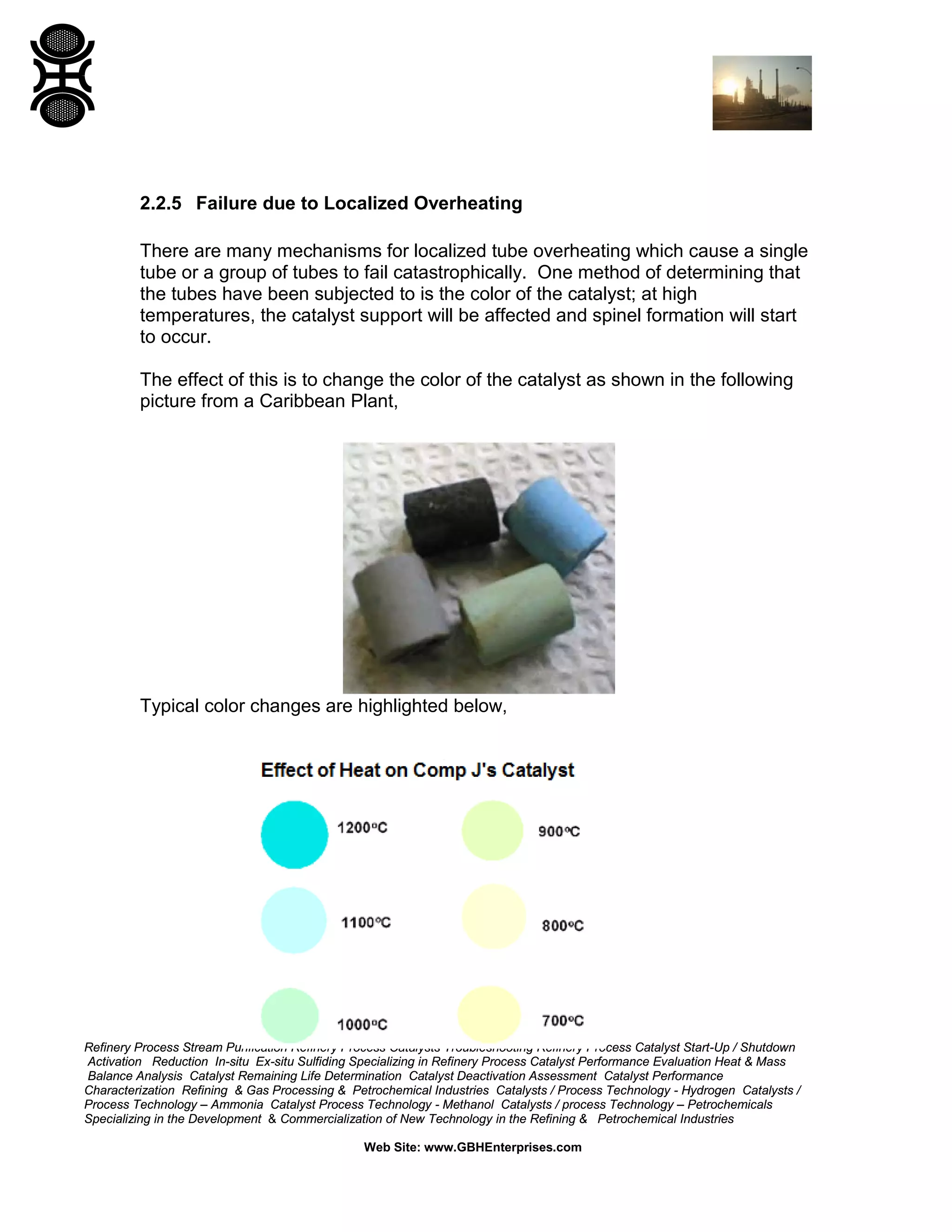 Refinery Process Stream Purification Refinery Process Catalysts Troubleshooting Refinery Process Catalyst Start-Up / Shutdown
Activation Reduction In-situ Ex-situ Sulfiding Specializing in Refinery Process Catalyst Performance Evaluation Heat & Mass
Balance Analysis Catalyst Remaining Life Determination Catalyst Deactivation Assessment Catalyst Performance
Characterization Refining & Gas Processing & Petrochemical Industries Catalysts / Process Technology - Hydrogen Catalysts /
Process Technology – Ammonia Catalyst Process Technology - Methanol Catalysts / process Technology – Petrochemicals
Specializing in the Development & Commercialization of New Technology in the Refining & Petrochemical Industries
Web Site: www.GBHEnterprises.com
2.2.5 Failure due to Localized Overheating
There are many mechanisms for localized tube overheating which cause a single
tube or a group of tubes to fail catastrophically. One method of determining that
the tubes have been subjected to is the color of the catalyst; at high
temperatures, the catalyst support will be affected and spinel formation will start
to occur.
The effect of this is to change the color of the catalyst as shown in the following
picture from a Caribbean Plant,
Typical color changes are highlighted below,
 