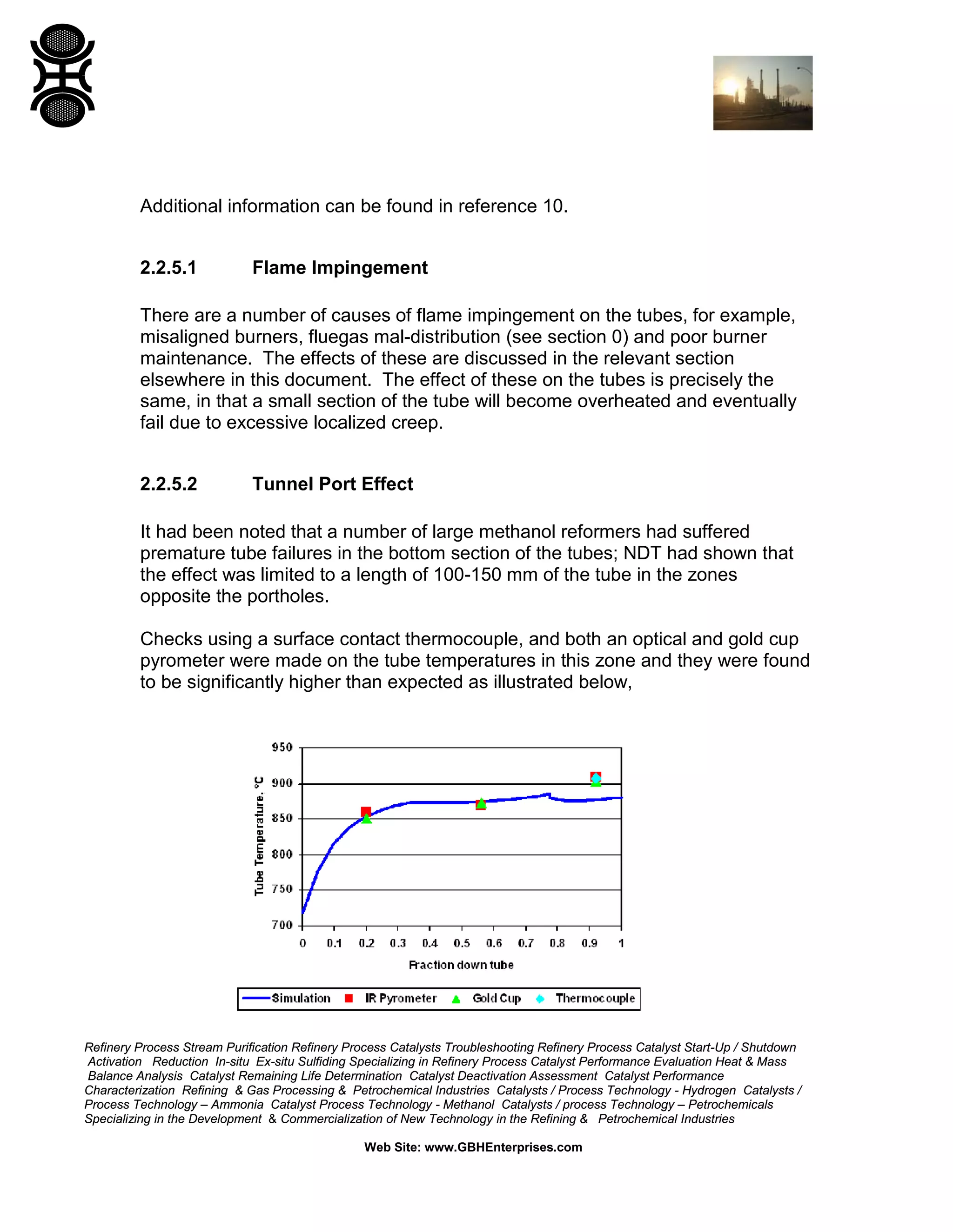 Refinery Process Stream Purification Refinery Process Catalysts Troubleshooting Refinery Process Catalyst Start-Up / Shutdown
Activation Reduction In-situ Ex-situ Sulfiding Specializing in Refinery Process Catalyst Performance Evaluation Heat & Mass
Balance Analysis Catalyst Remaining Life Determination Catalyst Deactivation Assessment Catalyst Performance
Characterization Refining & Gas Processing & Petrochemical Industries Catalysts / Process Technology - Hydrogen Catalysts /
Process Technology – Ammonia Catalyst Process Technology - Methanol Catalysts / process Technology – Petrochemicals
Specializing in the Development & Commercialization of New Technology in the Refining & Petrochemical Industries
Web Site: www.GBHEnterprises.com
Additional information can be found in reference 10.
2.2.5.1 Flame Impingement
There are a number of causes of flame impingement on the tubes, for example,
misaligned burners, fluegas mal-distribution (see section 0) and poor burner
maintenance. The effects of these are discussed in the relevant section
elsewhere in this document. The effect of these on the tubes is precisely the
same, in that a small section of the tube will become overheated and eventually
fail due to excessive localized creep.
2.2.5.2 Tunnel Port Effect
It had been noted that a number of large methanol reformers had suffered
premature tube failures in the bottom section of the tubes; NDT had shown that
the effect was limited to a length of 100-150 mm of the tube in the zones
opposite the portholes.
Checks using a surface contact thermocouple, and both an optical and gold cup
pyrometer were made on the tube temperatures in this zone and they were found
to be significantly higher than expected as illustrated below,
 