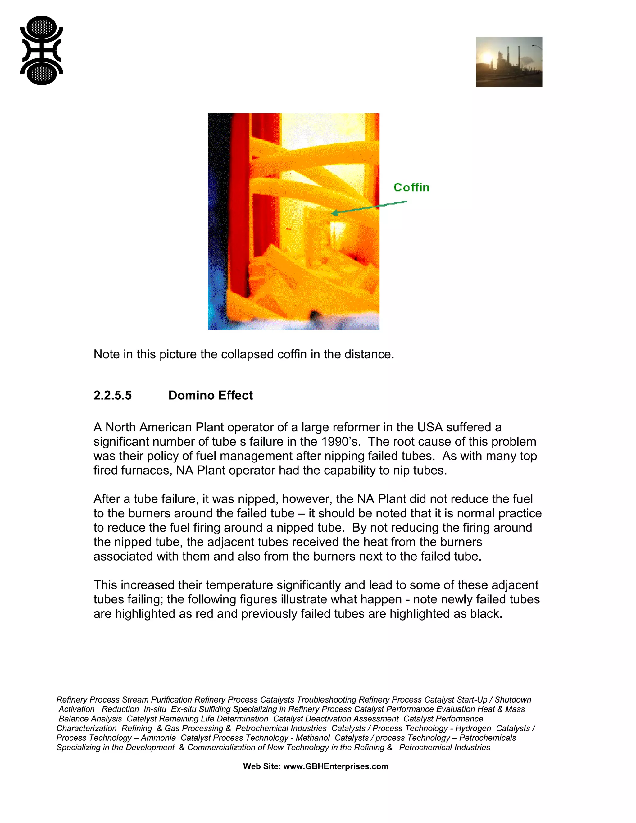 Refinery Process Stream Purification Refinery Process Catalysts Troubleshooting Refinery Process Catalyst Start-Up / Shutdown
Activation Reduction In-situ Ex-situ Sulfiding Specializing in Refinery Process Catalyst Performance Evaluation Heat & Mass
Balance Analysis Catalyst Remaining Life Determination Catalyst Deactivation Assessment Catalyst Performance
Characterization Refining & Gas Processing & Petrochemical Industries Catalysts / Process Technology - Hydrogen Catalysts /
Process Technology – Ammonia Catalyst Process Technology - Methanol Catalysts / process Technology – Petrochemicals
Specializing in the Development & Commercialization of New Technology in the Refining & Petrochemical Industries
Web Site: www.GBHEnterprises.com
Note in this picture the collapsed coffin in the distance.
2.2.5.5 Domino Effect
A North American Plant operator of a large reformer in the USA suffered a
significant number of tube s failure in the 1990’s. The root cause of this problem
was their policy of fuel management after nipping failed tubes. As with many top
fired furnaces, NA Plant operator had the capability to nip tubes.
After a tube failure, it was nipped, however, the NA Plant did not reduce the fuel
to the burners around the failed tube – it should be noted that it is normal practice
to reduce the fuel firing around a nipped tube. By not reducing the firing around
the nipped tube, the adjacent tubes received the heat from the burners
associated with them and also from the burners next to the failed tube.
This increased their temperature significantly and lead to some of these adjacent
tubes failing; the following figures illustrate what happen - note newly failed tubes
are highlighted as red and previously failed tubes are highlighted as black.
 