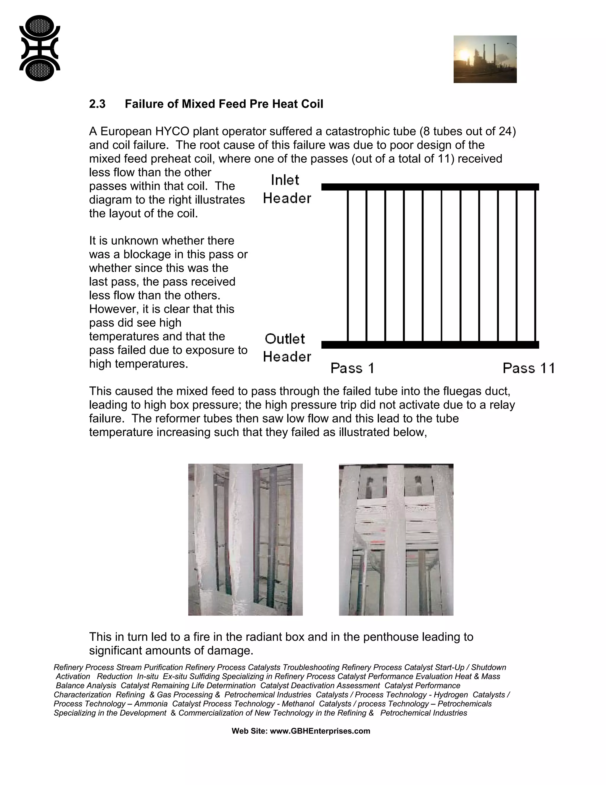 Refinery Process Stream Purification Refinery Process Catalysts Troubleshooting Refinery Process Catalyst Start-Up / Shutdown
Activation Reduction In-situ Ex-situ Sulfiding Specializing in Refinery Process Catalyst Performance Evaluation Heat & Mass
Balance Analysis Catalyst Remaining Life Determination Catalyst Deactivation Assessment Catalyst Performance
Characterization Refining & Gas Processing & Petrochemical Industries Catalysts / Process Technology - Hydrogen Catalysts /
Process Technology – Ammonia Catalyst Process Technology - Methanol Catalysts / process Technology – Petrochemicals
Specializing in the Development & Commercialization of New Technology in the Refining & Petrochemical Industries
Web Site: www.GBHEnterprises.com
2.3 Failure of Mixed Feed Pre Heat Coil
A European HYCO plant operator suffered a catastrophic tube (8 tubes out of 24)
and coil failure. The root cause of this failure was due to poor design of the
mixed feed preheat coil, where one of the passes (out of a total of 11) received
less flow than the other
passes within that coil. The
diagram to the right illustrates
the layout of the coil.
It is unknown whether there
was a blockage in this pass or
whether since this was the
last pass, the pass received
less flow than the others.
However, it is clear that this
pass did see high
temperatures and that the
pass failed due to exposure to
high temperatures.
This caused the mixed feed to pass through the failed tube into the fluegas duct,
leading to high box pressure; the high pressure trip did not activate due to a relay
failure. The reformer tubes then saw low flow and this lead to the tube
temperature increasing such that they failed as illustrated below,
This in turn led to a fire in the radiant box and in the penthouse leading to
significant amounts of damage.
 