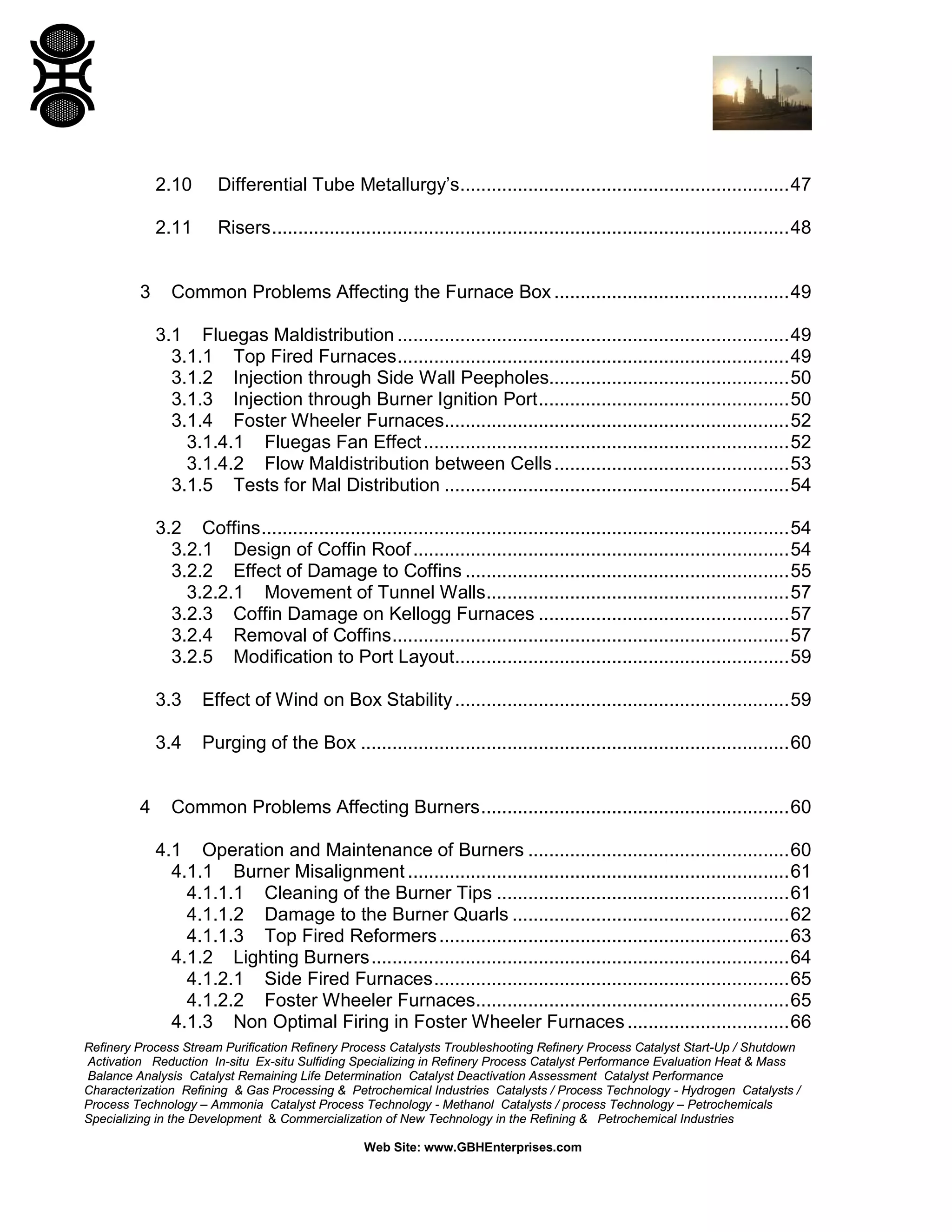 Refinery Process Stream Purification Refinery Process Catalysts Troubleshooting Refinery Process Catalyst Start-Up / Shutdown
Activation Reduction In-situ Ex-situ Sulfiding Specializing in Refinery Process Catalyst Performance Evaluation Heat & Mass
Balance Analysis Catalyst Remaining Life Determination Catalyst Deactivation Assessment Catalyst Performance
Characterization Refining & Gas Processing & Petrochemical Industries Catalysts / Process Technology - Hydrogen Catalysts /
Process Technology – Ammonia Catalyst Process Technology - Methanol Catalysts / process Technology – Petrochemicals
Specializing in the Development & Commercialization of New Technology in the Refining & Petrochemical Industries
Web Site: www.GBHEnterprises.com
2.10 Differential Tube Metallurgy’s...............................................................47
2.11 Risers...................................................................................................48
3 Common Problems Affecting the Furnace Box .............................................49
3.1 Fluegas Maldistribution ...........................................................................49
3.1.1 Top Fired Furnaces...........................................................................49
3.1.2 Injection through Side Wall Peepholes..............................................50
3.1.3 Injection through Burner Ignition Port................................................50
3.1.4 Foster Wheeler Furnaces..................................................................52
3.1.4.1 Fluegas Fan Effect......................................................................52
3.1.4.2 Flow Maldistribution between Cells.............................................53
3.1.5 Tests for Mal Distribution ..................................................................54
3.2 Coffins.....................................................................................................54
3.2.1 Design of Coffin Roof........................................................................54
3.2.2 Effect of Damage to Coffins ..............................................................55
3.2.2.1 Movement of Tunnel Walls..........................................................57
3.2.3 Coffin Damage on Kellogg Furnaces ................................................57
3.2.4 Removal of Coffins............................................................................57
3.2.5 Modification to Port Layout................................................................59
3.3 Effect of Wind on Box Stability................................................................59
3.4 Purging of the Box ..................................................................................60
4 Common Problems Affecting Burners...........................................................60
4.1 Operation and Maintenance of Burners ..................................................60
4.1.1 Burner Misalignment .........................................................................61
4.1.1.1 Cleaning of the Burner Tips ........................................................61
4.1.1.2 Damage to the Burner Quarls .....................................................62
4.1.1.3 Top Fired Reformers...................................................................63
4.1.2 Lighting Burners................................................................................64
4.1.2.1 Side Fired Furnaces....................................................................65
4.1.2.2 Foster Wheeler Furnaces............................................................65
4.1.3 Non Optimal Firing in Foster Wheeler Furnaces...............................66
 