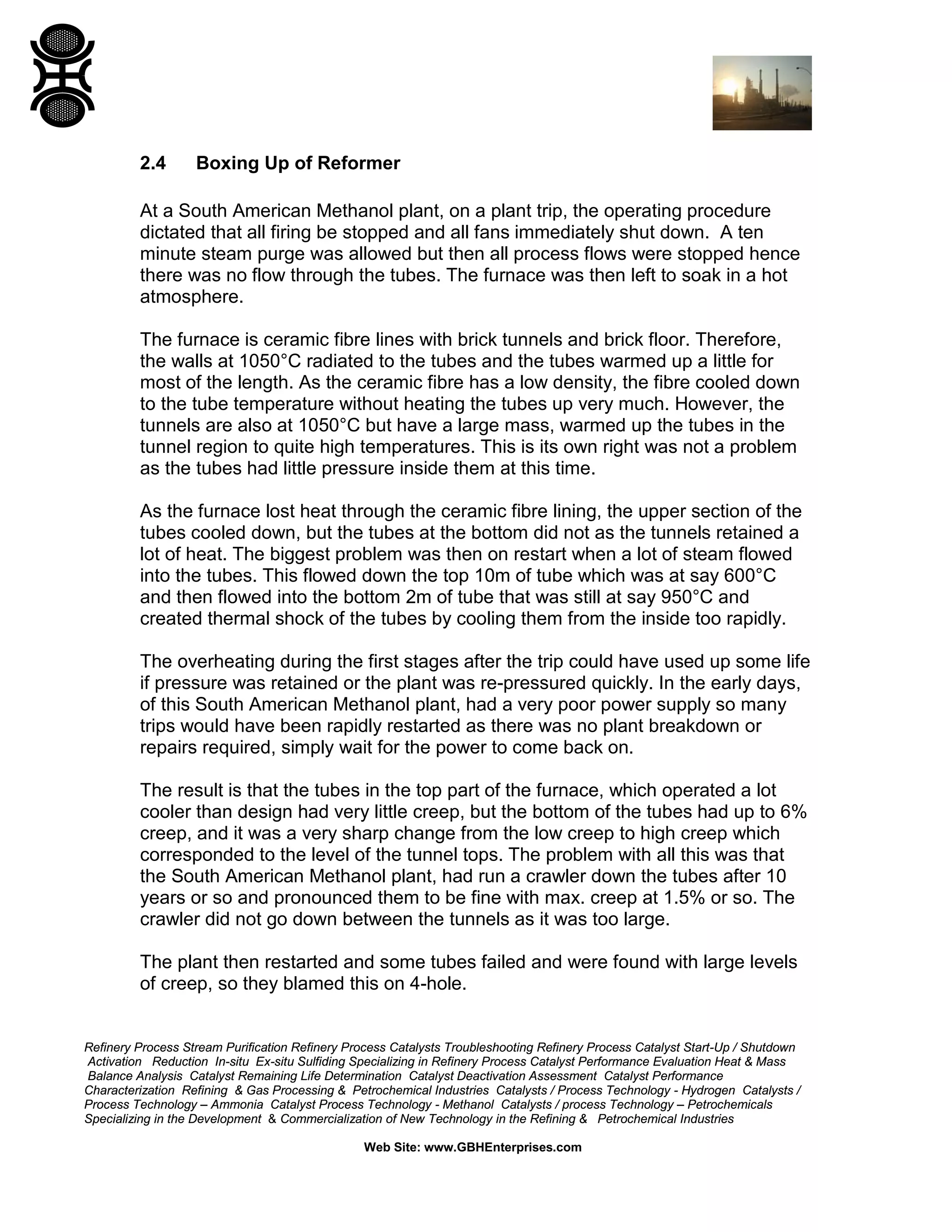 Refinery Process Stream Purification Refinery Process Catalysts Troubleshooting Refinery Process Catalyst Start-Up / Shutdown
Activation Reduction In-situ Ex-situ Sulfiding Specializing in Refinery Process Catalyst Performance Evaluation Heat & Mass
Balance Analysis Catalyst Remaining Life Determination Catalyst Deactivation Assessment Catalyst Performance
Characterization Refining & Gas Processing & Petrochemical Industries Catalysts / Process Technology - Hydrogen Catalysts /
Process Technology – Ammonia Catalyst Process Technology - Methanol Catalysts / process Technology – Petrochemicals
Specializing in the Development & Commercialization of New Technology in the Refining & Petrochemical Industries
Web Site: www.GBHEnterprises.com
2.4 Boxing Up of Reformer
At a South American Methanol plant, on a plant trip, the operating procedure
dictated that all firing be stopped and all fans immediately shut down. A ten
minute steam purge was allowed but then all process flows were stopped hence
there was no flow through the tubes. The furnace was then left to soak in a hot
atmosphere.
The furnace is ceramic fibre lines with brick tunnels and brick floor. Therefore,
the walls at 1050°C radiated to the tubes and the tubes warmed up a little for
most of the length. As the ceramic fibre has a low density, the fibre cooled down
to the tube temperature without heating the tubes up very much. However, the
tunnels are also at 1050°C but have a large mass, warmed up the tubes in the
tunnel region to quite high temperatures. This is its own right was not a problem
as the tubes had little pressure inside them at this time.
As the furnace lost heat through the ceramic fibre lining, the upper section of the
tubes cooled down, but the tubes at the bottom did not as the tunnels retained a
lot of heat. The biggest problem was then on restart when a lot of steam flowed
into the tubes. This flowed down the top 10m of tube which was at say 600°C
and then flowed into the bottom 2m of tube that was still at say 950°C and
created thermal shock of the tubes by cooling them from the inside too rapidly.
The overheating during the first stages after the trip could have used up some life
if pressure was retained or the plant was re-pressured quickly. In the early days,
of this South American Methanol plant, had a very poor power supply so many
trips would have been rapidly restarted as there was no plant breakdown or
repairs required, simply wait for the power to come back on.
The result is that the tubes in the top part of the furnace, which operated a lot
cooler than design had very little creep, but the bottom of the tubes had up to 6%
creep, and it was a very sharp change from the low creep to high creep which
corresponded to the level of the tunnel tops. The problem with all this was that
the South American Methanol plant, had run a crawler down the tubes after 10
years or so and pronounced them to be fine with max. creep at 1.5% or so. The
crawler did not go down between the tunnels as it was too large.
The plant then restarted and some tubes failed and were found with large levels
of creep, so they blamed this on 4-hole.
 