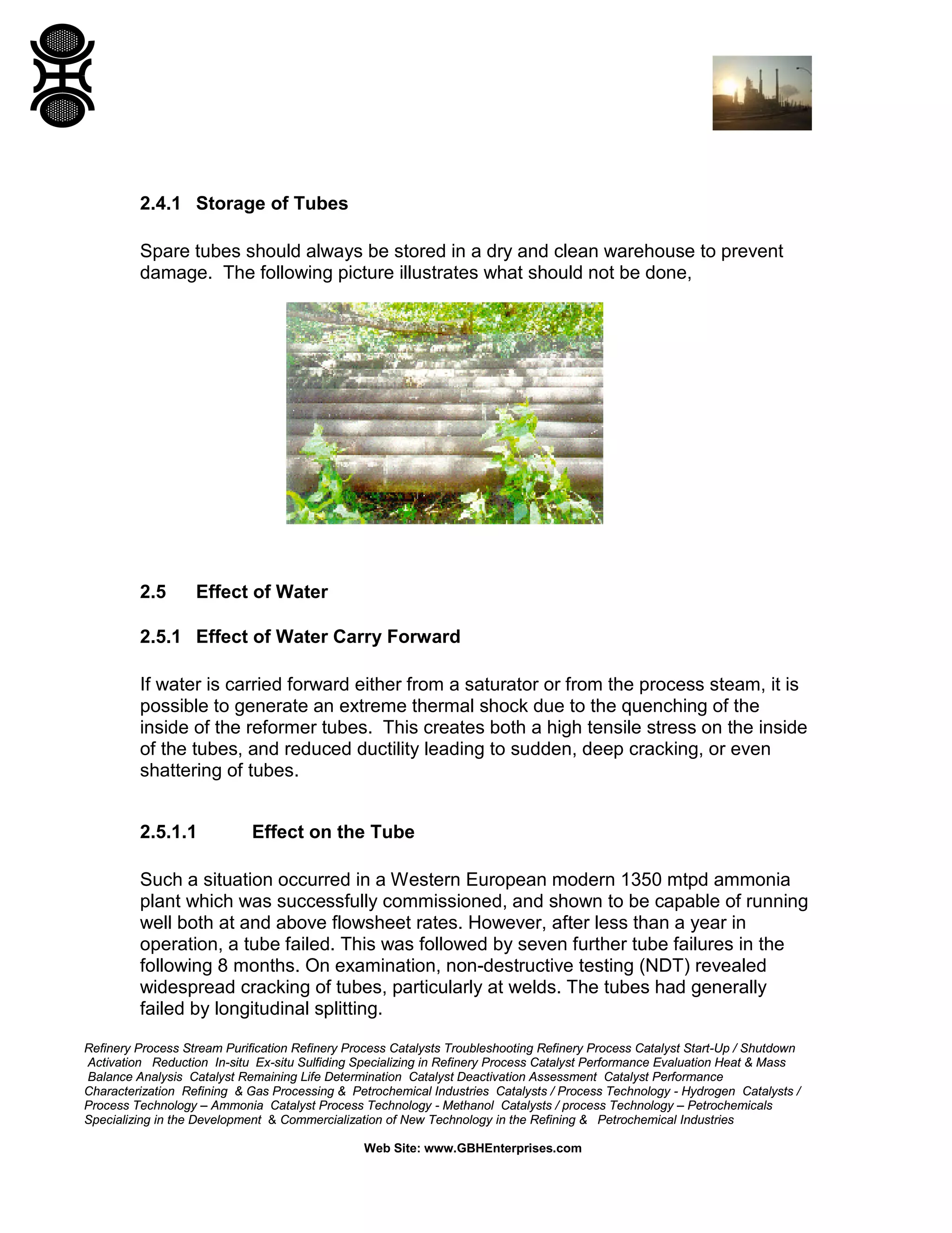Refinery Process Stream Purification Refinery Process Catalysts Troubleshooting Refinery Process Catalyst Start-Up / Shutdown
Activation Reduction In-situ Ex-situ Sulfiding Specializing in Refinery Process Catalyst Performance Evaluation Heat & Mass
Balance Analysis Catalyst Remaining Life Determination Catalyst Deactivation Assessment Catalyst Performance
Characterization Refining & Gas Processing & Petrochemical Industries Catalysts / Process Technology - Hydrogen Catalysts /
Process Technology – Ammonia Catalyst Process Technology - Methanol Catalysts / process Technology – Petrochemicals
Specializing in the Development & Commercialization of New Technology in the Refining & Petrochemical Industries
Web Site: www.GBHEnterprises.com
2.4.1 Storage of Tubes
Spare tubes should always be stored in a dry and clean warehouse to prevent
damage. The following picture illustrates what should not be done,
2.5 Effect of Water
2.5.1 Effect of Water Carry Forward
If water is carried forward either from a saturator or from the process steam, it is
possible to generate an extreme thermal shock due to the quenching of the
inside of the reformer tubes. This creates both a high tensile stress on the inside
of the tubes, and reduced ductility leading to sudden, deep cracking, or even
shattering of tubes.
2.5.1.1 Effect on the Tube
Such a situation occurred in a Western European modern 1350 mtpd ammonia
plant which was successfully commissioned, and shown to be capable of running
well both at and above flowsheet rates. However, after less than a year in
operation, a tube failed. This was followed by seven further tube failures in the
following 8 months. On examination, non-destructive testing (NDT) revealed
widespread cracking of tubes, particularly at welds. The tubes had generally
failed by longitudinal splitting.
 