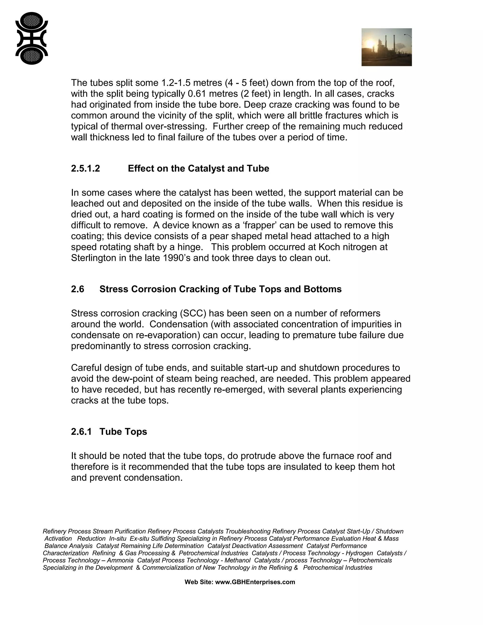 Refinery Process Stream Purification Refinery Process Catalysts Troubleshooting Refinery Process Catalyst Start-Up / Shutdown
Activation Reduction In-situ Ex-situ Sulfiding Specializing in Refinery Process Catalyst Performance Evaluation Heat & Mass
Balance Analysis Catalyst Remaining Life Determination Catalyst Deactivation Assessment Catalyst Performance
Characterization Refining & Gas Processing & Petrochemical Industries Catalysts / Process Technology - Hydrogen Catalysts /
Process Technology – Ammonia Catalyst Process Technology - Methanol Catalysts / process Technology – Petrochemicals
Specializing in the Development & Commercialization of New Technology in the Refining & Petrochemical Industries
Web Site: www.GBHEnterprises.com
The tubes split some 1.2-1.5 metres (4 - 5 feet) down from the top of the roof,
with the split being typically 0.61 metres (2 feet) in length. In all cases, cracks
had originated from inside the tube bore. Deep craze cracking was found to be
common around the vicinity of the split, which were all brittle fractures which is
typical of thermal over-stressing. Further creep of the remaining much reduced
wall thickness led to final failure of the tubes over a period of time.
2.5.1.2 Effect on the Catalyst and Tube
In some cases where the catalyst has been wetted, the support material can be
leached out and deposited on the inside of the tube walls. When this residue is
dried out, a hard coating is formed on the inside of the tube wall which is very
difficult to remove. A device known as a ‘frapper’ can be used to remove this
coating; this device consists of a pear shaped metal head attached to a high
speed rotating shaft by a hinge. This problem occurred at Koch nitrogen at
Sterlington in the late 1990’s and took three days to clean out.
2.6 Stress Corrosion Cracking of Tube Tops and Bottoms
Stress corrosion cracking (SCC) has been seen on a number of reformers
around the world. Condensation (with associated concentration of impurities in
condensate on re-evaporation) can occur, leading to premature tube failure due
predominantly to stress corrosion cracking.
Careful design of tube ends, and suitable start-up and shutdown procedures to
avoid the dew-point of steam being reached, are needed. This problem appeared
to have receded, but has recently re-emerged, with several plants experiencing
cracks at the tube tops.
2.6.1 Tube Tops
It should be noted that the tube tops, do protrude above the furnace roof and
therefore is it recommended that the tube tops are insulated to keep them hot
and prevent condensation.
 