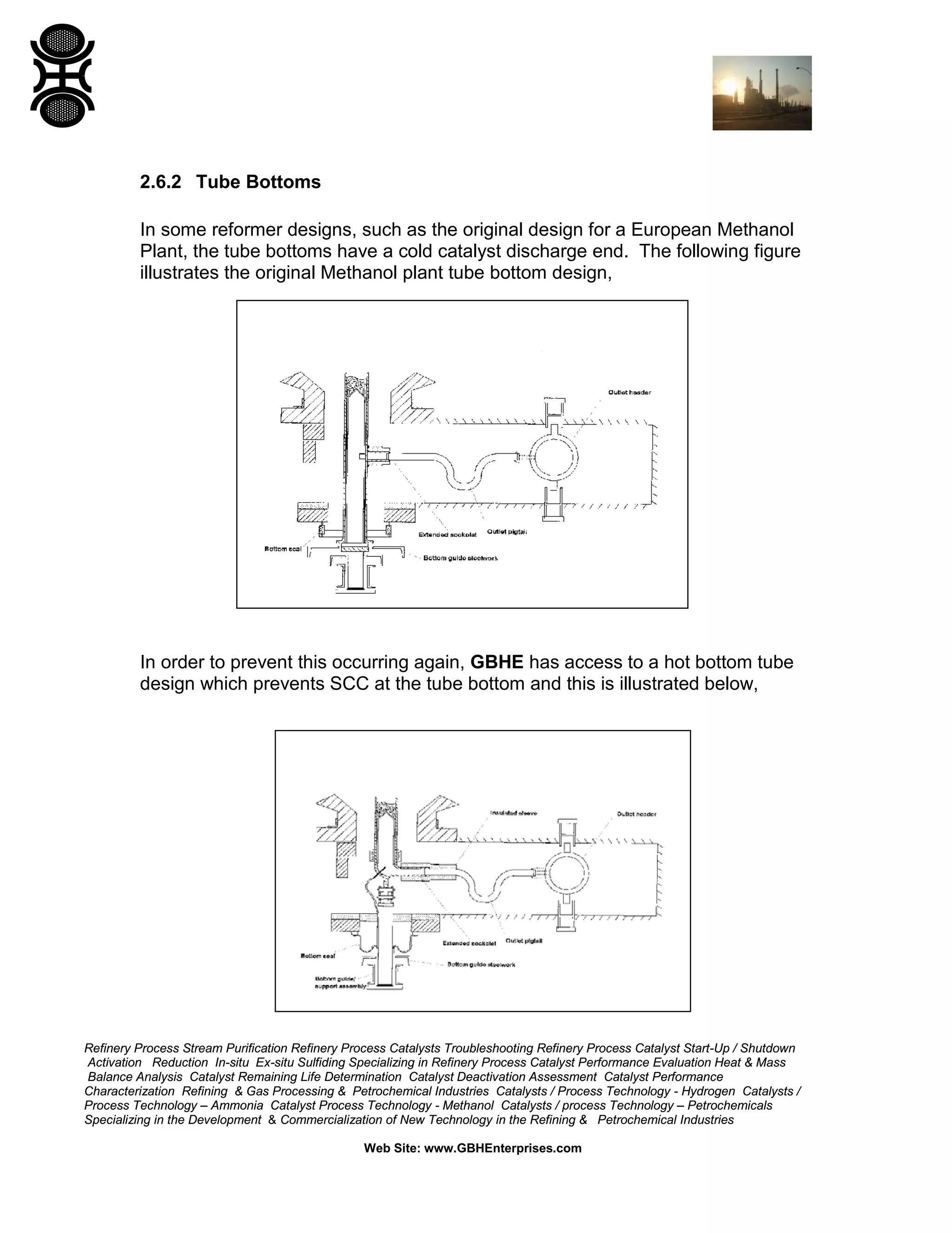 Refinery Process Stream Purification Refinery Process Catalysts Troubleshooting Refinery Process Catalyst Start-Up / Shutdown
Activation Reduction In-situ Ex-situ Sulfiding Specializing in Refinery Process Catalyst Performance Evaluation Heat & Mass
Balance Analysis Catalyst Remaining Life Determination Catalyst Deactivation Assessment Catalyst Performance
Characterization Refining & Gas Processing & Petrochemical Industries Catalysts / Process Technology - Hydrogen Catalysts /
Process Technology – Ammonia Catalyst Process Technology - Methanol Catalysts / process Technology – Petrochemicals
Specializing in the Development & Commercialization of New Technology in the Refining & Petrochemical Industries
Web Site: www.GBHEnterprises.com
2.6.2 Tube Bottoms
In some reformer designs, such as the original design for a European Methanol
Plant, the tube bottoms have a cold catalyst discharge end. The following figure
illustrates the original Methanol plant tube bottom design,
In order to prevent this occurring again, GBHE has access to a hot bottom tube
design which prevents SCC at the tube bottom and this is illustrated below,
 