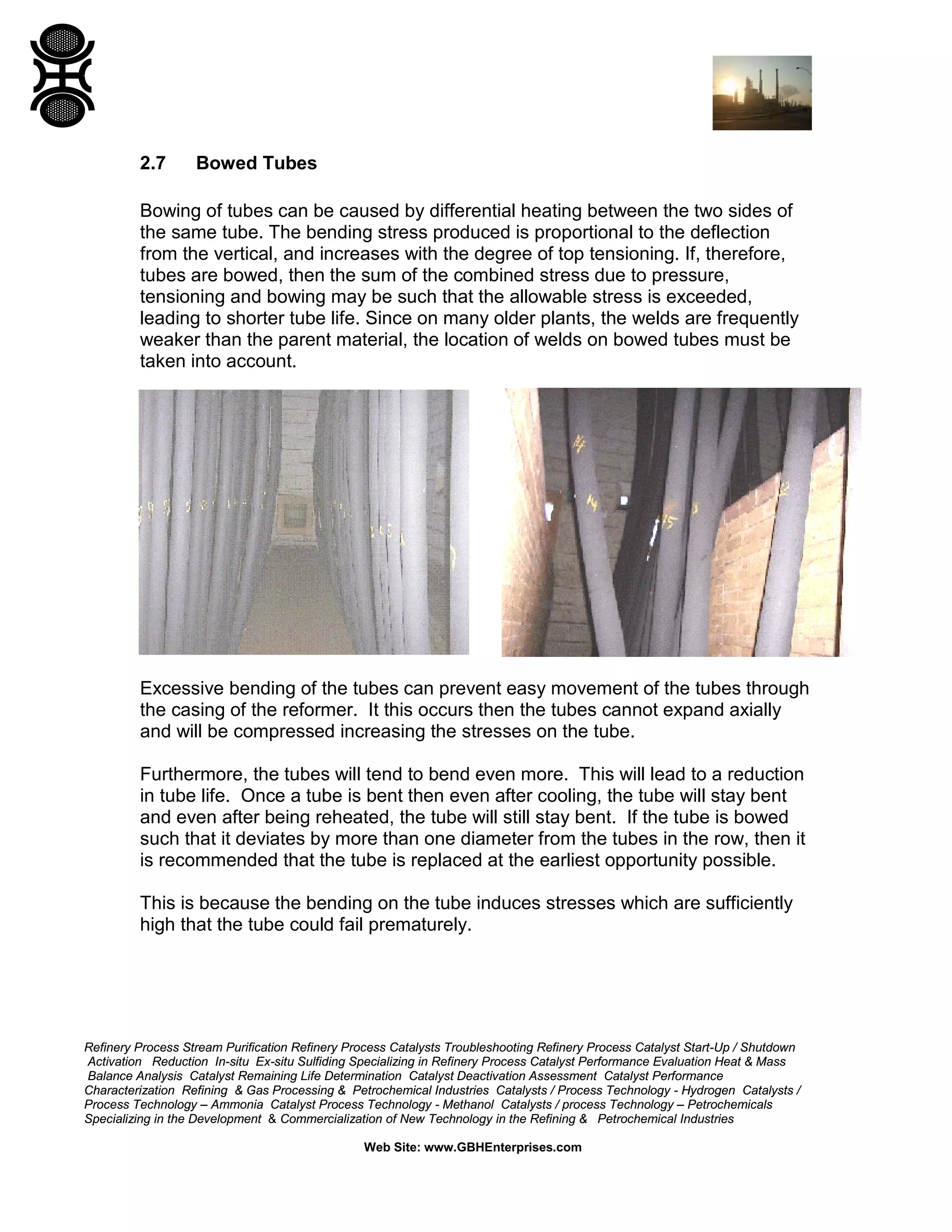 Refinery Process Stream Purification Refinery Process Catalysts Troubleshooting Refinery Process Catalyst Start-Up / Shutdown
Activation Reduction In-situ Ex-situ Sulfiding Specializing in Refinery Process Catalyst Performance Evaluation Heat & Mass
Balance Analysis Catalyst Remaining Life Determination Catalyst Deactivation Assessment Catalyst Performance
Characterization Refining & Gas Processing & Petrochemical Industries Catalysts / Process Technology - Hydrogen Catalysts /
Process Technology – Ammonia Catalyst Process Technology - Methanol Catalysts / process Technology – Petrochemicals
Specializing in the Development & Commercialization of New Technology in the Refining & Petrochemical Industries
Web Site: www.GBHEnterprises.com
2.7 Bowed Tubes
Bowing of tubes can be caused by differential heating between the two sides of
the same tube. The bending stress produced is proportional to the deflection
from the vertical, and increases with the degree of top tensioning. If, therefore,
tubes are bowed, then the sum of the combined stress due to pressure,
tensioning and bowing may be such that the allowable stress is exceeded,
leading to shorter tube life. Since on many older plants, the welds are frequently
weaker than the parent material, the location of welds on bowed tubes must be
taken into account.
Excessive bending of the tubes can prevent easy movement of the tubes through
the casing of the reformer. It this occurs then the tubes cannot expand axially
and will be compressed increasing the stresses on the tube.
Furthermore, the tubes will tend to bend even more. This will lead to a reduction
in tube life. Once a tube is bent then even after cooling, the tube will stay bent
and even after being reheated, the tube will still stay bent. If the tube is bowed
such that it deviates by more than one diameter from the tubes in the row, then it
is recommended that the tube is replaced at the earliest opportunity possible.
This is because the bending on the tube induces stresses which are sufficiently
high that the tube could fail prematurely.
 