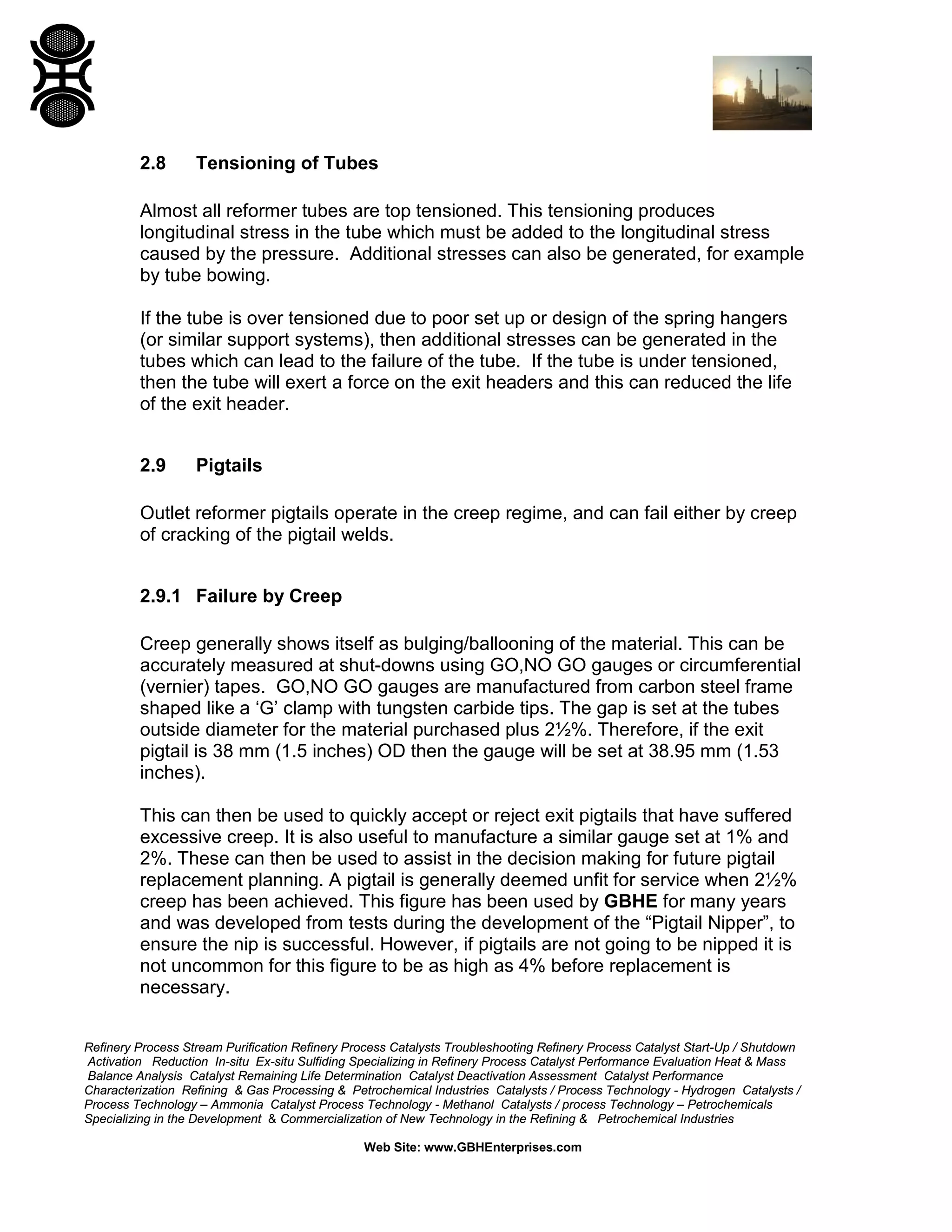 Refinery Process Stream Purification Refinery Process Catalysts Troubleshooting Refinery Process Catalyst Start-Up / Shutdown
Activation Reduction In-situ Ex-situ Sulfiding Specializing in Refinery Process Catalyst Performance Evaluation Heat & Mass
Balance Analysis Catalyst Remaining Life Determination Catalyst Deactivation Assessment Catalyst Performance
Characterization Refining & Gas Processing & Petrochemical Industries Catalysts / Process Technology - Hydrogen Catalysts /
Process Technology – Ammonia Catalyst Process Technology - Methanol Catalysts / process Technology – Petrochemicals
Specializing in the Development & Commercialization of New Technology in the Refining & Petrochemical Industries
Web Site: www.GBHEnterprises.com
2.8 Tensioning of Tubes
Almost all reformer tubes are top tensioned. This tensioning produces
longitudinal stress in the tube which must be added to the longitudinal stress
caused by the pressure. Additional stresses can also be generated, for example
by tube bowing.
If the tube is over tensioned due to poor set up or design of the spring hangers
(or similar support systems), then additional stresses can be generated in the
tubes which can lead to the failure of the tube. If the tube is under tensioned,
then the tube will exert a force on the exit headers and this can reduced the life
of the exit header.
2.9 Pigtails
Outlet reformer pigtails operate in the creep regime, and can fail either by creep
of cracking of the pigtail welds.
2.9.1 Failure by Creep
Creep generally shows itself as bulging/ballooning of the material. This can be
accurately measured at shut-downs using GO,NO GO gauges or circumferential
(vernier) tapes. GO,NO GO gauges are manufactured from carbon steel frame
shaped like a ‘G’ clamp with tungsten carbide tips. The gap is set at the tubes
outside diameter for the material purchased plus 2½%. Therefore, if the exit
pigtail is 38 mm (1.5 inches) OD then the gauge will be set at 38.95 mm (1.53
inches).
This can then be used to quickly accept or reject exit pigtails that have suffered
excessive creep. It is also useful to manufacture a similar gauge set at 1% and
2%. These can then be used to assist in the decision making for future pigtail
replacement planning. A pigtail is generally deemed unfit for service when 2½%
creep has been achieved. This figure has been used by GBHE for many years
and was developed from tests during the development of the “Pigtail Nipper”, to
ensure the nip is successful. However, if pigtails are not going to be nipped it is
not uncommon for this figure to be as high as 4% before replacement is
necessary.
 