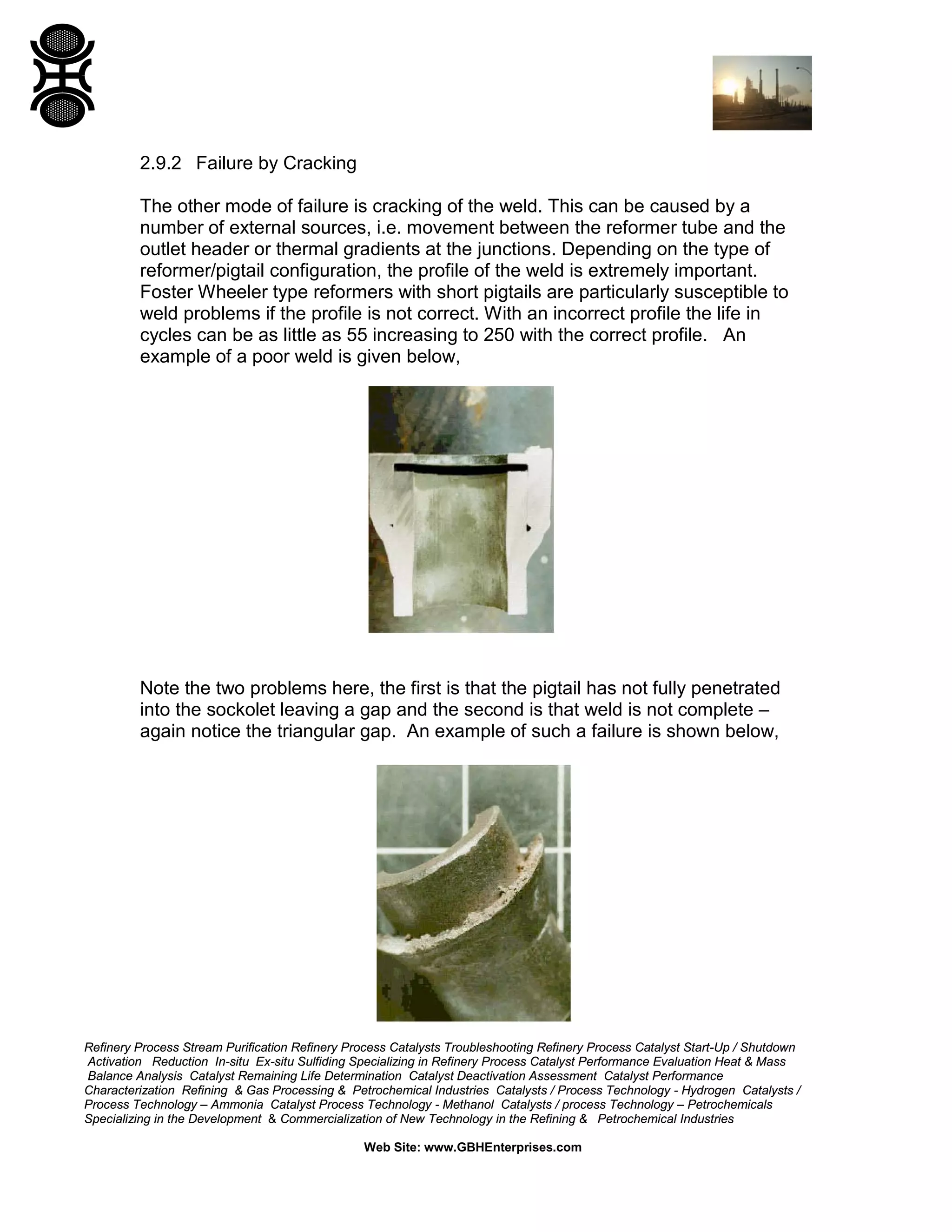 Refinery Process Stream Purification Refinery Process Catalysts Troubleshooting Refinery Process Catalyst Start-Up / Shutdown
Activation Reduction In-situ Ex-situ Sulfiding Specializing in Refinery Process Catalyst Performance Evaluation Heat & Mass
Balance Analysis Catalyst Remaining Life Determination Catalyst Deactivation Assessment Catalyst Performance
Characterization Refining & Gas Processing & Petrochemical Industries Catalysts / Process Technology - Hydrogen Catalysts /
Process Technology – Ammonia Catalyst Process Technology - Methanol Catalysts / process Technology – Petrochemicals
Specializing in the Development & Commercialization of New Technology in the Refining & Petrochemical Industries
Web Site: www.GBHEnterprises.com
2.9.2 Failure by Cracking
The other mode of failure is cracking of the weld. This can be caused by a
number of external sources, i.e. movement between the reformer tube and the
outlet header or thermal gradients at the junctions. Depending on the type of
reformer/pigtail configuration, the profile of the weld is extremely important.
Foster Wheeler type reformers with short pigtails are particularly susceptible to
weld problems if the profile is not correct. With an incorrect profile the life in
cycles can be as little as 55 increasing to 250 with the correct profile. An
example of a poor weld is given below,
Note the two problems here, the first is that the pigtail has not fully penetrated
into the sockolet leaving a gap and the second is that weld is not complete –
again notice the triangular gap. An example of such a failure is shown below,
 