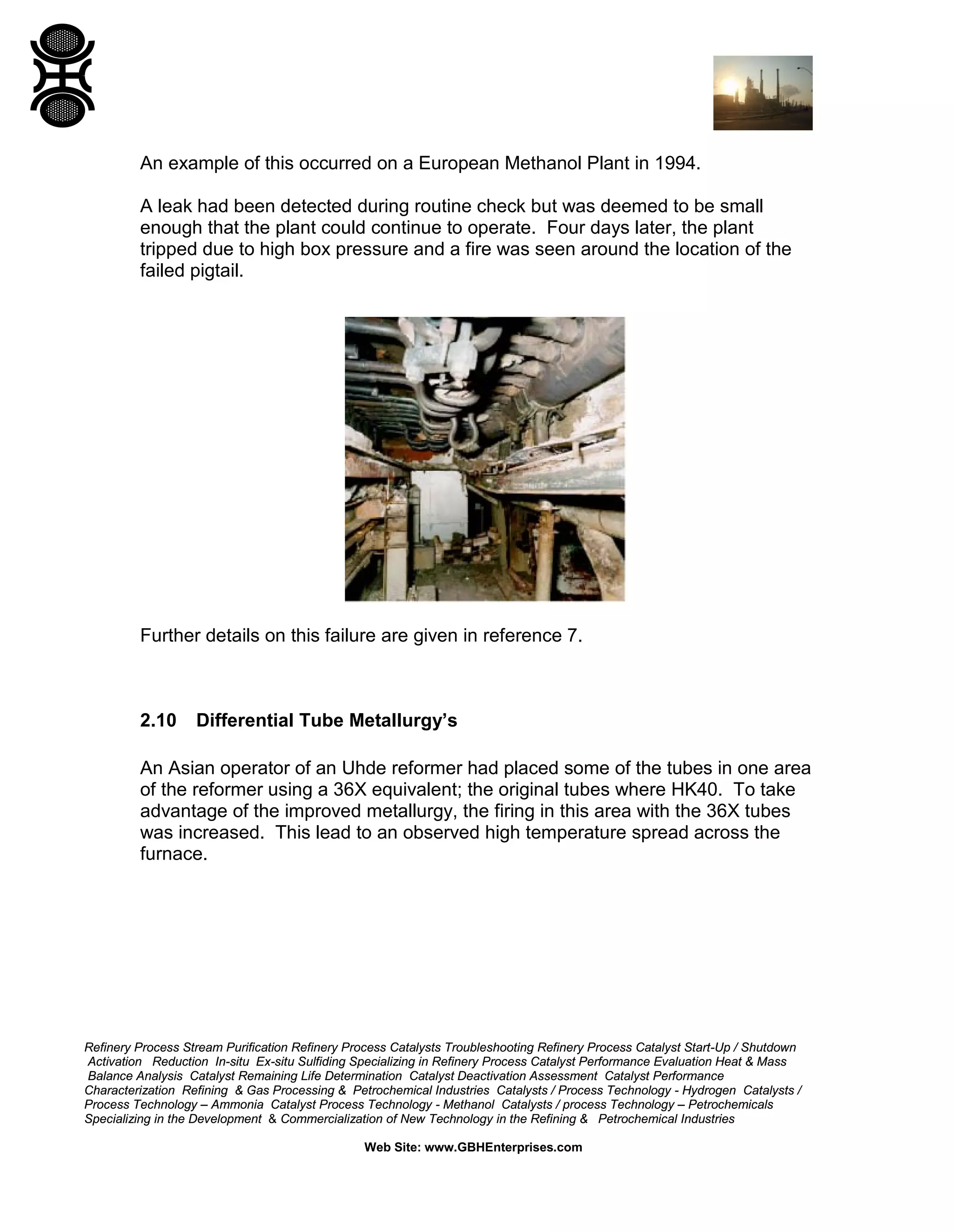 Refinery Process Stream Purification Refinery Process Catalysts Troubleshooting Refinery Process Catalyst Start-Up / Shutdown
Activation Reduction In-situ Ex-situ Sulfiding Specializing in Refinery Process Catalyst Performance Evaluation Heat & Mass
Balance Analysis Catalyst Remaining Life Determination Catalyst Deactivation Assessment Catalyst Performance
Characterization Refining & Gas Processing & Petrochemical Industries Catalysts / Process Technology - Hydrogen Catalysts /
Process Technology – Ammonia Catalyst Process Technology - Methanol Catalysts / process Technology – Petrochemicals
Specializing in the Development & Commercialization of New Technology in the Refining & Petrochemical Industries
Web Site: www.GBHEnterprises.com
An example of this occurred on a European Methanol Plant in 1994.
A leak had been detected during routine check but was deemed to be small
enough that the plant could continue to operate. Four days later, the plant
tripped due to high box pressure and a fire was seen around the location of the
failed pigtail.
Further details on this failure are given in reference 7.
2.10 Differential Tube Metallurgy’s
An Asian operator of an Uhde reformer had placed some of the tubes in one area
of the reformer using a 36X equivalent; the original tubes where HK40. To take
advantage of the improved metallurgy, the firing in this area with the 36X tubes
was increased. This lead to an observed high temperature spread across the
furnace.
 