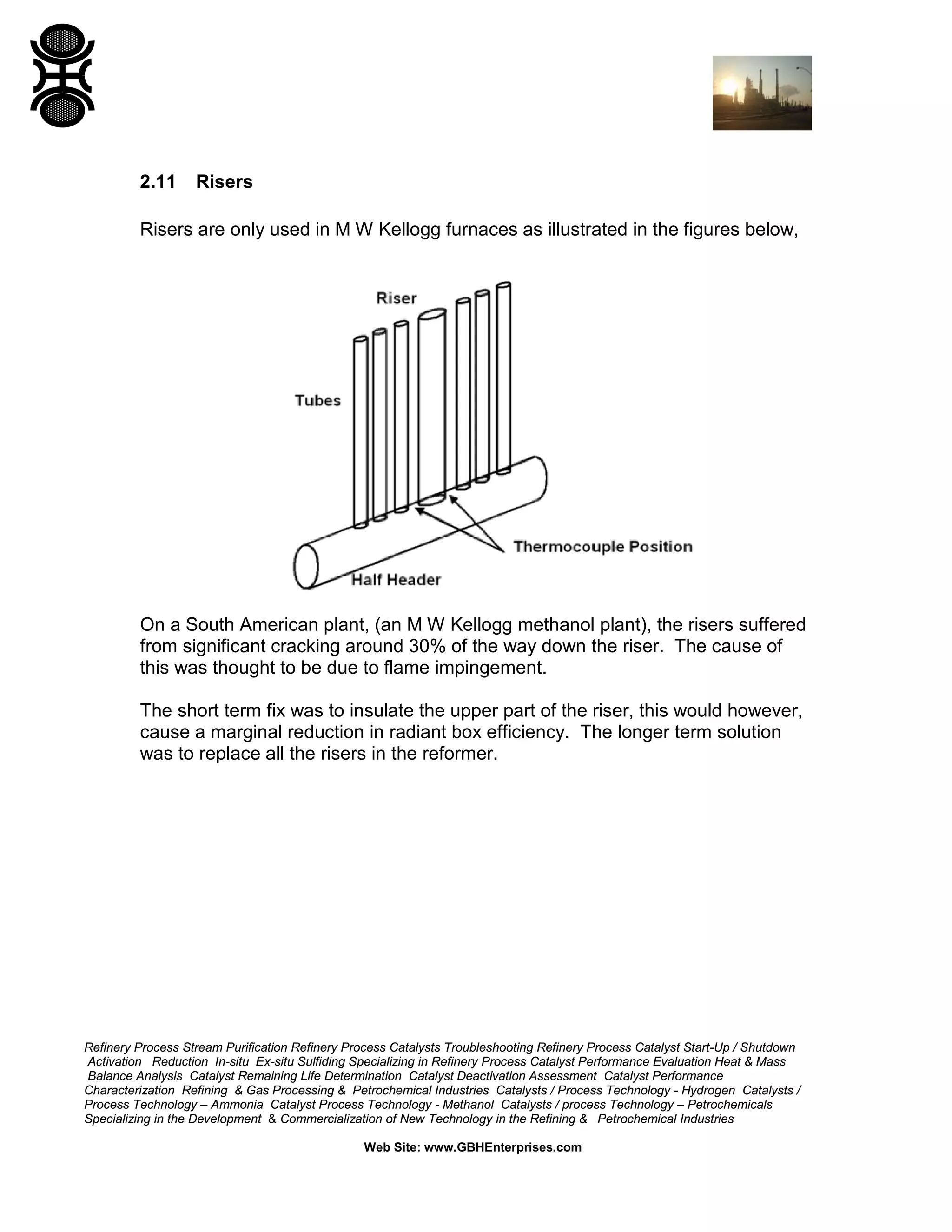Refinery Process Stream Purification Refinery Process Catalysts Troubleshooting Refinery Process Catalyst Start-Up / Shutdown
Activation Reduction In-situ Ex-situ Sulfiding Specializing in Refinery Process Catalyst Performance Evaluation Heat & Mass
Balance Analysis Catalyst Remaining Life Determination Catalyst Deactivation Assessment Catalyst Performance
Characterization Refining & Gas Processing & Petrochemical Industries Catalysts / Process Technology - Hydrogen Catalysts /
Process Technology – Ammonia Catalyst Process Technology - Methanol Catalysts / process Technology – Petrochemicals
Specializing in the Development & Commercialization of New Technology in the Refining & Petrochemical Industries
Web Site: www.GBHEnterprises.com
2.11 Risers
Risers are only used in M W Kellogg furnaces as illustrated in the figures below,
On a South American plant, (an M W Kellogg methanol plant), the risers suffered
from significant cracking around 30% of the way down the riser. The cause of
this was thought to be due to flame impingement.
The short term fix was to insulate the upper part of the riser, this would however,
cause a marginal reduction in radiant box efficiency. The longer term solution
was to replace all the risers in the reformer.
 