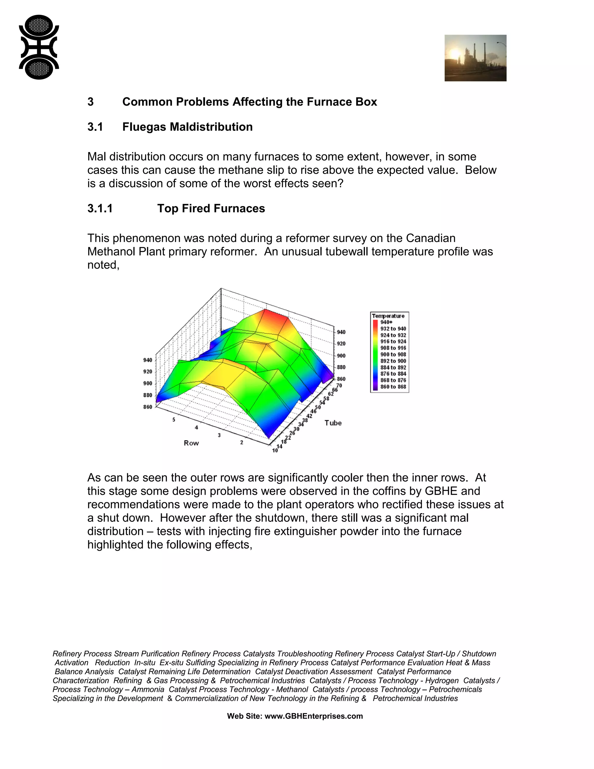 Refinery Process Stream Purification Refinery Process Catalysts Troubleshooting Refinery Process Catalyst Start-Up / Shutdown
Activation Reduction In-situ Ex-situ Sulfiding Specializing in Refinery Process Catalyst Performance Evaluation Heat & Mass
Balance Analysis Catalyst Remaining Life Determination Catalyst Deactivation Assessment Catalyst Performance
Characterization Refining & Gas Processing & Petrochemical Industries Catalysts / Process Technology - Hydrogen Catalysts /
Process Technology – Ammonia Catalyst Process Technology - Methanol Catalysts / process Technology – Petrochemicals
Specializing in the Development & Commercialization of New Technology in the Refining & Petrochemical Industries
Web Site: www.GBHEnterprises.com
3 Common Problems Affecting the Furnace Box
3.1 Fluegas Maldistribution
Mal distribution occurs on many furnaces to some extent, however, in some
cases this can cause the methane slip to rise above the expected value. Below
is a discussion of some of the worst effects seen?
3.1.1 Top Fired Furnaces
This phenomenon was noted during a reformer survey on the Canadian
Methanol Plant primary reformer. An unusual tubewall temperature profile was
noted,
As can be seen the outer rows are significantly cooler then the inner rows. At
this stage some design problems were observed in the coffins by GBHE and
recommendations were made to the plant operators who rectified these issues at
a shut down. However after the shutdown, there still was a significant mal
distribution – tests with injecting fire extinguisher powder into the furnace
highlighted the following effects,
 