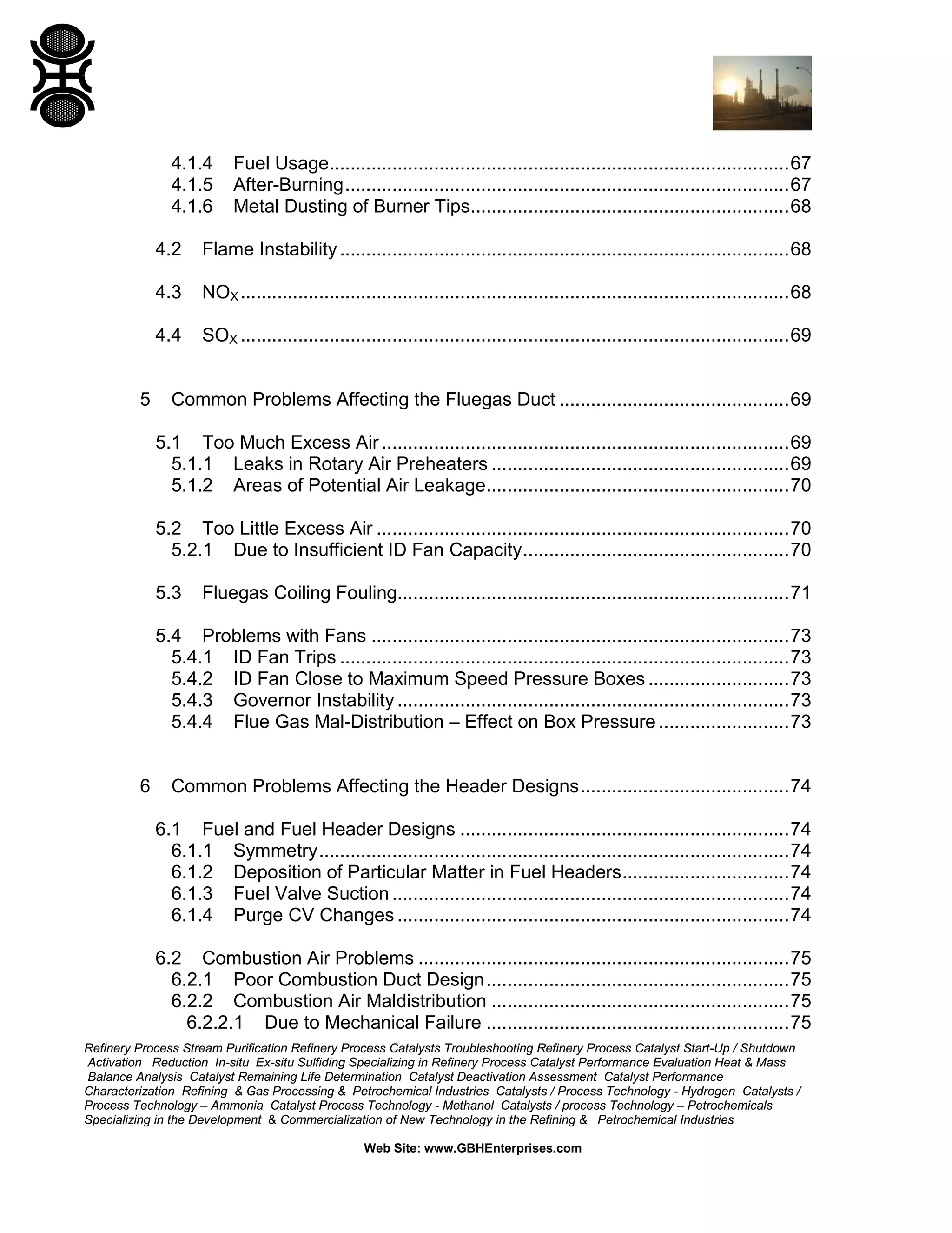 Refinery Process Stream Purification Refinery Process Catalysts Troubleshooting Refinery Process Catalyst Start-Up / Shutdown
Activation Reduction In-situ Ex-situ Sulfiding Specializing in Refinery Process Catalyst Performance Evaluation Heat & Mass
Balance Analysis Catalyst Remaining Life Determination Catalyst Deactivation Assessment Catalyst Performance
Characterization Refining & Gas Processing & Petrochemical Industries Catalysts / Process Technology - Hydrogen Catalysts /
Process Technology – Ammonia Catalyst Process Technology - Methanol Catalysts / process Technology – Petrochemicals
Specializing in the Development & Commercialization of New Technology in the Refining & Petrochemical Industries
Web Site: www.GBHEnterprises.com
4.1.4 Fuel Usage........................................................................................67
4.1.5 After-Burning.....................................................................................67
4.1.6 Metal Dusting of Burner Tips.............................................................68
4.2 Flame Instability......................................................................................68
4.3 NOX .........................................................................................................68
4.4 SOX .........................................................................................................69
5 Common Problems Affecting the Fluegas Duct ............................................69
5.1 Too Much Excess Air ..............................................................................69
5.1.1 Leaks in Rotary Air Preheaters .........................................................69
5.1.2 Areas of Potential Air Leakage..........................................................70
5.2 Too Little Excess Air ...............................................................................70
5.2.1 Due to Insufficient ID Fan Capacity...................................................70
5.3 Fluegas Coiling Fouling...........................................................................71
5.4 Problems with Fans ................................................................................73
5.4.1 ID Fan Trips ......................................................................................73
5.4.2 ID Fan Close to Maximum Speed Pressure Boxes ...........................73
5.4.3 Governor Instability ...........................................................................73
5.4.4 Flue Gas Mal-Distribution – Effect on Box Pressure .........................73
6 Common Problems Affecting the Header Designs........................................74
6.1 Fuel and Fuel Header Designs ...............................................................74
6.1.1 Symmetry..........................................................................................74
6.1.2 Deposition of Particular Matter in Fuel Headers................................74
6.1.3 Fuel Valve Suction ............................................................................74
6.1.4 Purge CV Changes ...........................................................................74
6.2 Combustion Air Problems .......................................................................75
6.2.1 Poor Combustion Duct Design..........................................................75
6.2.2 Combustion Air Maldistribution .........................................................75
6.2.2.1 Due to Mechanical Failure ..........................................................75
 