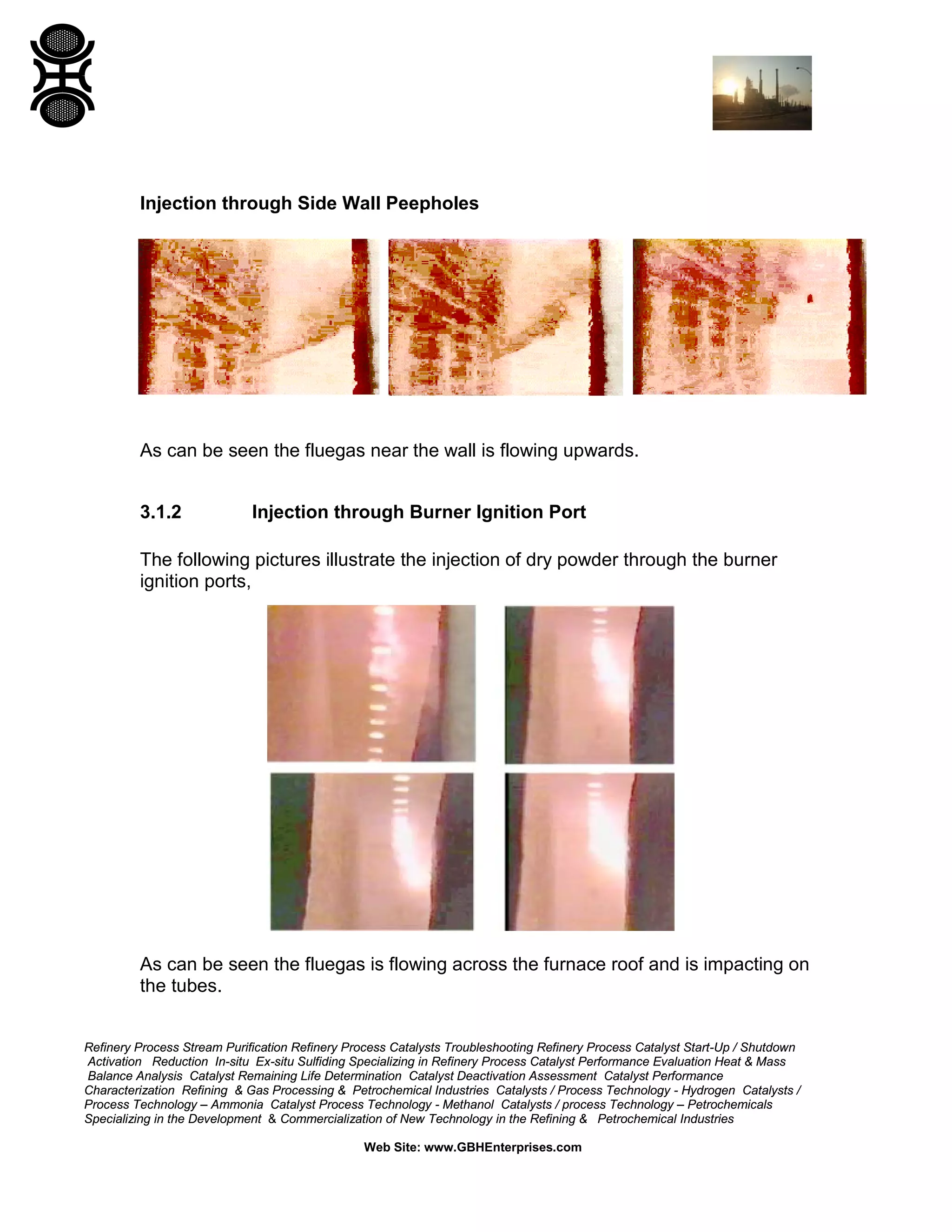 Refinery Process Stream Purification Refinery Process Catalysts Troubleshooting Refinery Process Catalyst Start-Up / Shutdown
Activation Reduction In-situ Ex-situ Sulfiding Specializing in Refinery Process Catalyst Performance Evaluation Heat & Mass
Balance Analysis Catalyst Remaining Life Determination Catalyst Deactivation Assessment Catalyst Performance
Characterization Refining & Gas Processing & Petrochemical Industries Catalysts / Process Technology - Hydrogen Catalysts /
Process Technology – Ammonia Catalyst Process Technology - Methanol Catalysts / process Technology – Petrochemicals
Specializing in the Development & Commercialization of New Technology in the Refining & Petrochemical Industries
Web Site: www.GBHEnterprises.com
Injection through Side Wall Peepholes
As can be seen the fluegas near the wall is flowing upwards.
3.1.2 Injection through Burner Ignition Port
The following pictures illustrate the injection of dry powder through the burner
ignition ports,
As can be seen the fluegas is flowing across the furnace roof and is impacting on
the tubes.
 