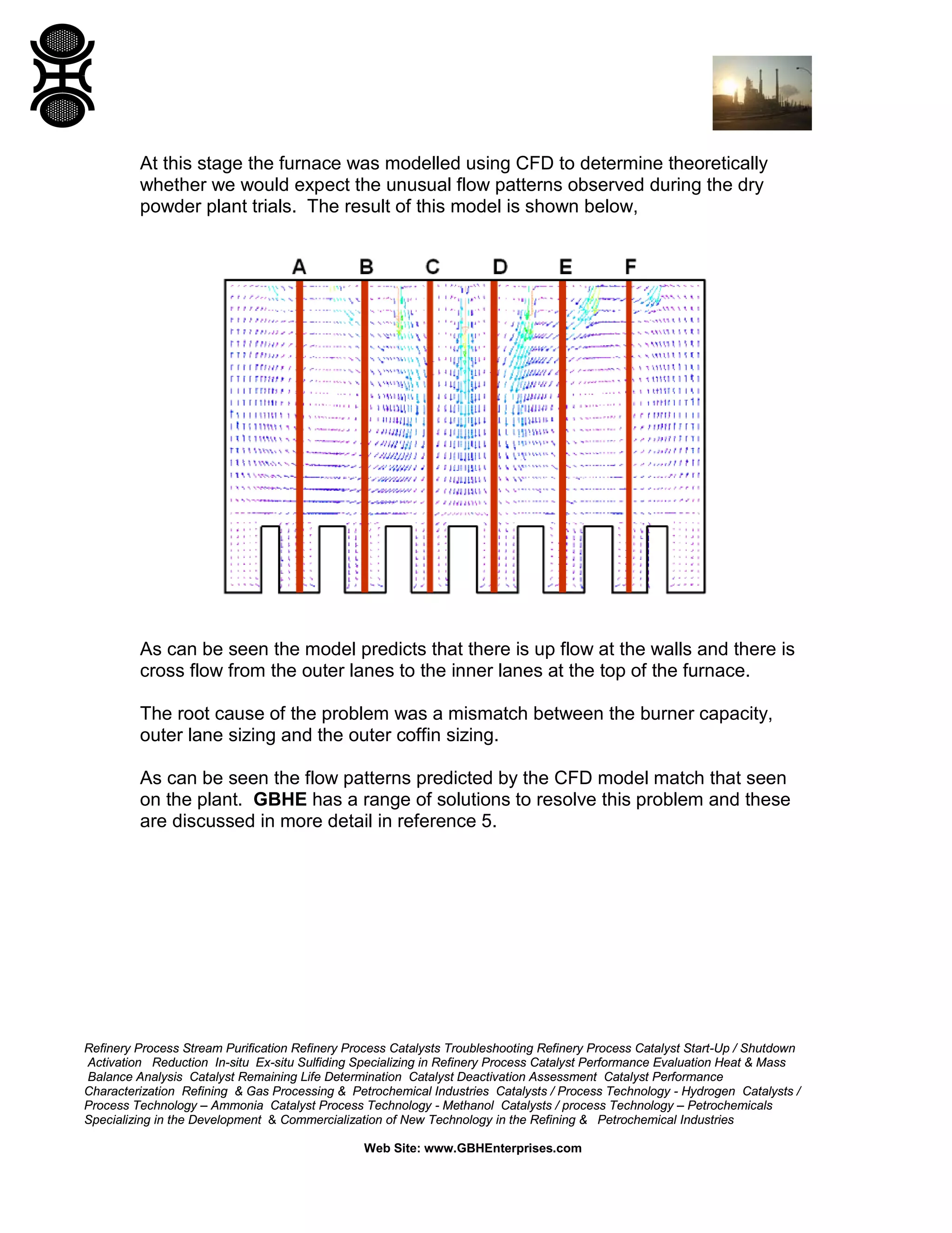 Refinery Process Stream Purification Refinery Process Catalysts Troubleshooting Refinery Process Catalyst Start-Up / Shutdown
Activation Reduction In-situ Ex-situ Sulfiding Specializing in Refinery Process Catalyst Performance Evaluation Heat & Mass
Balance Analysis Catalyst Remaining Life Determination Catalyst Deactivation Assessment Catalyst Performance
Characterization Refining & Gas Processing & Petrochemical Industries Catalysts / Process Technology - Hydrogen Catalysts /
Process Technology – Ammonia Catalyst Process Technology - Methanol Catalysts / process Technology – Petrochemicals
Specializing in the Development & Commercialization of New Technology in the Refining & Petrochemical Industries
Web Site: www.GBHEnterprises.com
At this stage the furnace was modelled using CFD to determine theoretically
whether we would expect the unusual flow patterns observed during the dry
powder plant trials. The result of this model is shown below,
As can be seen the model predicts that there is up flow at the walls and there is
cross flow from the outer lanes to the inner lanes at the top of the furnace.
The root cause of the problem was a mismatch between the burner capacity,
outer lane sizing and the outer coffin sizing.
As can be seen the flow patterns predicted by the CFD model match that seen
on the plant. GBHE has a range of solutions to resolve this problem and these
are discussed in more detail in reference 5.
 