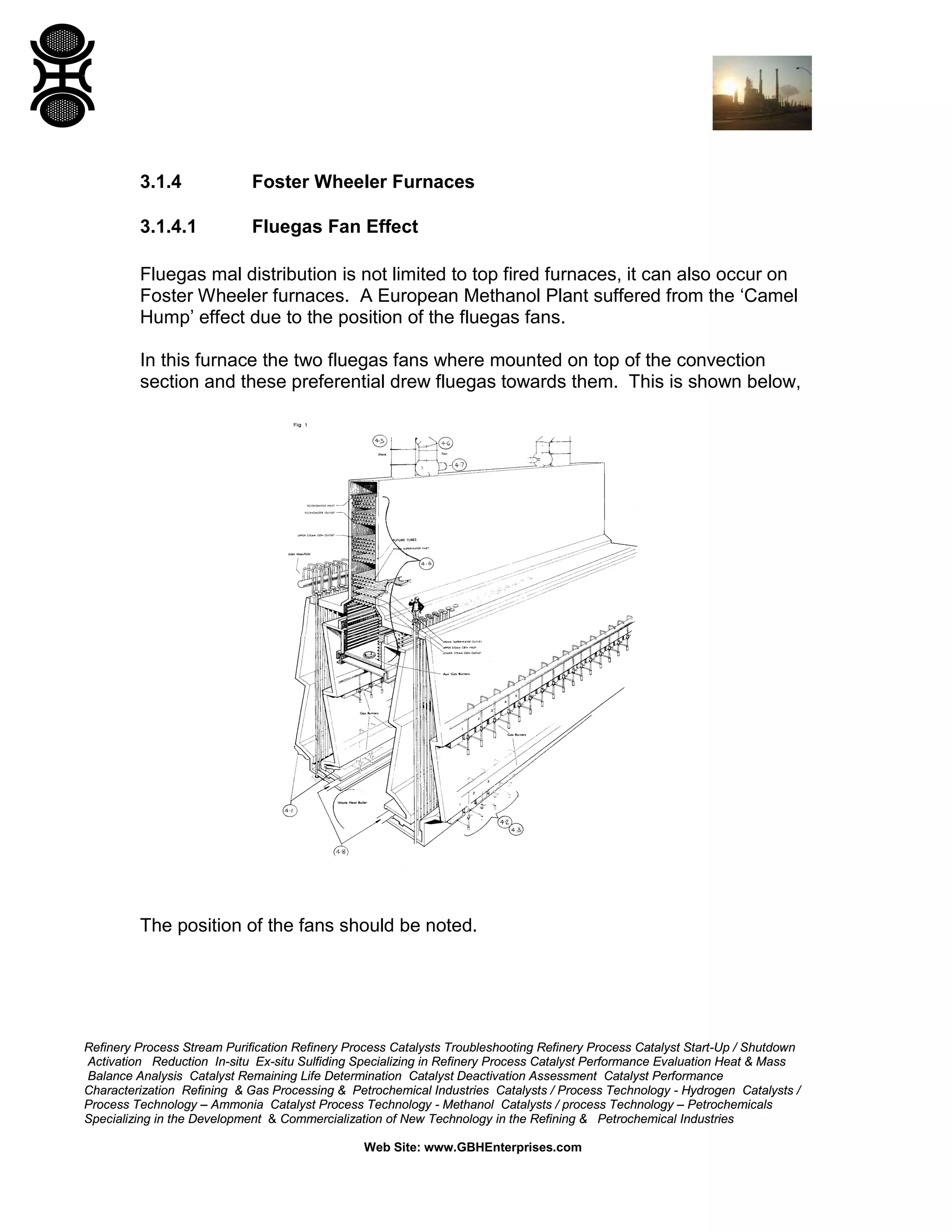 Refinery Process Stream Purification Refinery Process Catalysts Troubleshooting Refinery Process Catalyst Start-Up / Shutdown
Activation Reduction In-situ Ex-situ Sulfiding Specializing in Refinery Process Catalyst Performance Evaluation Heat & Mass
Balance Analysis Catalyst Remaining Life Determination Catalyst Deactivation Assessment Catalyst Performance
Characterization Refining & Gas Processing & Petrochemical Industries Catalysts / Process Technology - Hydrogen Catalysts /
Process Technology – Ammonia Catalyst Process Technology - Methanol Catalysts / process Technology – Petrochemicals
Specializing in the Development & Commercialization of New Technology in the Refining & Petrochemical Industries
Web Site: www.GBHEnterprises.com
3.1.4 Foster Wheeler Furnaces
3.1.4.1 Fluegas Fan Effect
Fluegas mal distribution is not limited to top fired furnaces, it can also occur on
Foster Wheeler furnaces. A European Methanol Plant suffered from the ‘Camel
Hump’ effect due to the position of the fluegas fans.
In this furnace the two fluegas fans where mounted on top of the convection
section and these preferential drew fluegas towards them. This is shown below,
The position of the fans should be noted.
 