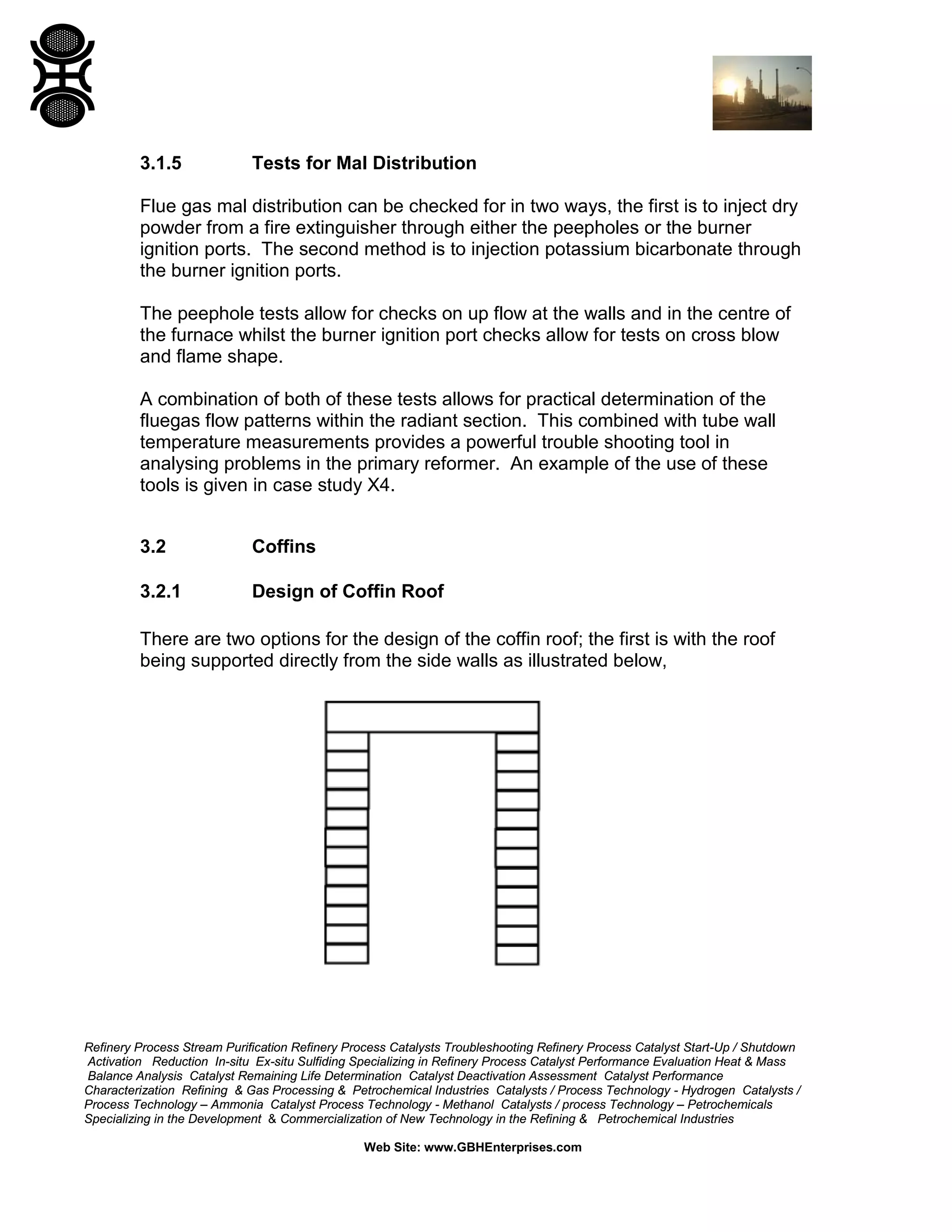 Refinery Process Stream Purification Refinery Process Catalysts Troubleshooting Refinery Process Catalyst Start-Up / Shutdown
Activation Reduction In-situ Ex-situ Sulfiding Specializing in Refinery Process Catalyst Performance Evaluation Heat & Mass
Balance Analysis Catalyst Remaining Life Determination Catalyst Deactivation Assessment Catalyst Performance
Characterization Refining & Gas Processing & Petrochemical Industries Catalysts / Process Technology - Hydrogen Catalysts /
Process Technology – Ammonia Catalyst Process Technology - Methanol Catalysts / process Technology – Petrochemicals
Specializing in the Development & Commercialization of New Technology in the Refining & Petrochemical Industries
Web Site: www.GBHEnterprises.com
3.1.5 Tests for Mal Distribution
Flue gas mal distribution can be checked for in two ways, the first is to inject dry
powder from a fire extinguisher through either the peepholes or the burner
ignition ports. The second method is to injection potassium bicarbonate through
the burner ignition ports.
The peephole tests allow for checks on up flow at the walls and in the centre of
the furnace whilst the burner ignition port checks allow for tests on cross blow
and flame shape.
A combination of both of these tests allows for practical determination of the
fluegas flow patterns within the radiant section. This combined with tube wall
temperature measurements provides a powerful trouble shooting tool in
analysing problems in the primary reformer. An example of the use of these
tools is given in case study X4.
3.2 Coffins
3.2.1 Design of Coffin Roof
There are two options for the design of the coffin roof; the first is with the roof
being supported directly from the side walls as illustrated below,
 