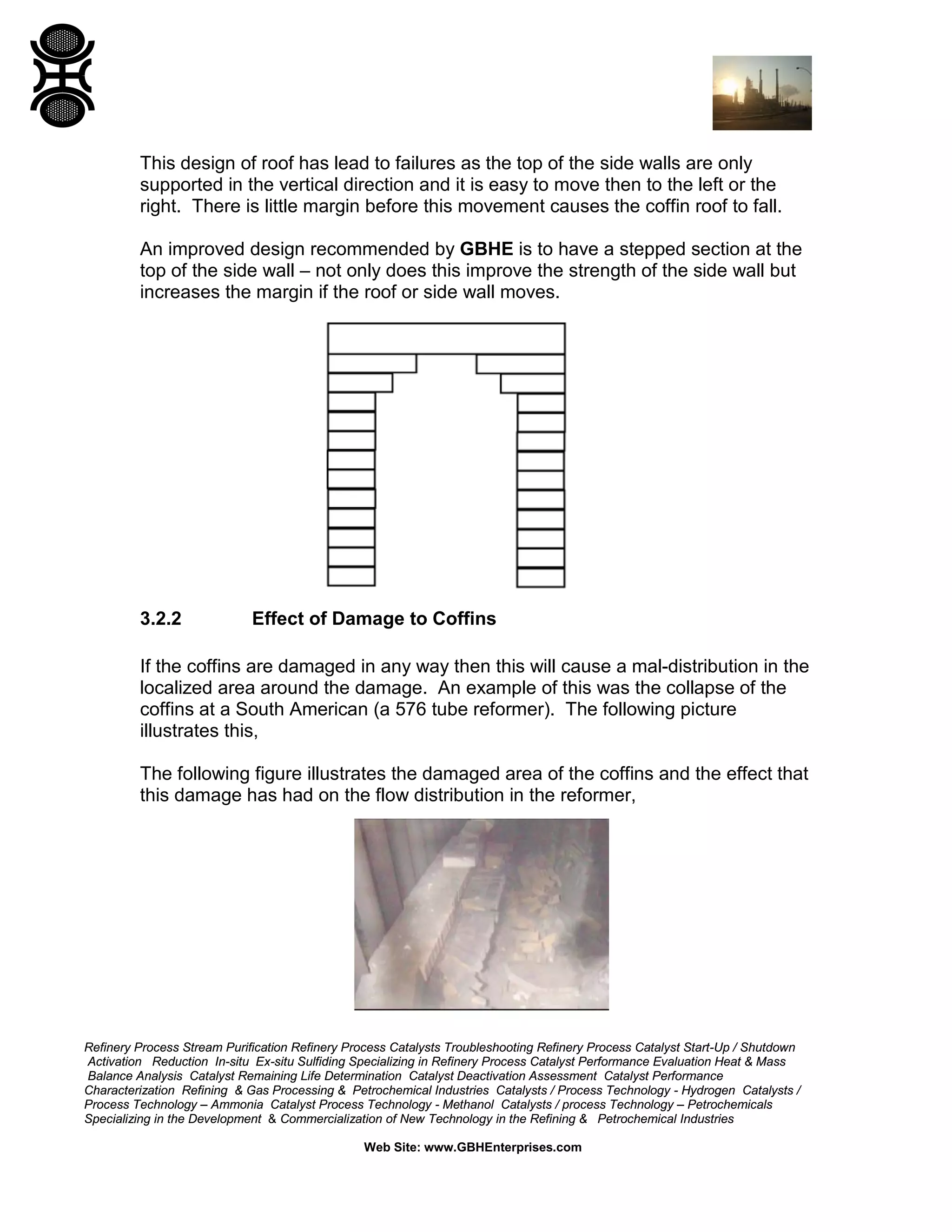 Refinery Process Stream Purification Refinery Process Catalysts Troubleshooting Refinery Process Catalyst Start-Up / Shutdown
Activation Reduction In-situ Ex-situ Sulfiding Specializing in Refinery Process Catalyst Performance Evaluation Heat & Mass
Balance Analysis Catalyst Remaining Life Determination Catalyst Deactivation Assessment Catalyst Performance
Characterization Refining & Gas Processing & Petrochemical Industries Catalysts / Process Technology - Hydrogen Catalysts /
Process Technology – Ammonia Catalyst Process Technology - Methanol Catalysts / process Technology – Petrochemicals
Specializing in the Development & Commercialization of New Technology in the Refining & Petrochemical Industries
Web Site: www.GBHEnterprises.com
This design of roof has lead to failures as the top of the side walls are only
supported in the vertical direction and it is easy to move then to the left or the
right. There is little margin before this movement causes the coffin roof to fall.
An improved design recommended by GBHE is to have a stepped section at the
top of the side wall – not only does this improve the strength of the side wall but
increases the margin if the roof or side wall moves.
3.2.2 Effect of Damage to Coffins
If the coffins are damaged in any way then this will cause a mal-distribution in the
localized area around the damage. An example of this was the collapse of the
coffins at a South American (a 576 tube reformer). The following picture
illustrates this,
The following figure illustrates the damaged area of the coffins and the effect that
this damage has had on the flow distribution in the reformer,
 