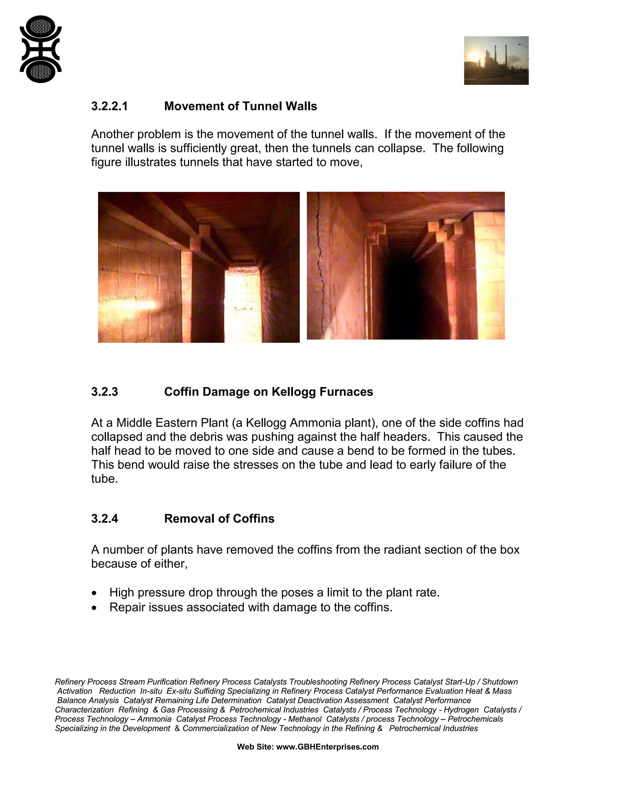 Refinery Process Stream Purification Refinery Process Catalysts Troubleshooting Refinery Process Catalyst Start-Up / Shutdown
Activation Reduction In-situ Ex-situ Sulfiding Specializing in Refinery Process Catalyst Performance Evaluation Heat & Mass
Balance Analysis Catalyst Remaining Life Determination Catalyst Deactivation Assessment Catalyst Performance
Characterization Refining & Gas Processing & Petrochemical Industries Catalysts / Process Technology - Hydrogen Catalysts /
Process Technology – Ammonia Catalyst Process Technology - Methanol Catalysts / process Technology – Petrochemicals
Specializing in the Development & Commercialization of New Technology in the Refining & Petrochemical Industries
Web Site: www.GBHEnterprises.com
3.2.2.1 Movement of Tunnel Walls
Another problem is the movement of the tunnel walls. If the movement of the
tunnel walls is sufficiently great, then the tunnels can collapse. The following
figure illustrates tunnels that have started to move,
3.2.3 Coffin Damage on Kellogg Furnaces
At a Middle Eastern Plant (a Kellogg Ammonia plant), one of the side coffins had
collapsed and the debris was pushing against the half headers. This caused the
half head to be moved to one side and cause a bend to be formed in the tubes.
This bend would raise the stresses on the tube and lead to early failure of the
tube.
3.2.4 Removal of Coffins
A number of plants have removed the coffins from the radiant section of the box
because of either,
• High pressure drop through the poses a limit to the plant rate.
• Repair issues associated with damage to the coffins.
 