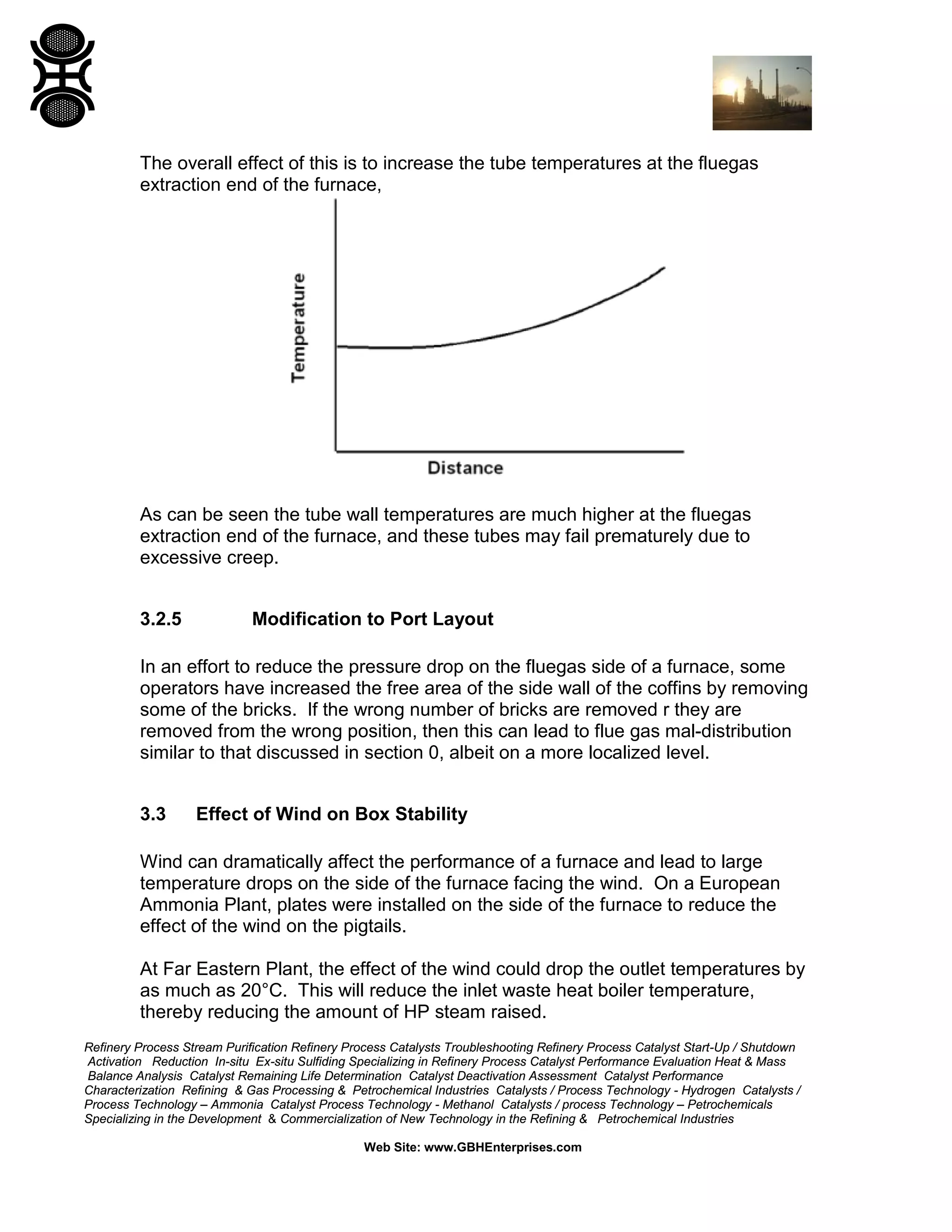 Refinery Process Stream Purification Refinery Process Catalysts Troubleshooting Refinery Process Catalyst Start-Up / Shutdown
Activation Reduction In-situ Ex-situ Sulfiding Specializing in Refinery Process Catalyst Performance Evaluation Heat & Mass
Balance Analysis Catalyst Remaining Life Determination Catalyst Deactivation Assessment Catalyst Performance
Characterization Refining & Gas Processing & Petrochemical Industries Catalysts / Process Technology - Hydrogen Catalysts /
Process Technology – Ammonia Catalyst Process Technology - Methanol Catalysts / process Technology – Petrochemicals
Specializing in the Development & Commercialization of New Technology in the Refining & Petrochemical Industries
Web Site: www.GBHEnterprises.com
The overall effect of this is to increase the tube temperatures at the fluegas
extraction end of the furnace,
As can be seen the tube wall temperatures are much higher at the fluegas
extraction end of the furnace, and these tubes may fail prematurely due to
excessive creep.
3.2.5 Modification to Port Layout
In an effort to reduce the pressure drop on the fluegas side of a furnace, some
operators have increased the free area of the side wall of the coffins by removing
some of the bricks. If the wrong number of bricks are removed r they are
removed from the wrong position, then this can lead to flue gas mal-distribution
similar to that discussed in section 0, albeit on a more localized level.
3.3 Effect of Wind on Box Stability
Wind can dramatically affect the performance of a furnace and lead to large
temperature drops on the side of the furnace facing the wind. On a European
Ammonia Plant, plates were installed on the side of the furnace to reduce the
effect of the wind on the pigtails.
At Far Eastern Plant, the effect of the wind could drop the outlet temperatures by
as much as 20°C. This will reduce the inlet waste heat boiler temperature,
thereby reducing the amount of HP steam raised.
 