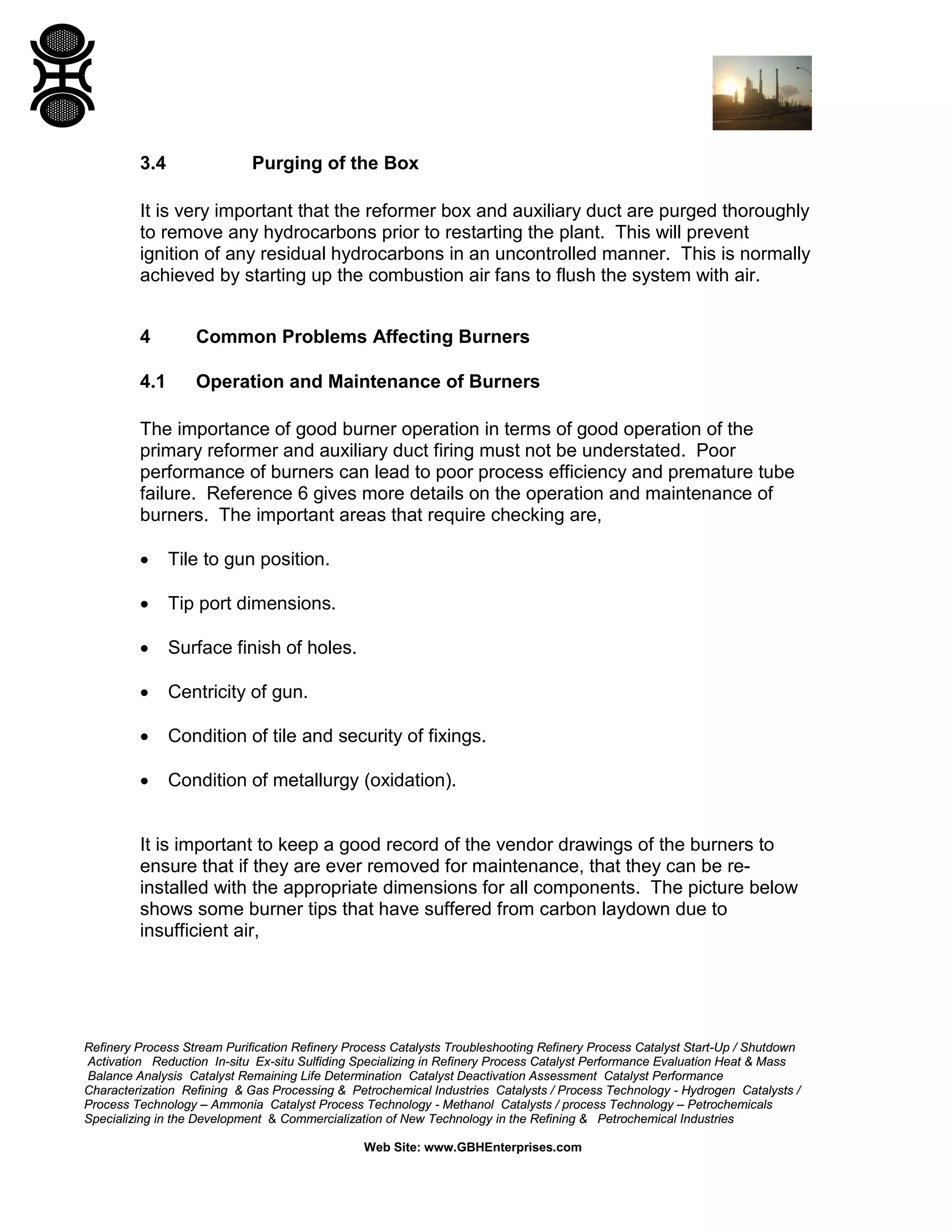 Refinery Process Stream Purification Refinery Process Catalysts Troubleshooting Refinery Process Catalyst Start-Up / Shutdown
Activation Reduction In-situ Ex-situ Sulfiding Specializing in Refinery Process Catalyst Performance Evaluation Heat & Mass
Balance Analysis Catalyst Remaining Life Determination Catalyst Deactivation Assessment Catalyst Performance
Characterization Refining & Gas Processing & Petrochemical Industries Catalysts / Process Technology - Hydrogen Catalysts /
Process Technology – Ammonia Catalyst Process Technology - Methanol Catalysts / process Technology – Petrochemicals
Specializing in the Development & Commercialization of New Technology in the Refining & Petrochemical Industries
Web Site: www.GBHEnterprises.com
3.4 Purging of the Box
It is very important that the reformer box and auxiliary duct are purged thoroughly
to remove any hydrocarbons prior to restarting the plant. This will prevent
ignition of any residual hydrocarbons in an uncontrolled manner. This is normally
achieved by starting up the combustion air fans to flush the system with air.
4 Common Problems Affecting Burners
4.1 Operation and Maintenance of Burners
The importance of good burner operation in terms of good operation of the
primary reformer and auxiliary duct firing must not be understated. Poor
performance of burners can lead to poor process efficiency and premature tube
failure. Reference 6 gives more details on the operation and maintenance of
burners. The important areas that require checking are,
• Tile to gun position.
• Tip port dimensions.
• Surface finish of holes.
• Centricity of gun.
• Condition of tile and security of fixings.
• Condition of metallurgy (oxidation).
It is important to keep a good record of the vendor drawings of the burners to
ensure that if they are ever removed for maintenance, that they can be re-
installed with the appropriate dimensions for all components. The picture below
shows some burner tips that have suffered from carbon laydown due to
insufficient air,
 