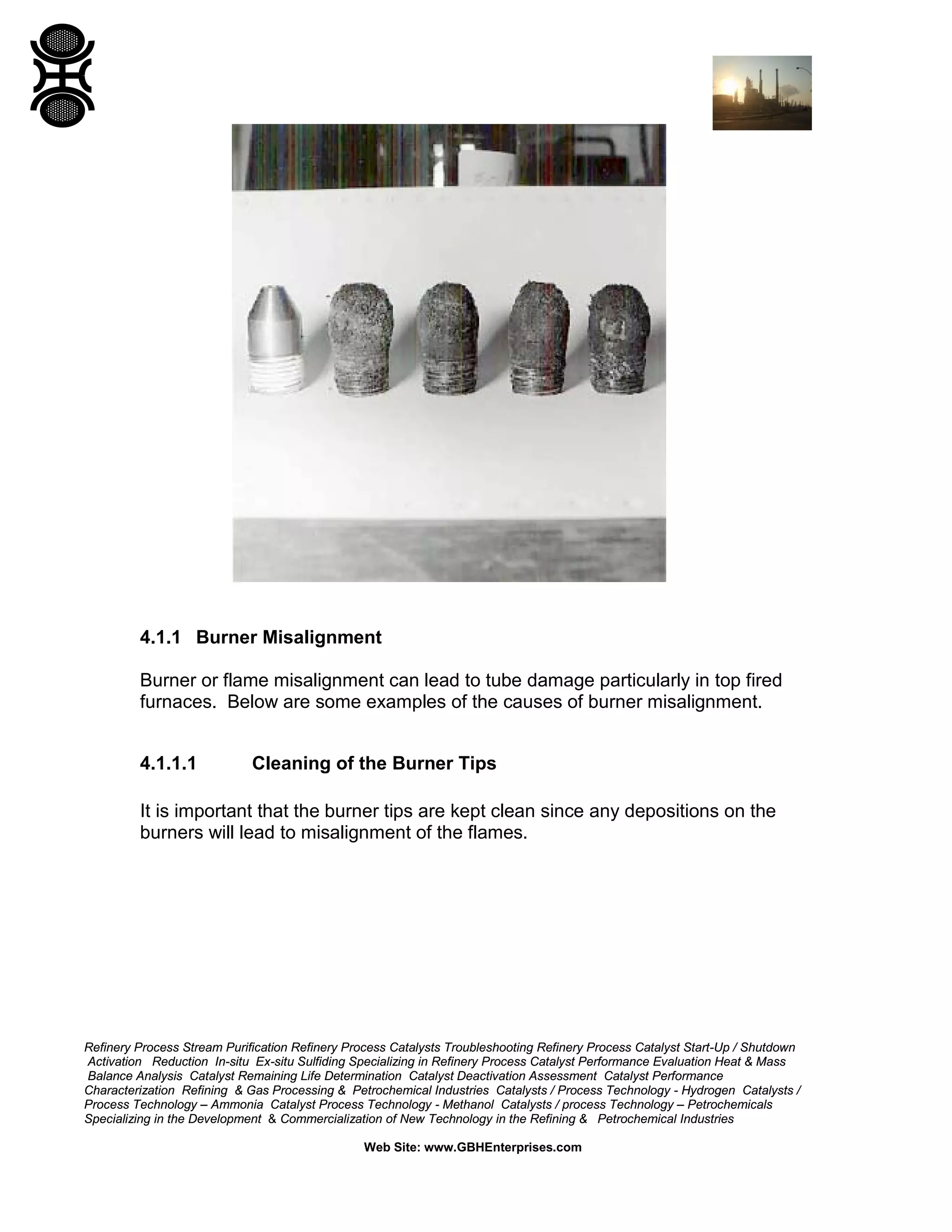 Refinery Process Stream Purification Refinery Process Catalysts Troubleshooting Refinery Process Catalyst Start-Up / Shutdown
Activation Reduction In-situ Ex-situ Sulfiding Specializing in Refinery Process Catalyst Performance Evaluation Heat & Mass
Balance Analysis Catalyst Remaining Life Determination Catalyst Deactivation Assessment Catalyst Performance
Characterization Refining & Gas Processing & Petrochemical Industries Catalysts / Process Technology - Hydrogen Catalysts /
Process Technology – Ammonia Catalyst Process Technology - Methanol Catalysts / process Technology – Petrochemicals
Specializing in the Development & Commercialization of New Technology in the Refining & Petrochemical Industries
Web Site: www.GBHEnterprises.com
4.1.1 Burner Misalignment
Burner or flame misalignment can lead to tube damage particularly in top fired
furnaces. Below are some examples of the causes of burner misalignment.
4.1.1.1 Cleaning of the Burner Tips
It is important that the burner tips are kept clean since any depositions on the
burners will lead to misalignment of the flames.
 