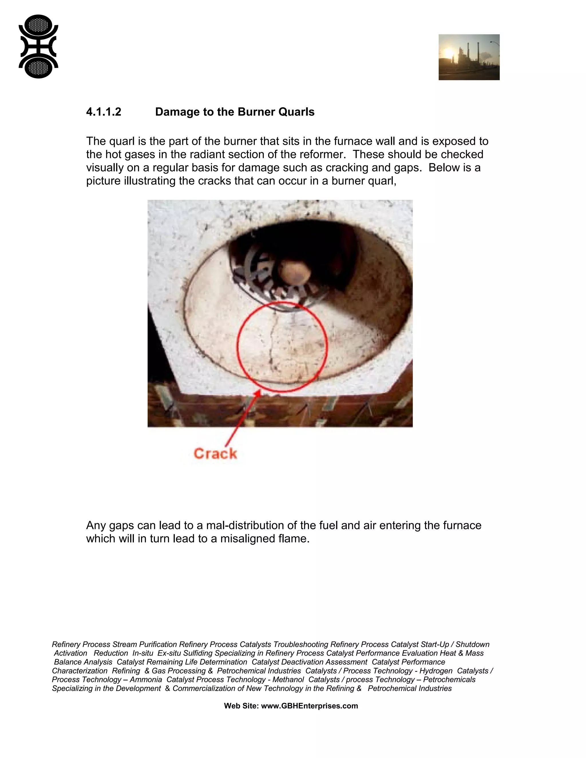 Refinery Process Stream Purification Refinery Process Catalysts Troubleshooting Refinery Process Catalyst Start-Up / Shutdown
Activation Reduction In-situ Ex-situ Sulfiding Specializing in Refinery Process Catalyst Performance Evaluation Heat & Mass
Balance Analysis Catalyst Remaining Life Determination Catalyst Deactivation Assessment Catalyst Performance
Characterization Refining & Gas Processing & Petrochemical Industries Catalysts / Process Technology - Hydrogen Catalysts /
Process Technology – Ammonia Catalyst Process Technology - Methanol Catalysts / process Technology – Petrochemicals
Specializing in the Development & Commercialization of New Technology in the Refining & Petrochemical Industries
Web Site: www.GBHEnterprises.com
4.1.1.2 Damage to the Burner Quarls
The quarl is the part of the burner that sits in the furnace wall and is exposed to
the hot gases in the radiant section of the reformer. These should be checked
visually on a regular basis for damage such as cracking and gaps. Below is a
picture illustrating the cracks that can occur in a burner quarl,
Any gaps can lead to a mal-distribution of the fuel and air entering the furnace
which will in turn lead to a misaligned flame.
 