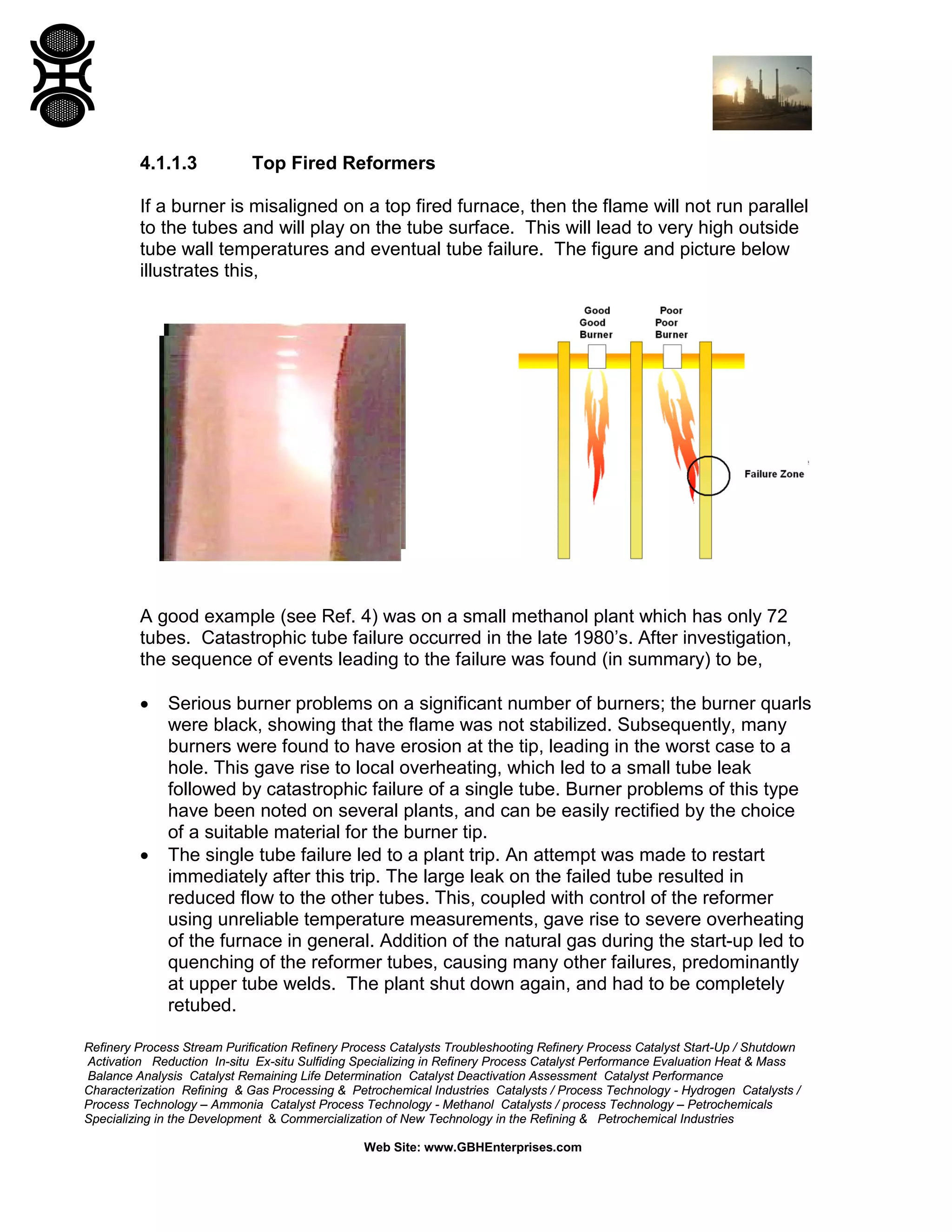 Refinery Process Stream Purification Refinery Process Catalysts Troubleshooting Refinery Process Catalyst Start-Up / Shutdown
Activation Reduction In-situ Ex-situ Sulfiding Specializing in Refinery Process Catalyst Performance Evaluation Heat & Mass
Balance Analysis Catalyst Remaining Life Determination Catalyst Deactivation Assessment Catalyst Performance
Characterization Refining & Gas Processing & Petrochemical Industries Catalysts / Process Technology - Hydrogen Catalysts /
Process Technology – Ammonia Catalyst Process Technology - Methanol Catalysts / process Technology – Petrochemicals
Specializing in the Development & Commercialization of New Technology in the Refining & Petrochemical Industries
Web Site: www.GBHEnterprises.com
4.1.1.3 Top Fired Reformers
If a burner is misaligned on a top fired furnace, then the flame will not run parallel
to the tubes and will play on the tube surface. This will lead to very high outside
tube wall temperatures and eventual tube failure. The figure and picture below
illustrates this,
A good example (see Ref. 4) was on a small methanol plant which has only 72
tubes. Catastrophic tube failure occurred in the late 1980’s. After investigation,
the sequence of events leading to the failure was found (in summary) to be,
• Serious burner problems on a significant number of burners; the burner quarls
were black, showing that the flame was not stabilized. Subsequently, many
burners were found to have erosion at the tip, leading in the worst case to a
hole. This gave rise to local overheating, which led to a small tube leak
followed by catastrophic failure of a single tube. Burner problems of this type
have been noted on several plants, and can be easily rectified by the choice
of a suitable material for the burner tip.
• The single tube failure led to a plant trip. An attempt was made to restart
immediately after this trip. The large leak on the failed tube resulted in
reduced flow to the other tubes. This, coupled with control of the reformer
using unreliable temperature measurements, gave rise to severe overheating
of the furnace in general. Addition of the natural gas during the start-up led to
quenching of the reformer tubes, causing many other failures, predominantly
at upper tube welds. The plant shut down again, and had to be completely
retubed.
 