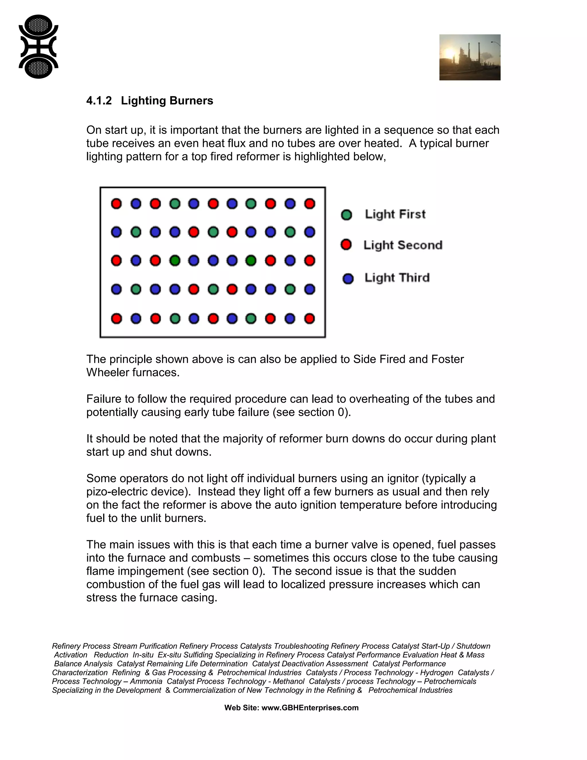 Refinery Process Stream Purification Refinery Process Catalysts Troubleshooting Refinery Process Catalyst Start-Up / Shutdown
Activation Reduction In-situ Ex-situ Sulfiding Specializing in Refinery Process Catalyst Performance Evaluation Heat & Mass
Balance Analysis Catalyst Remaining Life Determination Catalyst Deactivation Assessment Catalyst Performance
Characterization Refining & Gas Processing & Petrochemical Industries Catalysts / Process Technology - Hydrogen Catalysts /
Process Technology – Ammonia Catalyst Process Technology - Methanol Catalysts / process Technology – Petrochemicals
Specializing in the Development & Commercialization of New Technology in the Refining & Petrochemical Industries
Web Site: www.GBHEnterprises.com
4.1.2 Lighting Burners
On start up, it is important that the burners are lighted in a sequence so that each
tube receives an even heat flux and no tubes are over heated. A typical burner
lighting pattern for a top fired reformer is highlighted below,
The principle shown above is can also be applied to Side Fired and Foster
Wheeler furnaces.
Failure to follow the required procedure can lead to overheating of the tubes and
potentially causing early tube failure (see section 0).
It should be noted that the majority of reformer burn downs do occur during plant
start up and shut downs.
Some operators do not light off individual burners using an ignitor (typically a
pizo-electric device). Instead they light off a few burners as usual and then rely
on the fact the reformer is above the auto ignition temperature before introducing
fuel to the unlit burners.
The main issues with this is that each time a burner valve is opened, fuel passes
into the furnace and combusts – sometimes this occurs close to the tube causing
flame impingement (see section 0). The second issue is that the sudden
combustion of the fuel gas will lead to localized pressure increases which can
stress the furnace casing.
 