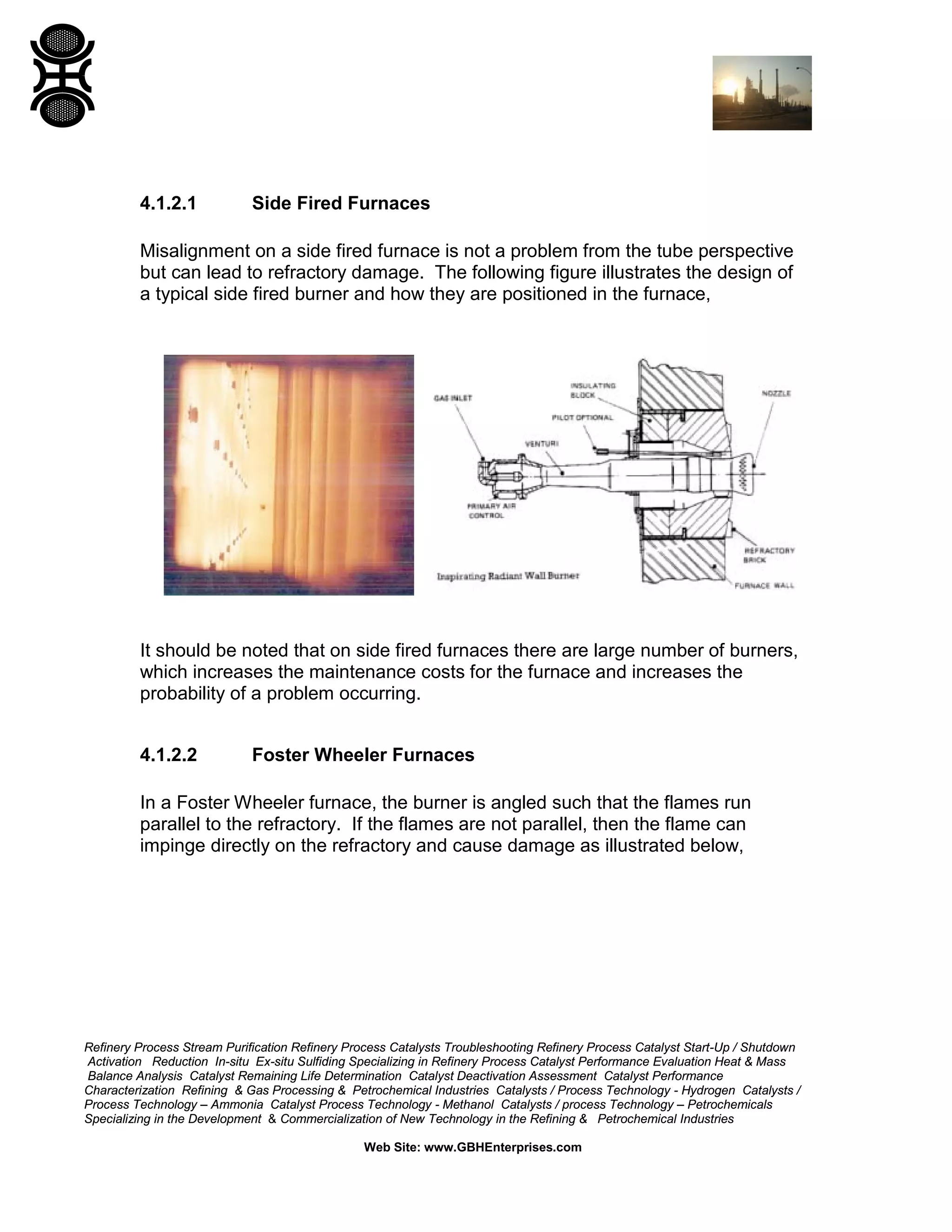 Refinery Process Stream Purification Refinery Process Catalysts Troubleshooting Refinery Process Catalyst Start-Up / Shutdown
Activation Reduction In-situ Ex-situ Sulfiding Specializing in Refinery Process Catalyst Performance Evaluation Heat & Mass
Balance Analysis Catalyst Remaining Life Determination Catalyst Deactivation Assessment Catalyst Performance
Characterization Refining & Gas Processing & Petrochemical Industries Catalysts / Process Technology - Hydrogen Catalysts /
Process Technology – Ammonia Catalyst Process Technology - Methanol Catalysts / process Technology – Petrochemicals
Specializing in the Development & Commercialization of New Technology in the Refining & Petrochemical Industries
Web Site: www.GBHEnterprises.com
4.1.2.1 Side Fired Furnaces
Misalignment on a side fired furnace is not a problem from the tube perspective
but can lead to refractory damage. The following figure illustrates the design of
a typical side fired burner and how they are positioned in the furnace,
It should be noted that on side fired furnaces there are large number of burners,
which increases the maintenance costs for the furnace and increases the
probability of a problem occurring.
4.1.2.2 Foster Wheeler Furnaces
In a Foster Wheeler furnace, the burner is angled such that the flames run
parallel to the refractory. If the flames are not parallel, then the flame can
impinge directly on the refractory and cause damage as illustrated below,
 