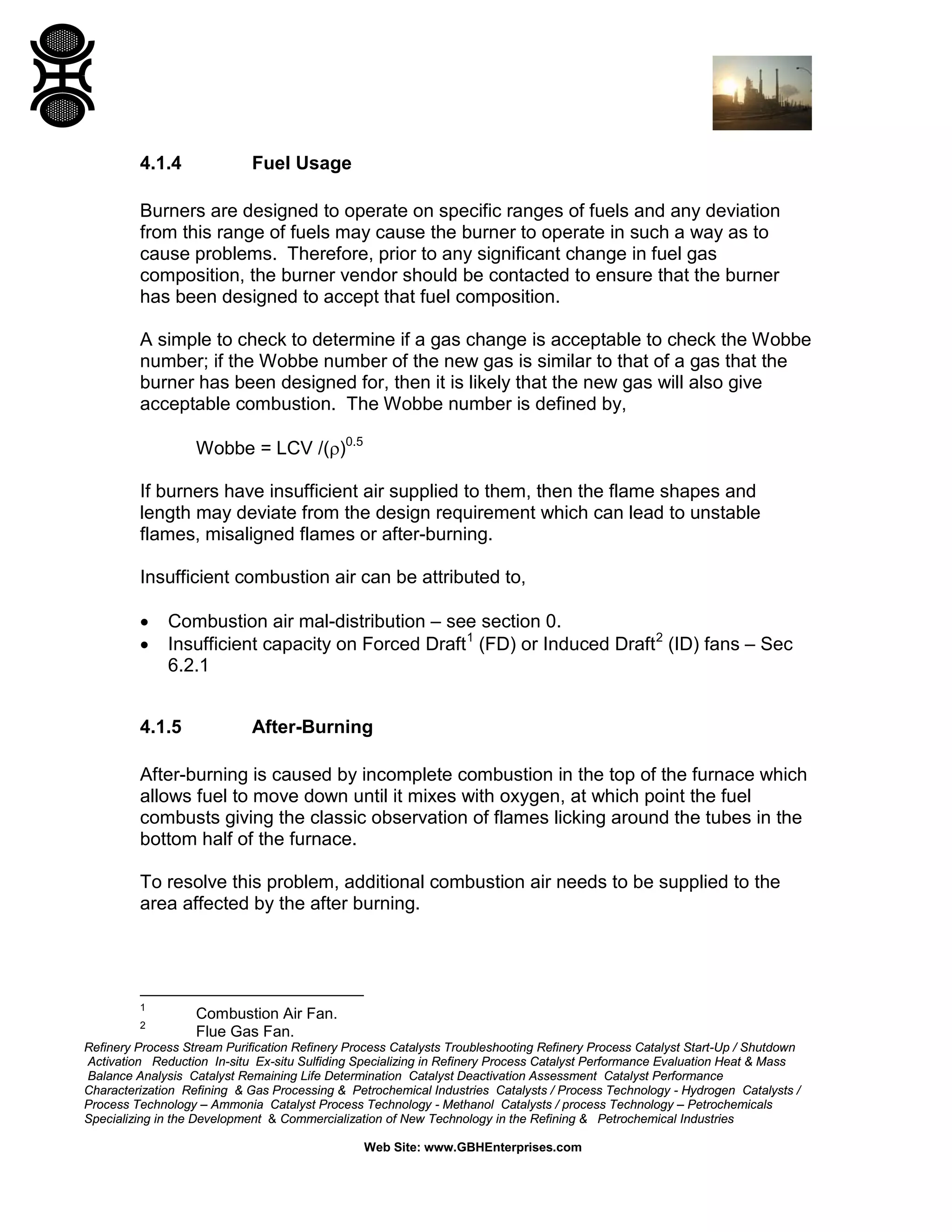 Refinery Process Stream Purification Refinery Process Catalysts Troubleshooting Refinery Process Catalyst Start-Up / Shutdown
Activation Reduction In-situ Ex-situ Sulfiding Specializing in Refinery Process Catalyst Performance Evaluation Heat & Mass
Balance Analysis Catalyst Remaining Life Determination Catalyst Deactivation Assessment Catalyst Performance
Characterization Refining & Gas Processing & Petrochemical Industries Catalysts / Process Technology - Hydrogen Catalysts /
Process Technology – Ammonia Catalyst Process Technology - Methanol Catalysts / process Technology – Petrochemicals
Specializing in the Development & Commercialization of New Technology in the Refining & Petrochemical Industries
Web Site: www.GBHEnterprises.com
4.1.4 Fuel Usage
Burners are designed to operate on specific ranges of fuels and any deviation
from this range of fuels may cause the burner to operate in such a way as to
cause problems. Therefore, prior to any significant change in fuel gas
composition, the burner vendor should be contacted to ensure that the burner
has been designed to accept that fuel composition.
A simple to check to determine if a gas change is acceptable to check the Wobbe
number; if the Wobbe number of the new gas is similar to that of a gas that the
burner has been designed for, then it is likely that the new gas will also give
acceptable combustion. The Wobbe number is defined by,
Wobbe = LCV /(ρ)0.5
If burners have insufficient air supplied to them, then the flame shapes and
length may deviate from the design requirement which can lead to unstable
flames, misaligned flames or after-burning.
Insufficient combustion air can be attributed to,
• Combustion air mal-distribution – see section 0.
• Insufficient capacity on Forced Draft1
(FD) or Induced Draft2
(ID) fans – Sec
6.2.1
4.1.5 After-Burning
After-burning is caused by incomplete combustion in the top of the furnace which
allows fuel to move down until it mixes with oxygen, at which point the fuel
combusts giving the classic observation of flames licking around the tubes in the
bottom half of the furnace.
To resolve this problem, additional combustion air needs to be supplied to the
area affected by the after burning.
1
Combustion Air Fan.
2
Flue Gas Fan.
 