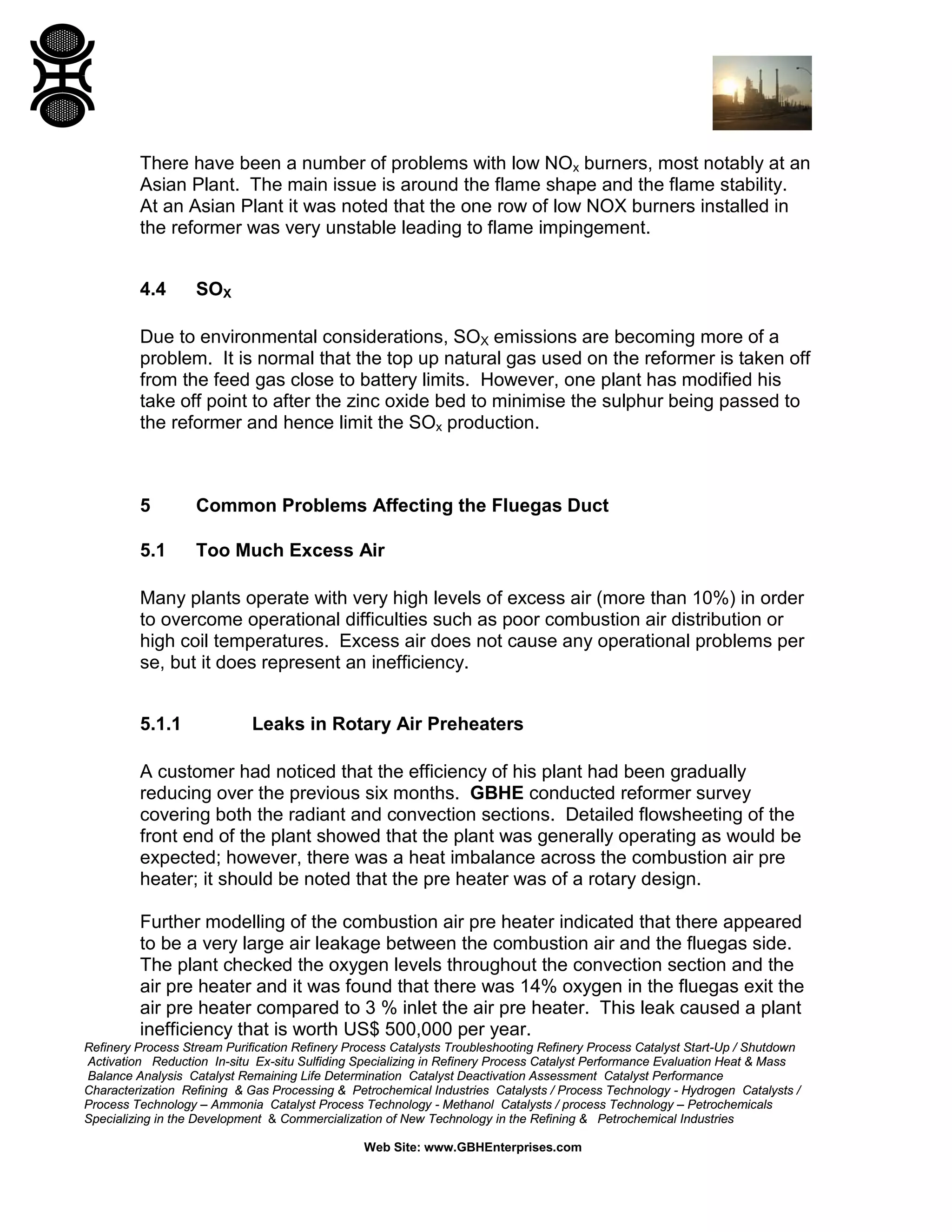 Refinery Process Stream Purification Refinery Process Catalysts Troubleshooting Refinery Process Catalyst Start-Up / Shutdown
Activation Reduction In-situ Ex-situ Sulfiding Specializing in Refinery Process Catalyst Performance Evaluation Heat & Mass
Balance Analysis Catalyst Remaining Life Determination Catalyst Deactivation Assessment Catalyst Performance
Characterization Refining & Gas Processing & Petrochemical Industries Catalysts / Process Technology - Hydrogen Catalysts /
Process Technology – Ammonia Catalyst Process Technology - Methanol Catalysts / process Technology – Petrochemicals
Specializing in the Development & Commercialization of New Technology in the Refining & Petrochemical Industries
Web Site: www.GBHEnterprises.com
There have been a number of problems with low NOx burners, most notably at an
Asian Plant. The main issue is around the flame shape and the flame stability.
At an Asian Plant it was noted that the one row of low NOX burners installed in
the reformer was very unstable leading to flame impingement.
4.4 SOX
Due to environmental considerations, SOX emissions are becoming more of a
problem. It is normal that the top up natural gas used on the reformer is taken off
from the feed gas close to battery limits. However, one plant has modified his
take off point to after the zinc oxide bed to minimise the sulphur being passed to
the reformer and hence limit the SOx production.
5 Common Problems Affecting the Fluegas Duct
5.1 Too Much Excess Air
Many plants operate with very high levels of excess air (more than 10%) in order
to overcome operational difficulties such as poor combustion air distribution or
high coil temperatures. Excess air does not cause any operational problems per
se, but it does represent an inefficiency.
5.1.1 Leaks in Rotary Air Preheaters
A customer had noticed that the efficiency of his plant had been gradually
reducing over the previous six months. GBHE conducted reformer survey
covering both the radiant and convection sections. Detailed flowsheeting of the
front end of the plant showed that the plant was generally operating as would be
expected; however, there was a heat imbalance across the combustion air pre
heater; it should be noted that the pre heater was of a rotary design.
Further modelling of the combustion air pre heater indicated that there appeared
to be a very large air leakage between the combustion air and the fluegas side.
The plant checked the oxygen levels throughout the convection section and the
air pre heater and it was found that there was 14% oxygen in the fluegas exit the
air pre heater compared to 3 % inlet the air pre heater. This leak caused a plant
inefficiency that is worth US$ 500,000 per year.
 