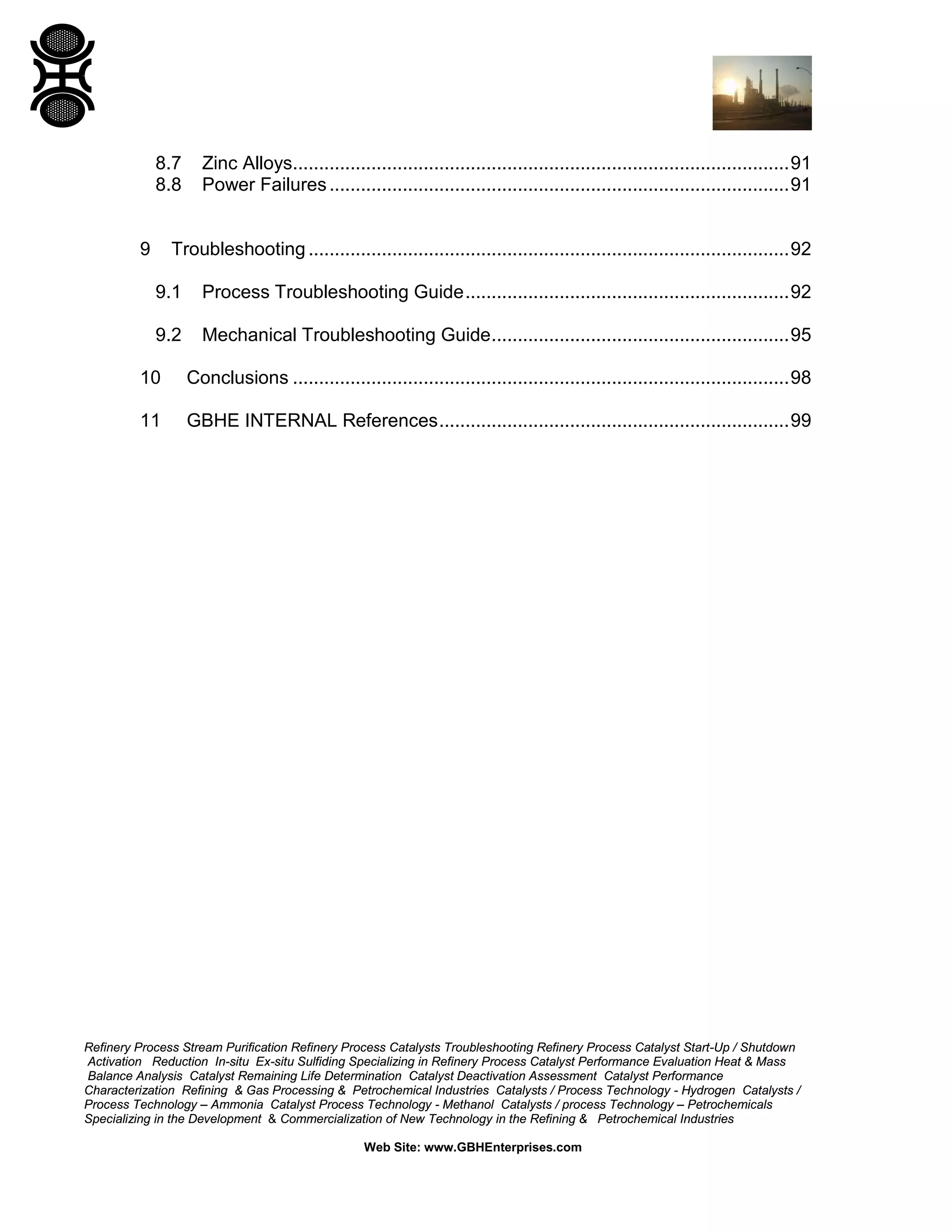 Refinery Process Stream Purification Refinery Process Catalysts Troubleshooting Refinery Process Catalyst Start-Up / Shutdown
Activation Reduction In-situ Ex-situ Sulfiding Specializing in Refinery Process Catalyst Performance Evaluation Heat & Mass
Balance Analysis Catalyst Remaining Life Determination Catalyst Deactivation Assessment Catalyst Performance
Characterization Refining & Gas Processing & Petrochemical Industries Catalysts / Process Technology - Hydrogen Catalysts /
Process Technology – Ammonia Catalyst Process Technology - Methanol Catalysts / process Technology – Petrochemicals
Specializing in the Development & Commercialization of New Technology in the Refining & Petrochemical Industries
Web Site: www.GBHEnterprises.com
8.7 Zinc Alloys...............................................................................................91
8.8 Power Failures........................................................................................91
9 Troubleshooting ............................................................................................92
9.1 Process Troubleshooting Guide..............................................................92
9.2 Mechanical Troubleshooting Guide.........................................................95
10 Conclusions ...............................................................................................98
11 GBHE INTERNAL References...................................................................99
 