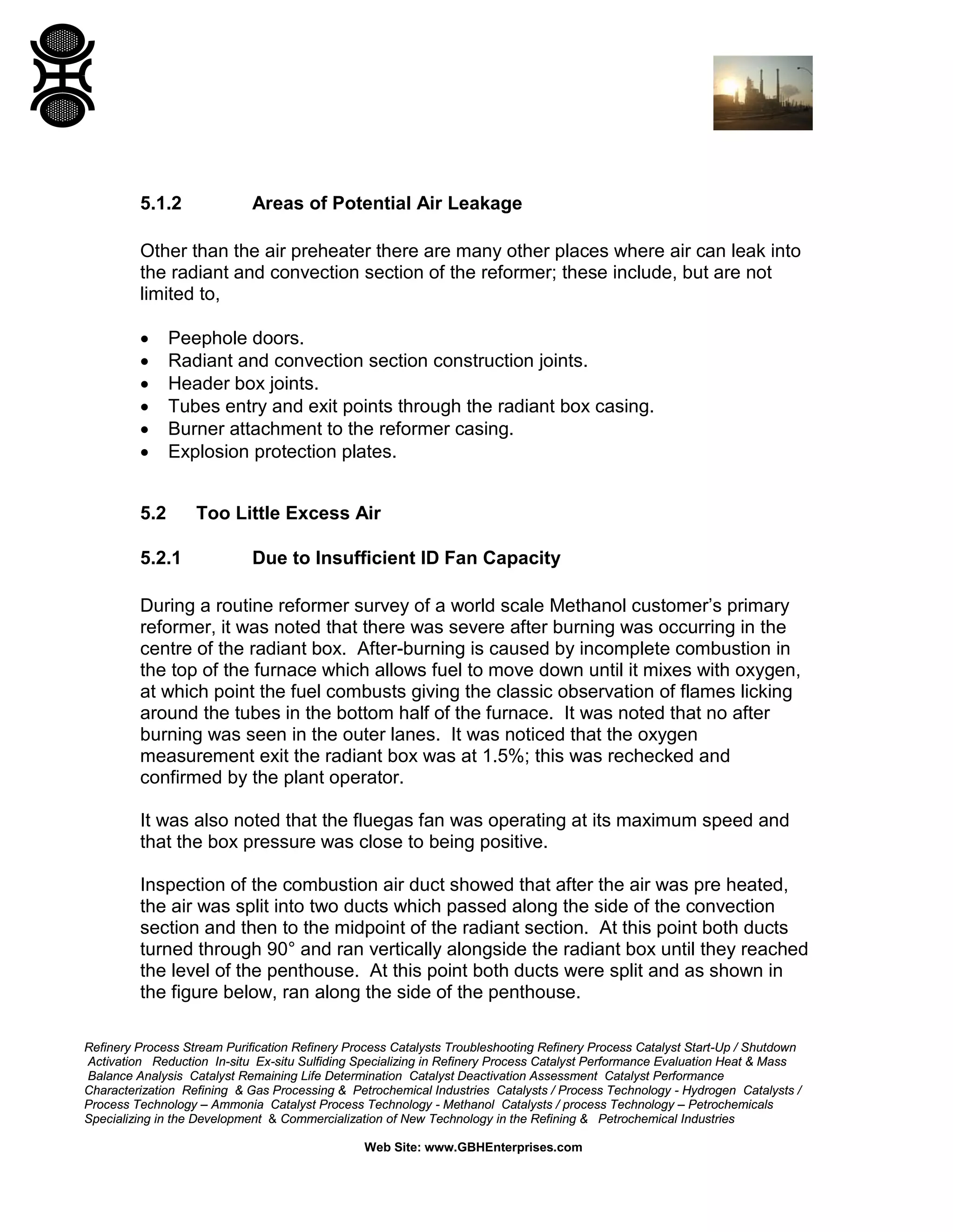 Refinery Process Stream Purification Refinery Process Catalysts Troubleshooting Refinery Process Catalyst Start-Up / Shutdown
Activation Reduction In-situ Ex-situ Sulfiding Specializing in Refinery Process Catalyst Performance Evaluation Heat & Mass
Balance Analysis Catalyst Remaining Life Determination Catalyst Deactivation Assessment Catalyst Performance
Characterization Refining & Gas Processing & Petrochemical Industries Catalysts / Process Technology - Hydrogen Catalysts /
Process Technology – Ammonia Catalyst Process Technology - Methanol Catalysts / process Technology – Petrochemicals
Specializing in the Development & Commercialization of New Technology in the Refining & Petrochemical Industries
Web Site: www.GBHEnterprises.com
5.1.2 Areas of Potential Air Leakage
Other than the air preheater there are many other places where air can leak into
the radiant and convection section of the reformer; these include, but are not
limited to,
• Peephole doors.
• Radiant and convection section construction joints.
• Header box joints.
• Tubes entry and exit points through the radiant box casing.
• Burner attachment to the reformer casing.
• Explosion protection plates.
5.2 Too Little Excess Air
5.2.1 Due to Insufficient ID Fan Capacity
During a routine reformer survey of a world scale Methanol customer’s primary
reformer, it was noted that there was severe after burning was occurring in the
centre of the radiant box. After-burning is caused by incomplete combustion in
the top of the furnace which allows fuel to move down until it mixes with oxygen,
at which point the fuel combusts giving the classic observation of flames licking
around the tubes in the bottom half of the furnace. It was noted that no after
burning was seen in the outer lanes. It was noticed that the oxygen
measurement exit the radiant box was at 1.5%; this was rechecked and
confirmed by the plant operator.
It was also noted that the fluegas fan was operating at its maximum speed and
that the box pressure was close to being positive.
Inspection of the combustion air duct showed that after the air was pre heated,
the air was split into two ducts which passed along the side of the convection
section and then to the midpoint of the radiant section. At this point both ducts
turned through 90° and ran vertically alongside the radiant box until they reached
the level of the penthouse. At this point both ducts were split and as shown in
the figure below, ran along the side of the penthouse.
 