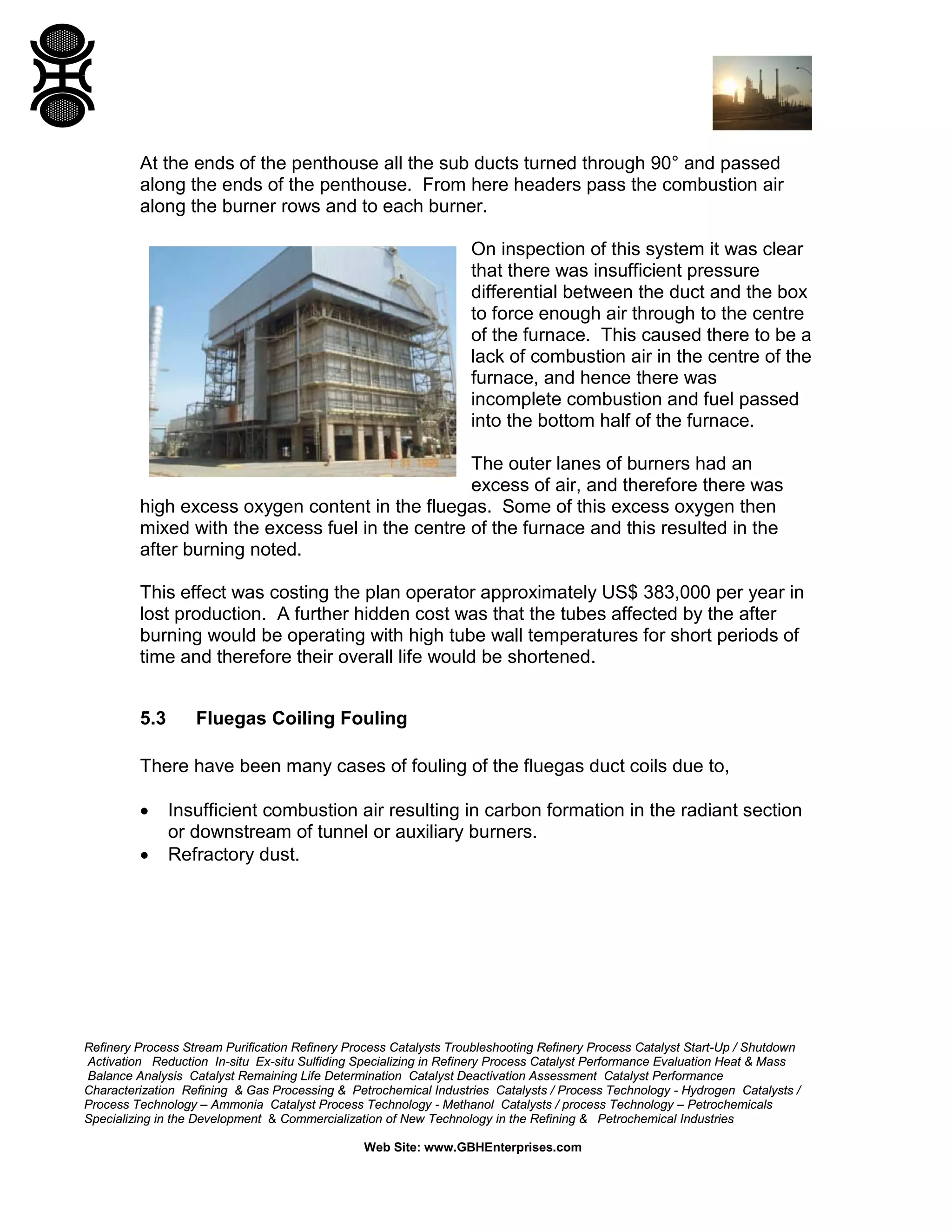Refinery Process Stream Purification Refinery Process Catalysts Troubleshooting Refinery Process Catalyst Start-Up / Shutdown
Activation Reduction In-situ Ex-situ Sulfiding Specializing in Refinery Process Catalyst Performance Evaluation Heat & Mass
Balance Analysis Catalyst Remaining Life Determination Catalyst Deactivation Assessment Catalyst Performance
Characterization Refining & Gas Processing & Petrochemical Industries Catalysts / Process Technology - Hydrogen Catalysts /
Process Technology – Ammonia Catalyst Process Technology - Methanol Catalysts / process Technology – Petrochemicals
Specializing in the Development & Commercialization of New Technology in the Refining & Petrochemical Industries
Web Site: www.GBHEnterprises.com
At the ends of the penthouse all the sub ducts turned through 90° and passed
along the ends of the penthouse. From here headers pass the combustion air
along the burner rows and to each burner.
On inspection of this system it was clear
that there was insufficient pressure
differential between the duct and the box
to force enough air through to the centre
of the furnace. This caused there to be a
lack of combustion air in the centre of the
furnace, and hence there was
incomplete combustion and fuel passed
into the bottom half of the furnace.
The outer lanes of burners had an
excess of air, and therefore there was
high excess oxygen content in the fluegas. Some of this excess oxygen then
mixed with the excess fuel in the centre of the furnace and this resulted in the
after burning noted.
This effect was costing the plan operator approximately US$ 383,000 per year in
lost production. A further hidden cost was that the tubes affected by the after
burning would be operating with high tube wall temperatures for short periods of
time and therefore their overall life would be shortened.
5.3 Fluegas Coiling Fouling
There have been many cases of fouling of the fluegas duct coils due to,
• Insufficient combustion air resulting in carbon formation in the radiant section
or downstream of tunnel or auxiliary burners.
• Refractory dust.
 