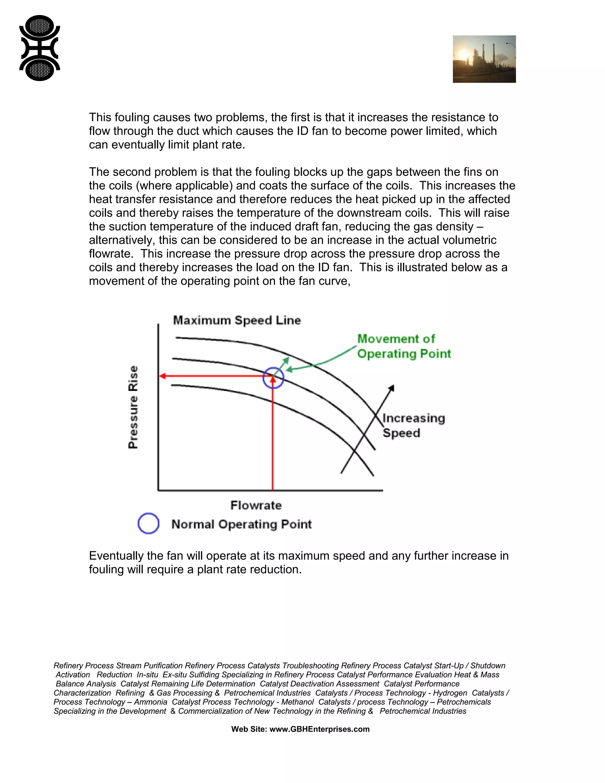 Refinery Process Stream Purification Refinery Process Catalysts Troubleshooting Refinery Process Catalyst Start-Up / Shutdown
Activation Reduction In-situ Ex-situ Sulfiding Specializing in Refinery Process Catalyst Performance Evaluation Heat & Mass
Balance Analysis Catalyst Remaining Life Determination Catalyst Deactivation Assessment Catalyst Performance
Characterization Refining & Gas Processing & Petrochemical Industries Catalysts / Process Technology - Hydrogen Catalysts /
Process Technology – Ammonia Catalyst Process Technology - Methanol Catalysts / process Technology – Petrochemicals
Specializing in the Development & Commercialization of New Technology in the Refining & Petrochemical Industries
Web Site: www.GBHEnterprises.com
This fouling causes two problems, the first is that it increases the resistance to
flow through the duct which causes the ID fan to become power limited, which
can eventually limit plant rate.
The second problem is that the fouling blocks up the gaps between the fins on
the coils (where applicable) and coats the surface of the coils. This increases the
heat transfer resistance and therefore reduces the heat picked up in the affected
coils and thereby raises the temperature of the downstream coils. This will raise
the suction temperature of the induced draft fan, reducing the gas density –
alternatively, this can be considered to be an increase in the actual volumetric
flowrate. This increase the pressure drop across the pressure drop across the
coils and thereby increases the load on the ID fan. This is illustrated below as a
movement of the operating point on the fan curve,
Eventually the fan will operate at its maximum speed and any further increase in
fouling will require a plant rate reduction.
 