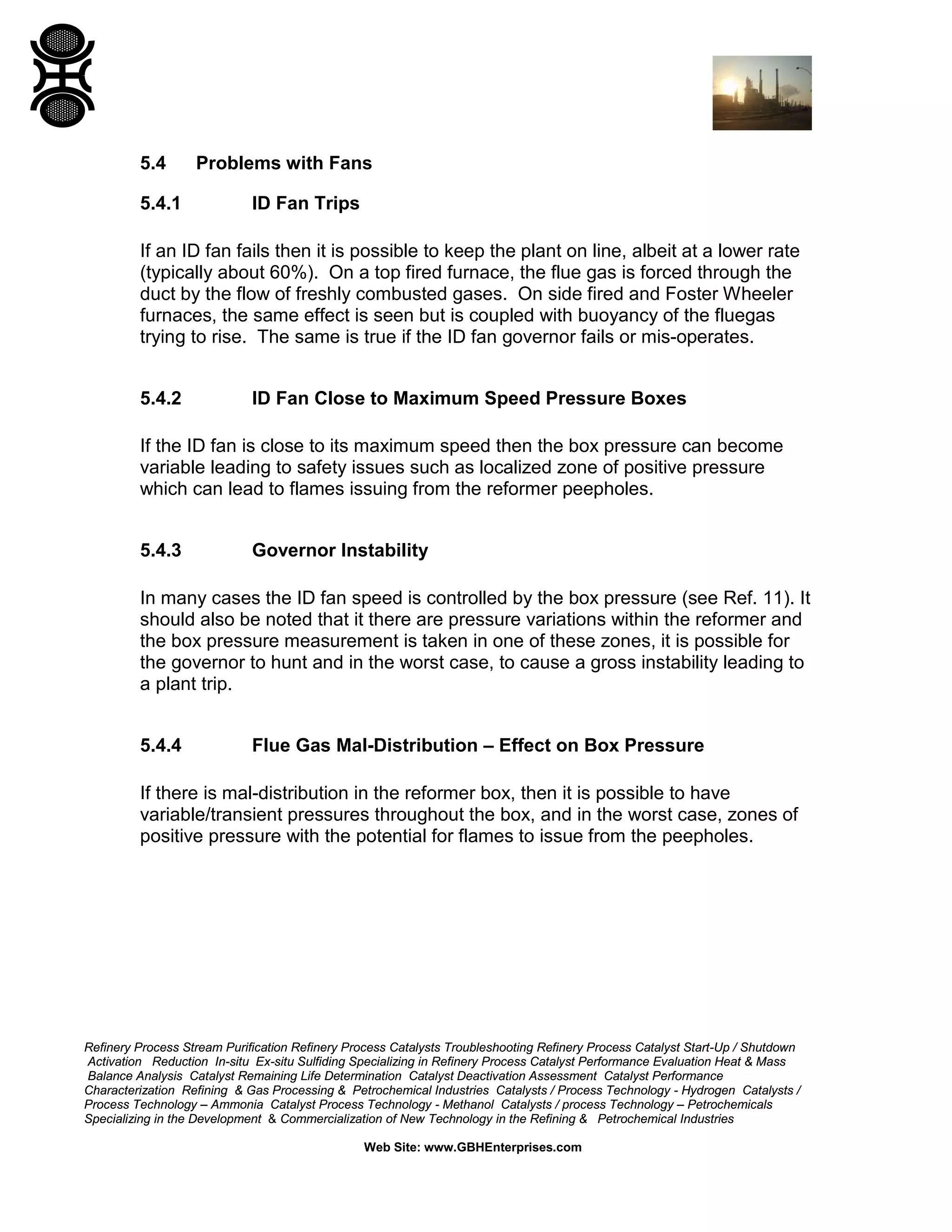 Refinery Process Stream Purification Refinery Process Catalysts Troubleshooting Refinery Process Catalyst Start-Up / Shutdown
Activation Reduction In-situ Ex-situ Sulfiding Specializing in Refinery Process Catalyst Performance Evaluation Heat & Mass
Balance Analysis Catalyst Remaining Life Determination Catalyst Deactivation Assessment Catalyst Performance
Characterization Refining & Gas Processing & Petrochemical Industries Catalysts / Process Technology - Hydrogen Catalysts /
Process Technology – Ammonia Catalyst Process Technology - Methanol Catalysts / process Technology – Petrochemicals
Specializing in the Development & Commercialization of New Technology in the Refining & Petrochemical Industries
Web Site: www.GBHEnterprises.com
5.4 Problems with Fans
5.4.1 ID Fan Trips
If an ID fan fails then it is possible to keep the plant on line, albeit at a lower rate
(typically about 60%). On a top fired furnace, the flue gas is forced through the
duct by the flow of freshly combusted gases. On side fired and Foster Wheeler
furnaces, the same effect is seen but is coupled with buoyancy of the fluegas
trying to rise. The same is true if the ID fan governor fails or mis-operates.
5.4.2 ID Fan Close to Maximum Speed Pressure Boxes
If the ID fan is close to its maximum speed then the box pressure can become
variable leading to safety issues such as localized zone of positive pressure
which can lead to flames issuing from the reformer peepholes.
5.4.3 Governor Instability
In many cases the ID fan speed is controlled by the box pressure (see Ref. 11). It
should also be noted that it there are pressure variations within the reformer and
the box pressure measurement is taken in one of these zones, it is possible for
the governor to hunt and in the worst case, to cause a gross instability leading to
a plant trip.
5.4.4 Flue Gas Mal-Distribution – Effect on Box Pressure
If there is mal-distribution in the reformer box, then it is possible to have
variable/transient pressures throughout the box, and in the worst case, zones of
positive pressure with the potential for flames to issue from the peepholes.
 