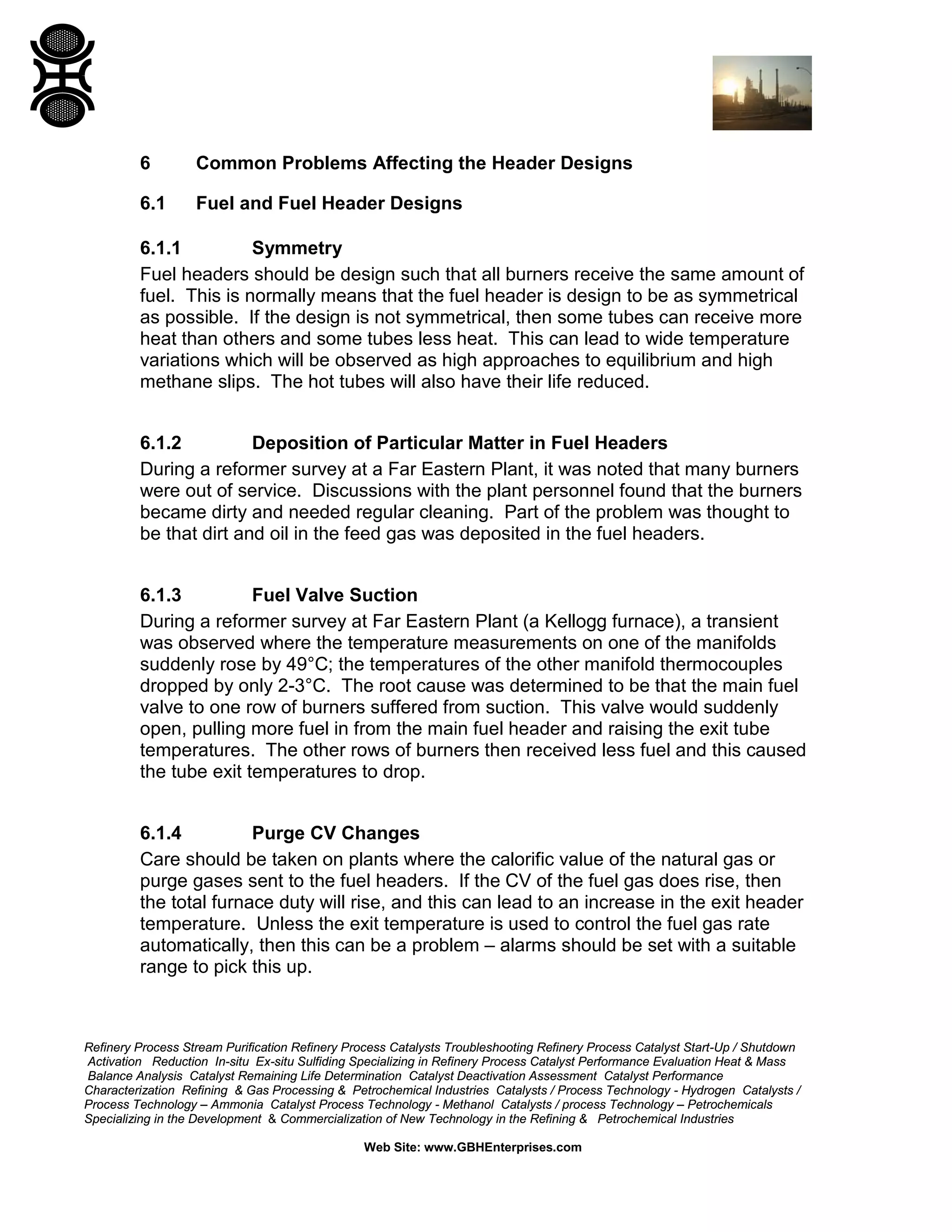 Refinery Process Stream Purification Refinery Process Catalysts Troubleshooting Refinery Process Catalyst Start-Up / Shutdown
Activation Reduction In-situ Ex-situ Sulfiding Specializing in Refinery Process Catalyst Performance Evaluation Heat & Mass
Balance Analysis Catalyst Remaining Life Determination Catalyst Deactivation Assessment Catalyst Performance
Characterization Refining & Gas Processing & Petrochemical Industries Catalysts / Process Technology - Hydrogen Catalysts /
Process Technology – Ammonia Catalyst Process Technology - Methanol Catalysts / process Technology – Petrochemicals
Specializing in the Development & Commercialization of New Technology in the Refining & Petrochemical Industries
Web Site: www.GBHEnterprises.com
6 Common Problems Affecting the Header Designs
6.1 Fuel and Fuel Header Designs
6.1.1 Symmetry
Fuel headers should be design such that all burners receive the same amount of
fuel. This is normally means that the fuel header is design to be as symmetrical
as possible. If the design is not symmetrical, then some tubes can receive more
heat than others and some tubes less heat. This can lead to wide temperature
variations which will be observed as high approaches to equilibrium and high
methane slips. The hot tubes will also have their life reduced.
6.1.2 Deposition of Particular Matter in Fuel Headers
During a reformer survey at a Far Eastern Plant, it was noted that many burners
were out of service. Discussions with the plant personnel found that the burners
became dirty and needed regular cleaning. Part of the problem was thought to
be that dirt and oil in the feed gas was deposited in the fuel headers.
6.1.3 Fuel Valve Suction
During a reformer survey at Far Eastern Plant (a Kellogg furnace), a transient
was observed where the temperature measurements on one of the manifolds
suddenly rose by 49°C; the temperatures of the other manifold thermocouples
dropped by only 2-3°C. The root cause was determined to be that the main fuel
valve to one row of burners suffered from suction. This valve would suddenly
open, pulling more fuel in from the main fuel header and raising the exit tube
temperatures. The other rows of burners then received less fuel and this caused
the tube exit temperatures to drop.
6.1.4 Purge CV Changes
Care should be taken on plants where the calorific value of the natural gas or
purge gases sent to the fuel headers. If the CV of the fuel gas does rise, then
the total furnace duty will rise, and this can lead to an increase in the exit header
temperature. Unless the exit temperature is used to control the fuel gas rate
automatically, then this can be a problem – alarms should be set with a suitable
range to pick this up.
 