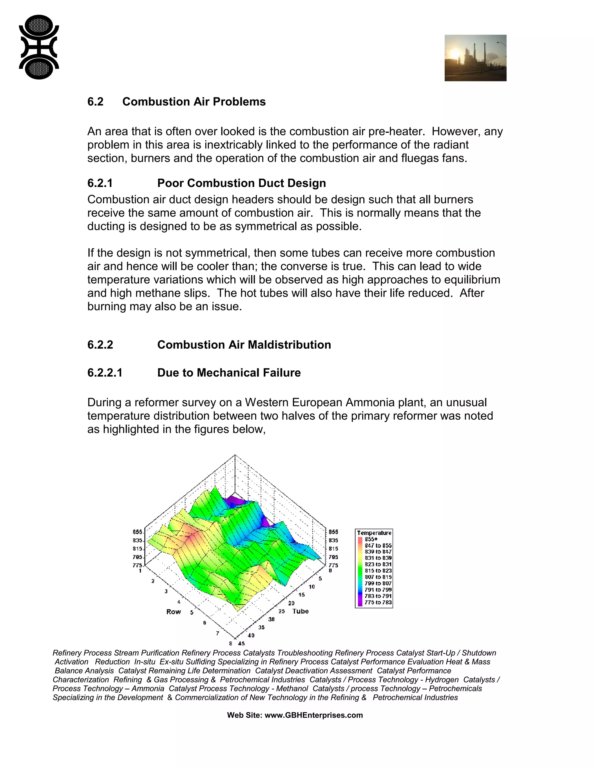 Refinery Process Stream Purification Refinery Process Catalysts Troubleshooting Refinery Process Catalyst Start-Up / Shutdown
Activation Reduction In-situ Ex-situ Sulfiding Specializing in Refinery Process Catalyst Performance Evaluation Heat & Mass
Balance Analysis Catalyst Remaining Life Determination Catalyst Deactivation Assessment Catalyst Performance
Characterization Refining & Gas Processing & Petrochemical Industries Catalysts / Process Technology - Hydrogen Catalysts /
Process Technology – Ammonia Catalyst Process Technology - Methanol Catalysts / process Technology – Petrochemicals
Specializing in the Development & Commercialization of New Technology in the Refining & Petrochemical Industries
Web Site: www.GBHEnterprises.com
6.2 Combustion Air Problems
An area that is often over looked is the combustion air pre-heater. However, any
problem in this area is inextricably linked to the performance of the radiant
section, burners and the operation of the combustion air and fluegas fans.
6.2.1 Poor Combustion Duct Design
Combustion air duct design headers should be design such that all burners
receive the same amount of combustion air. This is normally means that the
ducting is designed to be as symmetrical as possible.
If the design is not symmetrical, then some tubes can receive more combustion
air and hence will be cooler than; the converse is true. This can lead to wide
temperature variations which will be observed as high approaches to equilibrium
and high methane slips. The hot tubes will also have their life reduced. After
burning may also be an issue.
6.2.2 Combustion Air Maldistribution
6.2.2.1 Due to Mechanical Failure
During a reformer survey on a Western European Ammonia plant, an unusual
temperature distribution between two halves of the primary reformer was noted
as highlighted in the figures below,
 
