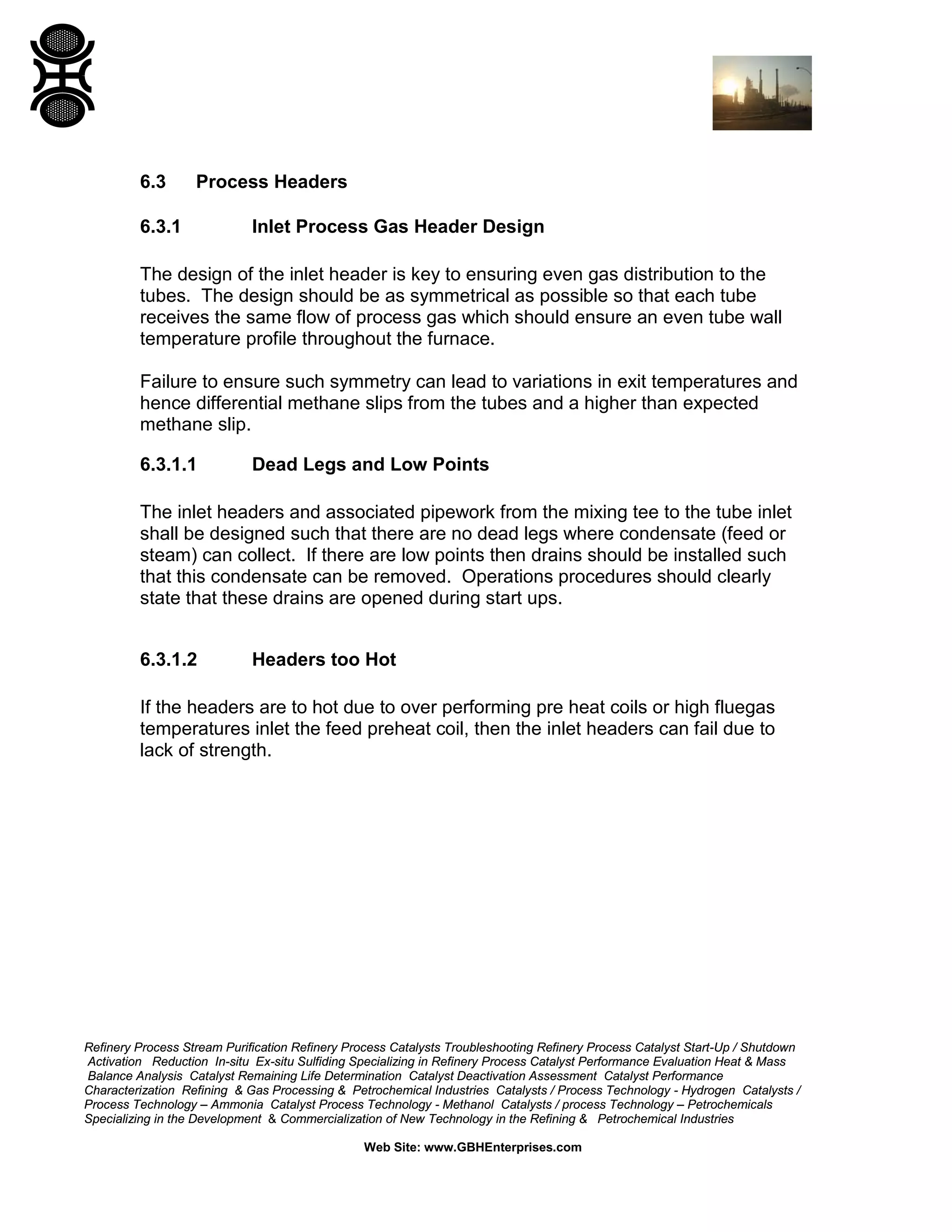 Refinery Process Stream Purification Refinery Process Catalysts Troubleshooting Refinery Process Catalyst Start-Up / Shutdown
Activation Reduction In-situ Ex-situ Sulfiding Specializing in Refinery Process Catalyst Performance Evaluation Heat & Mass
Balance Analysis Catalyst Remaining Life Determination Catalyst Deactivation Assessment Catalyst Performance
Characterization Refining & Gas Processing & Petrochemical Industries Catalysts / Process Technology - Hydrogen Catalysts /
Process Technology – Ammonia Catalyst Process Technology - Methanol Catalysts / process Technology – Petrochemicals
Specializing in the Development & Commercialization of New Technology in the Refining & Petrochemical Industries
Web Site: www.GBHEnterprises.com
6.3 Process Headers
6.3.1 Inlet Process Gas Header Design
The design of the inlet header is key to ensuring even gas distribution to the
tubes. The design should be as symmetrical as possible so that each tube
receives the same flow of process gas which should ensure an even tube wall
temperature profile throughout the furnace.
Failure to ensure such symmetry can lead to variations in exit temperatures and
hence differential methane slips from the tubes and a higher than expected
methane slip.
6.3.1.1 Dead Legs and Low Points
The inlet headers and associated pipework from the mixing tee to the tube inlet
shall be designed such that there are no dead legs where condensate (feed or
steam) can collect. If there are low points then drains should be installed such
that this condensate can be removed. Operations procedures should clearly
state that these drains are opened during start ups.
6.3.1.2 Headers too Hot
If the headers are to hot due to over performing pre heat coils or high fluegas
temperatures inlet the feed preheat coil, then the inlet headers can fail due to
lack of strength.
 